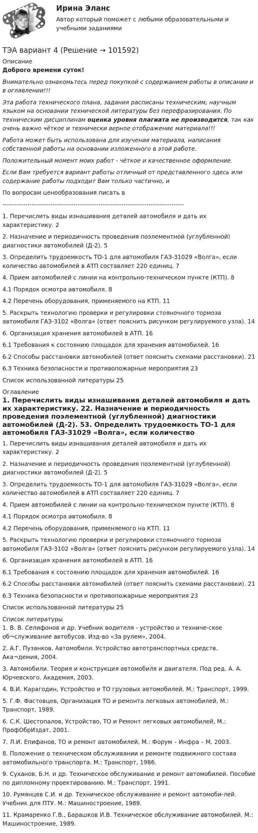       
            Описание
            Доброго времени суток!Внимательно ознакомьтесь перед покупкой с содержанием работы в описании и в оглавлении!!!Эта работа технического плана, задания расписаны техническим, научным языком на основании технической литературы без перефразирования. По техническим дисциплинам оценка уровня плагиата не производится, так как очень важно чёткое и технически верное отображение материала!!!Работа может быть использована для изучения материала, написания собственной работы на основании изложенного в этой работе.Положительный момент моих работ - чёткое и качественное оформление.Если Вам требуется вариант работы отличный от представленного здесь или содержание работы подходит Вам только частично,  и По вопросам ценообразования писать в  ---------------------------------------------------------------------------------------1. Перечислить виды изнашивания деталей автомобиля и дать их характеристику.	22. Назначение и периодичность проведения поэлементной (углубленной) диагностики автомобилей (Д-2).	53. Определить трудоемкость ТО-1 для автомобиля ГАЗ-31029 «Волга», если количество автомобилей в АТП составляет 220 единиц.	74. Прием автомобилей с линии на контрольно-техническом пункте (КТП).	84.1 Порядок осмотра автомобиля.	84.2 Перечень оборудования, применяемого на КТП.	115. Раскрыть технологию проверки и регулировки стояночного тормоза автомобиля ГАЗ-3102 «Волга» (ответ пояснить рисунком регулируемого узла).	146. Организация хранения автомобилей в АТП.	166.1 Требования к состоянию площадок для хранения автомобилей.	166.2 Способы расстановки автомобилей (ответ пояснить схемами расстановки).	216.3 Техника безопасности и противопожарные мероприятия	23Список использованной литературы	25 
            Оглавление
            1. Перечислить виды изнашивания деталей автомобиля и дать их характеристику.	22. Назначение и периодичность проведения поэлементной (углубленной) диагностики автомобилей (Д-2).	53. Определить трудоемкость ТО-1 для автомобиля ГАЗ-31029 «Волга», если количество автомобилей в АТП составляет 220 единиц.	74. Прием автомобилей с линии на контрольно-техническом пункте (КТП).	84.1 Порядок осмотра автомобиля.	84.2 Перечень оборудования, применяемого на КТП.	115. Раскрыть технологию проверки и регулировки стояночного тормоза автомобиля ГАЗ-3102 «Волга» (ответ пояснить рисунком регулируемого узла).	146. Организация хранения автомобилей в АТП.	166.1 Требования к состоянию площадок для хранения автомобилей.	166.2 Способы расстановки автомобилей (ответ пояснить схемами расстановки).	216.3 Техника безопасности и противопожарные мероприятия	23Список использованной литературы	25 
            Список литературы
            1.	В. В. Селифонов и др. Учебник водителя - устройство и техниче-ское об¬служивание автобусов. Изд-во «За рулем», 2004.2.	А.Г. Пузанков. Автомобили. Устройство автотранспортных средств. Ака¬демия, 2004.3.	Автомобили. Теория и конструкция автомобиля и двигателя. Под ред. А. А. Юрчевского. Академия, 2003.4.	В.И. Карагодин, Устройство и ТО грузовых автомобилей, М.: Транспорт, 1999.5.	Г.Ф. Фастовцев, Организация ТО и ремонта легковых автомобилей, М.: Транспорт, 1989.6.	С.К. Шестопалов, Устройство, ТО и Ремонт легковых автомобилей, М.: ПрофОбрИздат, 2001.7.	Л.И. Епифанов, ТО и ремонт автомобилей, М.: Форум – Инфра – М, 2003.8.	Положение о техническом обслуживании и ремонте подвижного состава автомобильного транспорта. М.: Транспорт, 1986.9.	Суханов, Б.Н. и др. Техническое обслуживание и ремонт автомобилей. Пособие по дипломному проектированию. М.: Транспорт, 1991.10.	Румянцев С.И. и др. Техническое обслуживание и ремонт автомоби-лей. Учебник для ПТУ. М.: Машиностроение, 1989.11.	Крамаренко Г.В., Барашков И.В. Техническое обслуживание автомобилей. М.: Машиностроение, 1989. 