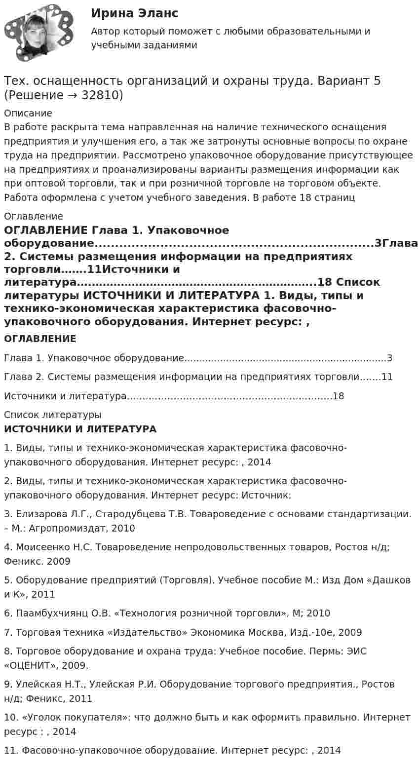     
          Описание
          В работе раскрыта тема направленная на наличие технического оснащения предприятия и улучшения его, а так же затронуты основные вопросы по охране труда на предприятии. Рассмотрено упаковочное оборудование присутствующее на предприятиях и проанализированы варианты размещения информации как при оптовой торговли, так и при розничной торговле на торговом объекте. Работа оформлена с учетом учебного заведения. В работе 18 страниц  
          Оглавление
           ОГЛАВЛЕНИЕ Глава 1. Упаковочное оборудование....................................................................3Глава 2. Системы размещения информации на предприятиях торговли…….11Источники и литература….……………………………………………………..18  
          Список литературы
           ИСТОЧНИКИ И ЛИТЕРАТУРА 1.    Виды, типы и технико-экономическая характеристика фасовочно-упаковочного оборудования. Интернет ресурс: , 2014 2.    Виды, типы и технико-экономическая характеристика фасовочно-упаковочного оборудования. Интернет ресурс: Источник: 3.    Елизарова Л.Г., Стародубцева Т.В. Товароведение с основами стандартизации. – М.: Агропромиздат, 20104.    Моисеенко Н.С. Товароведение непродовольственных товаров, Ростов н/д; Феникс. 20095.    Оборудование предприятий (Торговля). Учебное пособие М.: Изд Дом «Дашков и К», 20116.    Паамбухчиянц О.В. «Технология розничной торговли», М; 20107.    Торговая техника «Издательство» Экономика Москва, Изд.-10е, 20098.    Торговое оборудование и охрана труда: Учебное пособие. Пермь: ЭИС «ОЦЕНИТ», 2009.9.    Улейская Н.Т., Улейская Р.И. Оборудование торгового предприятия., Ростов н/д; Феникс, 201110.                      «Уголок покупателя»: что должно быть и как оформить правильно. Интернет ресурс : , 201411.                      Фасовочно-упаковочное оборудование. Интернет ресурс: , 2014
            
            
            Техносферная безопасность, перевод на тему «ВВЕДЕНИЕ В ЭКОЛОГИЮ.»Тех. оснащенность организаций и охраны труда. Вариант 5Течение в русской философии, возникшее в 30–40-е годы XIX века, развивавшееся в спорах с западничеством, – …Тизерные рекламные сети//СИНЕРГИЯ//МОСАП//МОИ//МТИТинькофф отбор осень 2023 Задача 1Тинькофф отбор осень 2023 Задача 2Тинькофф отбор осень 2023 Задача 3Технология строительных процессов (тест с ответами Синергия/МОИ/ МТИ /МОСАП)💯 Технология строительных процессов.ти (ответы на тест Синергия / МОИ / МТИ / МосАП, сентябрь 2023)💯 Технология строительных процессов.ти (ответы на тест Синергия / МОИ / МТИ / МосАП, январь 2024)💯 Технология строительных процессов.ти (правильные ответы на тест Синергия / МОИ / МТИ / МосАП)Технология управления предметной областью проекта в образованииТехнология управления предметной областью проекта в образованииТехнология управления профессиональной карьерой, основанная на горизонтальных должностных перемещениях, наиболее характерна для ... школы HR-менеджмента