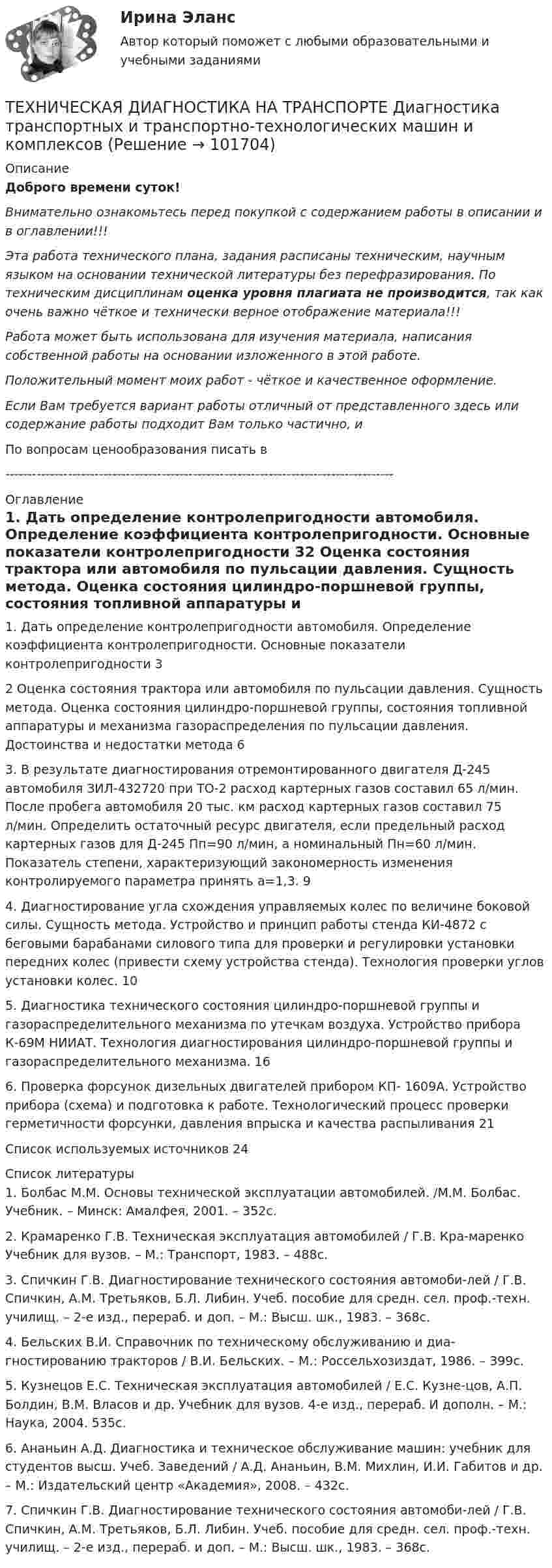      
            Описание
            Доброго времени суток!Внимательно ознакомьтесь перед покупкой с содержанием работы в описании и в оглавлении!!!Эта работа технического плана, задания расписаны техническим, научным языком на основании технической литературы без перефразирования. По техническим дисциплинам оценка уровня плагиата не производится, так как очень важно чёткое и технически верное отображение материала!!!Работа может быть использована для изучения материала, написания собственной работы на основании изложенного в этой работе.Положительный момент моих работ - чёткое и качественное оформление.Если Вам требуется вариант работы отличный от представленного здесь или содержание работы подходит Вам только частично,  и По вопросам ценообразования писать в  --------------------------------------------------------------------------------------- 
            Оглавление
            1. Дать определение контролепригодности автомобиля. Определение коэффициента контролепригодности. Основные показатели контролепригодности	32 Оценка состояния трактора или автомобиля по пульсации давления. Сущность метода. Оценка состояния цилиндро-поршневой группы, состояния топливной аппаратуры и механизма газораспределения по пульсации давления. Достоинства и недостатки метода	63. В результате диагностирования отремонтированного двигателя Д-245 автомобиля ЗИЛ-432720 при ТО-2 расход картерных газов составил 65 л/мин. После пробега автомобиля 20 тыс. км расход картерных газов составил 75 л/мин. Определить остаточный ресурс двигателя, если предельный расход картерных газов для Д-245 Пп=90 л/мин, а номинальный Пн=60 л/мин. Показатель степени, характеризующий закономерность изменения контролируемого параметра принять а=1,3.	94. Диагностирование угла схождения управляемых колес по величине боковой силы. Сущность метода. Устройство и принцип работы стенда КИ-4872 с беговыми барабанами силового типа для проверки и регулировки установки передних колес (привести схему устройства стенда). Технология проверки углов установки колес.	105. Диагностика технического состояния цилиндро-поршневой группы и газораспределительного механизма по утечкам воздуха. Устройство прибора К-69М НИИАТ. Технология диагностирования цилиндро-поршневой группы и газораспределительного механизма.	166. Проверка форсунок дизельных двигателей прибором КП- 1609А. Устройство прибора (схема) и подготовка к работе. Технологический процесс проверки герметичности форсунки, давления впрыска и качества распыливания	21Список используемых источников	24 
            Список литературы
            1. Болбас М.М. Основы технической эксплуатации автомобилей. /М.М. Болбас. Учебник. – Минск: Амалфея, 2001. – 352с.2. Крамаренко Г.В. Техническая эксплуатация автомобилей / Г.В. Кра-маренко Учебник для вузов. – М.: Транспорт, 1983. – 488с.3. Спичкин Г.В. Диагностирование технического состояния автомоби-лей / Г.В. Спичкин, А.М. Третьяков, Б.Л. Либин. Учеб. пособие для средн. сел. проф.-техн. училищ. – 2-е изд., перераб. и доп. – М.: Высш. шк., 1983. – 368с.4. Бельских В.И. Справочник по техническому обслуживанию и диа-гностированию тракторов / В.И. Бельских. – М.: Россельхозиздат, 1986. – 399с.5. Кузнецов Е.С. Техническая эксплуатация автомобилей / Е.С. Кузне-цов, А.П. Болдин, В.М. Власов и др. Учебник для вузов. 4-е изд., перераб. И дополн. – М.: Наука, 2004. 535с.6. Ананьин А.Д. Диагностика и техническое обслуживание машин: учебник для студентов высш. Учеб. Заведений / А.Д. Ананьин, В.М. Михлин, И.И. Габитов и др. – М.: Издательский центр «Академия», 2008. – 432с.7. Спичкин Г.В. Диагностирование технического состояния автомоби-лей / Г.В. Спичкин, А.М. Третьяков, Б.Л. Либин. Учеб. пособие для средн. сел. проф.-техн. училищ. – 2-е изд., перераб. и доп. – М.: Высш. шк., 1983. – 368с. 