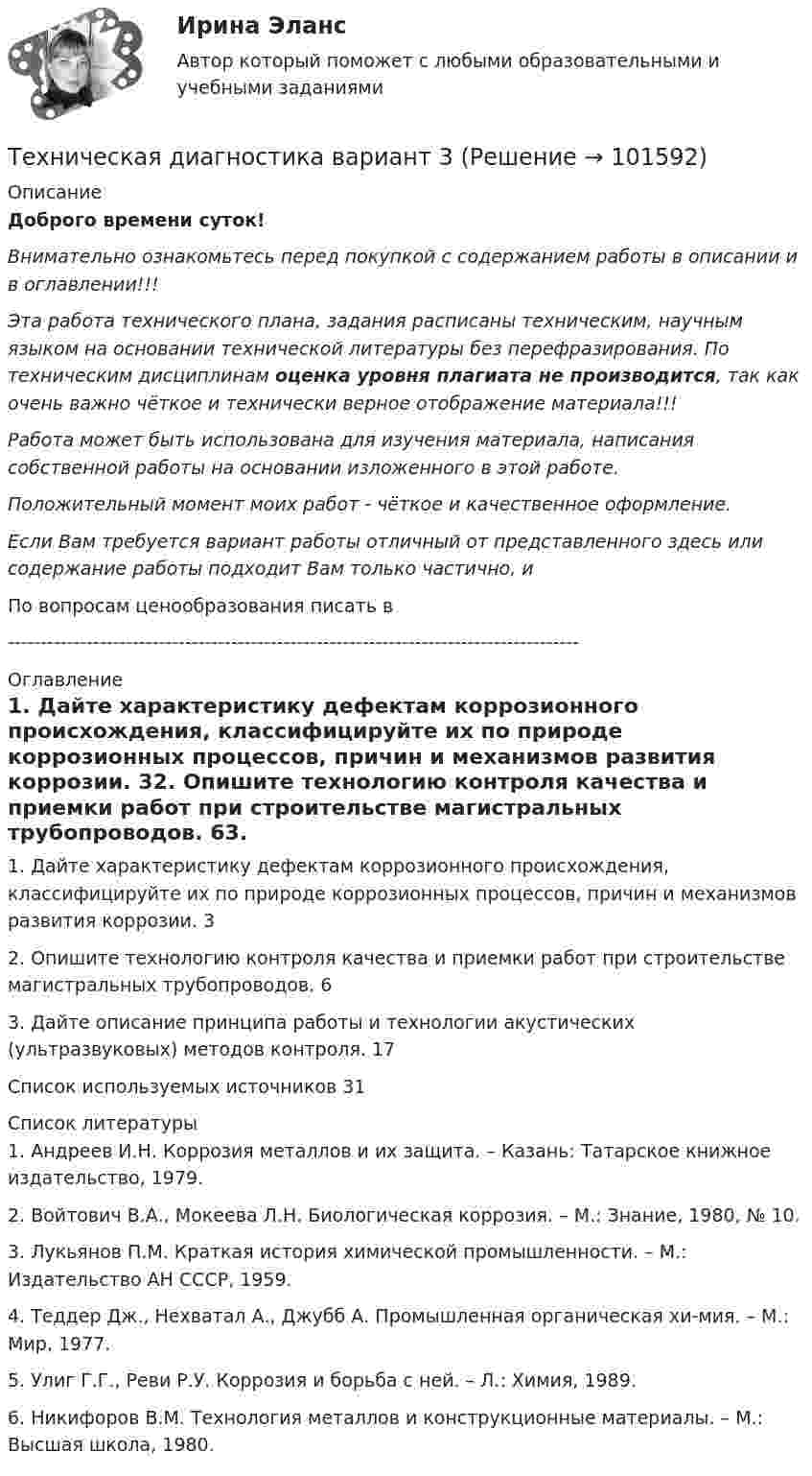       
            Описание
            Доброго времени суток!Внимательно ознакомьтесь перед покупкой с содержанием работы в описании и в оглавлении!!!Эта работа технического плана, задания расписаны техническим, научным языком на основании технической литературы без перефразирования. По техническим дисциплинам оценка уровня плагиата не производится, так как очень важно чёткое и технически верное отображение материала!!!Работа может быть использована для изучения материала, написания собственной работы на основании изложенного в этой работе.Положительный момент моих работ - чёткое и качественное оформление.Если Вам требуется вариант работы отличный от представленного здесь или содержание работы подходит Вам только частично,  и По вопросам ценообразования писать в  --------------------------------------------------------------------------------------- 
            Оглавление
            1. Дайте характеристику дефектам коррозионного происхождения, классифицируйте их по природе коррозионных процессов, причин и механизмов развития коррозии.	32. Опишите технологию контроля качества и приемки работ при строительстве магистральных трубопроводов.	63. Дайте описание принципа работы и технологии акустических (ультразвуковых) методов контроля.	17Список используемых источников	31 
            Список литературы
            1.	Андреев И.Н. Коррозия металлов и их защита. – Казань: Татарское книжное издательство, 1979.2.	Войтович В.А., Мокеева Л.Н. Биологическая коррозия. – М.: Знание, 1980, № 10.3.	Лукьянов П.М. Краткая история химической промышленности. – М.: Издательство АН СССР, 1959.4.	Теддер Дж., Нехватал А., Джубб А. Промышленная органическая хи-мия. – М.: Мир, 1977.5.	Улиг Г.Г., Реви Р.У. Коррозия и борьба с ней. – Л.: Химия, 1989.6.	Никифоров В.М. Технология металлов и конструкционные материалы. – М.: Высшая школа, 1980. 