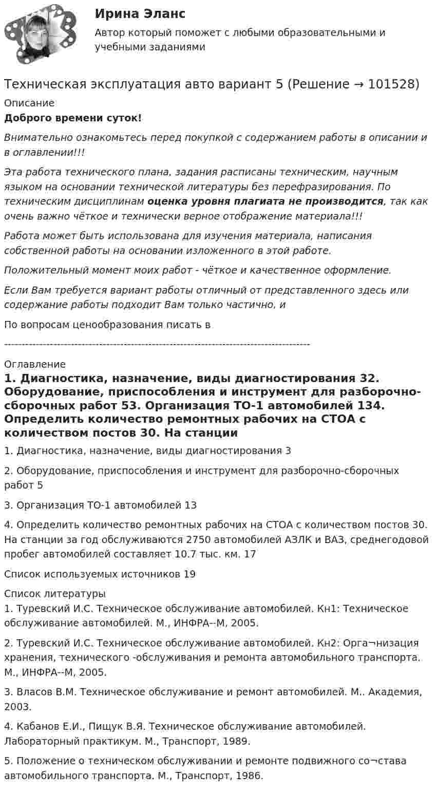       
            Описание
            Доброго времени суток!Внимательно ознакомьтесь перед покупкой с содержанием работы в описании и в оглавлении!!!Эта работа технического плана, задания расписаны техническим, научным языком на основании технической литературы без перефразирования. По техническим дисциплинам оценка уровня плагиата не производится, так как очень важно чёткое и технически верное отображение материала!!!Работа может быть использована для изучения материала, написания собственной работы на основании изложенного в этой работе.Положительный момент моих работ - чёткое и качественное оформление.Если Вам требуется вариант работы отличный от представленного здесь или содержание работы подходит Вам только частично,  и По вопросам ценообразования писать в  --------------------------------------------------------------------------------------- 
            Оглавление
            1. Диагностика, назначение, виды диагностирования	32. Оборудование, приспособления и инструмент для разборочно-сборочных работ	53. Организация ТО-1 автомобилей	134. Определить количество ремонтных рабочих на СТОА с количеством постов 30. На станции за год обслуживаются 2750 автомобилей АЗЛК и ВАЗ, среднегодовой пробег автомобилей составляет 10.7 тыс. км.	17Список используемых источников	19 
            Список литературы
            1. Туревский И.С. Техническое обслуживание автомобилей. Кн1: Техническое обслуживание автомобилей. М., ИНФРА--М, 2005.2. Туревский И.С. Техническое обслуживание автомобилей. Кн2: Орга¬низация хранения, технического -обслуживания и ремонта автомобильного транспорта. М., ИНФРА--М, 2005.3. Власов В.М. Техническое обслуживание и ремонт автомобилей. М.. Академия, 2003.4. Кабанов Е.И., Пищук В.Я. Техническое обслуживание автомобилей. Лабораторный практикум. М., Транспорт, 1989.5. Положение о техническом обслуживании и ремонте подвижного со¬става автомобильного транспорта. М., Транспорт, 1986. 