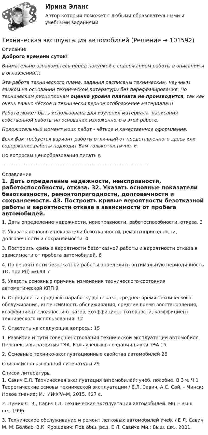       
            Описание
            Доброго времени суток!Внимательно ознакомьтесь перед покупкой с содержанием работы в описании и в оглавлении!!!Эта работа технического плана, задания расписаны техническим, научным языком на основании технической литературы без перефразирования. По техническим дисциплинам оценка уровня плагиата не производится, так как очень важно чёткое и технически верное отображение материала!!!Работа может быть использована для изучения материала, написания собственной работы на основании изложенного в этой работе.Положительный момент моих работ - чёткое и качественное оформление.Если Вам требуется вариант работы отличный от представленного здесь или содержание работы подходит Вам только частично,  и По вопросам ценообразования писать в  --------------------------------------------------------------------------------------- 
            Оглавление
            1. Дать определение надежности, неисправности, работоспособности, отказа.	32. Указать основные показатели безотказности, ремонтопригодности, долговечности и сохраняемости.	43. Построить кривые вероятности безотказной работы и вероятности отказа в зависимости от пробега автомобилей.	64. По вероятности безоткатной работы определить оптимальную периодичность ТО, при Р(l) =0.94	75. Указать основные причины изменения технического состояния автоматической КПП	96. Определить: среднюю наработку до отказа, среднее время технического обслуживания, интенсивность обслуживания, среднее время восстановления, коэффициент сложности отказов, коэффициент готовности, коэффициент технического использования.	127. Ответить на следующие вопросы:	151. Развитие и пути совершенствования технической эксплуатации автомобиля. Перспективы развития ТЭА. Роль ученых в создании науки ТЭА	152. Основные технико-эксплуатационные свойства автомобилей	26Список использованной литературы	29 
            Список литературы
            1. Савич Е.Л. Техническая эксплуатация автомобилей: учеб. пособие. В 3 ч. Ч 1 Теоретические основы технической эксплуатации / Е.Л. Савич, А.С. Сай. - Минск: Новое знание; М.: ИИФРА-М, 2015. 427 с.2.Шумик С. В., Савич I Л. Техническая эксплуатация автомобилей. Мн.:- Выш шк.-1996.3. Техническое обслуживание и ремонт легковых автомобилей Учеб. / Е Л. Савич, М. М. Болбас, В.К. Ярошевич; Под общ. ред. Е Л. Савича Мн.: Выш. шк., 2001. 