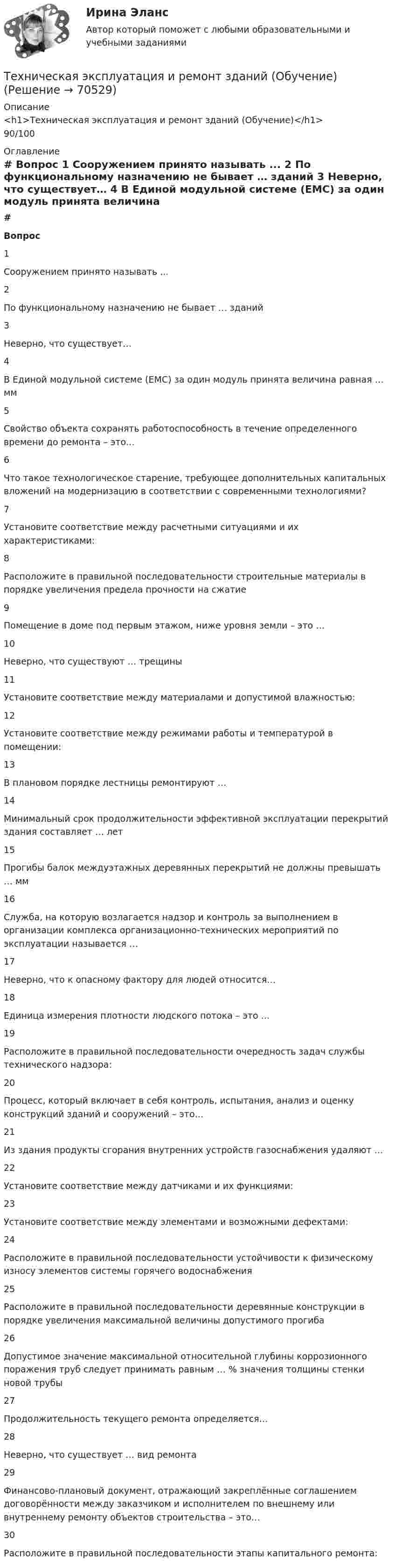     
            Описание
            <h1>Техническая эксплуатация и ремонт зданий (Обучение)</h1>90/100 
            Оглавление
             # Вопрос    1 Сооружением принято называть ...   2 По функциональному назначению не бывает … зданий   3 Неверно, что существует…   4 В Единой модульной системе (ЕМС) за один модуль принята величина равная … мм   5 Свойство объекта сохранять работоспособность в течение определенного времени до ремонта – это…   6 Что такое технологическое старение, требующее дополнительных капитальных вложений на модернизацию в соответствии с современными технологиями?   7 Установите соответствие между расчетными ситуациями и их характеристиками:   8 Расположите в правильной последовательности строительные материалы в порядке увеличения предела прочности на сжатие   9 Помещение в доме под первым этажом, ниже уровня земли – это …   10 Неверно, что существуют … трещины   11 Установите соответствие между материалами и допустимой влажностью:   12 Установите соответствие между режимами работы и температурой в помещении:   13 В плановом порядке лестницы ремонтируют …   14 Минимальный срок продолжительности эффективной эксплуатации перекрытий здания составляет … лет   15 Прогибы балок междуэтажных деревянных перекрытий не должны превышать … мм   16 Служба, на которую возлагается надзор и контроль за выполнением в организации комплекса организационно-технических мероприятий по эксплуатации называется …   17 Неверно, что к опасному фактору для людей относится…   18 Единица измерения плотности людского потока – это …   19 Расположите в правильной последовательности очередность задач службы технического надзора:   20 Процесс, который включает в себя контроль, испытания, анализ и оценку конструкций зданий и сооружений – это…   21 Из здания продукты сгорания внутренних устройств газоснабжения удаляют …   22 Установите соответствие между датчиками и их функциями:   23 Установите соответствие между элементами и возможными дефектами:   24 Расположите в правильной последовательности устойчивости к физическому износу элементов системы горячего водоснабжения   25 Расположите в правильной последовательности деревянные конструкции в порядке увеличения максимальной величины допустимого прогиба   26 Допустимое значение максимальной относительной глубины коррозионного поражения труб следует принимать равным … % значения толщины стенки новой трубы   27 Продолжительность текущего ремонта определяется…   28 Неверно, что существует … вид ремонта   29 Финансово-плановый документ, отражающий закреплённые соглашением договорённости между заказчиком и исполнителем по внешнему или внутреннему ремонту объектов строительства – это…   30 Расположите в правильной последовательности этапы капитального ремонта:   
            
            
            💯 Техническая эксплуатация зданий и сооружений.ти (ответы на тест Синергия / МОИ / МТИ / МосАП, сентябрь 2023)Техническая эксплуатация и ремонт зданий (Обучение)Техническая эксплуатация и ремонт зданий (тест с ответами Синергия/МОИ/ МТИ /МОСАП)💯 Техническая эксплуатация и ремонт зданий.ти (ответы на тест Синергия / МОИ / МТИ / МосАП, сентябрь 2023)💯 Техническая эксплуатация и ремонт зданий.ти (правильные ответы на тест Синергия / МОИ / МТИ / МосАП)Технические решения, вносящие изменения в основные инновации, совершенствуя, делая их более эффективными, удобными, качественными, в целом более конкурентоспособными на рынке - это ... инновации💯 Технические средства автоматизации и управления.ти (ответы на тест Синергия / МОИ / МТИ / МосАП, октябрь 2023)Техническая термодинамика тест МТИ Синергия МОИ (все ответы✅90/100 баллов)💯 Техническая термодинамика.ти(1) (ответы на тест Синергия / МТИ / МосАП, март 2023)💯 Техническая термодинамика.ти(1) (ответы на тест Синергия / МТИ / МосАП, сентябрь 2022)💯 Техническая термодинамика.ти(1) (правильные ответы на тест Синергия / МОИ / МТИ / МосАП)💯 Техническая термодинамика.ти(1) (правильные ответы на тест Синергия / МОИ / МТИ / МосАП, август 2023)💯 Техническая термодинамика.ти (ответы на тест Синергия / МТИ / МосАП, сентябрь 2022)💯 Техническая термодинамика.ти (правильные ответы на тест Синергия / МОИ / МТИ / МосАП)