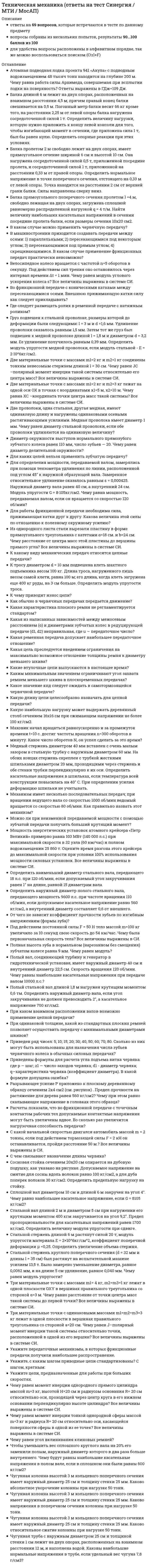     
          Описание
          🟢Ответы Техническая механика тест Синергия [Московский открытый институт] ❗❗ Оценка 97/100 баллов - Отлично📗 ВСЕ ОТВЕТЫ выделены в файле цветом. Все вопросы к тесту указаны ниже, после покупки вы получите ответы в файле. 
          Оглавление
          Техническая механика ответы Синергия [Московский открытый институт] 97/100 балловСосновая стойка сечением 20x20 см опирается на дубовую подушку, как указано на рисунке. Допускаемое напряжение на смятие для сосны вдоль волокон равно 100 кг/см2, а для дуба поперек волокон 30 кг/см2. Определить предельную нагрузку на стойку.  200 кг670 кг2т12т-Чему равен момент инерции однородного прямого цилиндра массой т=3 кг, высотой Н=20 см и радиусом основания R= 20 см относительно оси, проходящей через центр круга в его нижнем основании перпендикулярно высоте цилиндра? Все величины выражены в системе СИ.0,040,070,080,14-Стержень из малоуглеродистой стали шириной 30 см и толщиной 15 мм ослаблен заклепочным отверстием диаметром 23 мм, расположенным на оси стержня. Какое растягивающее усилие этот стержень может выдержать, если допускаемое напряжение равно 900 кг/смЛ2.250 кг560 кг2,5 т37,4 т-Определить наружный диаметр полого стального вала, передающего мощность 9600 л.с. при частоте вращения 110 об/мин, если допускаемое касательное напряжение равно 560 кг/см2, а внутренний диаметр составляет 0,6 от внешнего.16,4 см21,3 см40,2 см53,2 см-Приведены формулы для расчета угла подъема витка червяка: где р — шаг; z1 — число заходов червяка; di - диаметр червяка; q—характеристика червяка (коэффициент диаметра). В какой формуле допущена ошибка?-Какое значение кпд следует ожидать в самотормозящейся червячной передаче?0,90,80,60,4-Балка прямоугольного поперечного сечения пролетом I =4 м, свободно лежащая на двух опорах, загружена сплошной равномерно распределенной нагрузкой q = 4 т/м. Найти величину наибольших касательных напряжений в сечении посредине пролета балки, если размеры сечения 10x20 см2.100кг/см2300 кг/см2600 кг/см2900 кг/см2-Укажите, с каким шагом приводные цепи стандартизованы? С шагом, кратным:1 мм5 мм10 мм25,4 мм (один дюйм)-Мощность энергетических установок атомного крейсера «Петр Великий» примерно равна 103 МВт (140 000 л.с.) при максимальной скорости в 32 узла (60 км/час) и полном водоизмещении 25 860 т. Оцените время разгона этого крейсера до максимальной скорости при условии 100% использования мощности силовых установок. Все величины выражены в системе СИ.7014050100-Какая ременная передача допускает наибольшее передаточное отношение?ПлоскоременнаяКлиноременнаяКруглоременнаяОт типа ремня передаточное отношение не зависит-Чтобы зубчатые колеса могли быть введены в зацепление, что у них должно быть одинаковым?ДиаметрыШиринаЧисло зубьевШаг-Во фрикционной передаче с коническими катками между пересекающимися осями. Внешнюю прижимающую катки силу как следует прикладывать?Вдоль осей катковПерпендикулярно осям катковВдоль линии соприкосновения катковПерпендикулярно линии соприкосновения катков-Как обычно в червячных передачах передается движение?От червяка к колесуОт колеса к червякуИ от колеса к червяку и наоборотЗависит от типа передачи (с цилиндрическим червяком, с глобоидальным червяком)-Разрывающее усилие Р приложено к плоскому деревянному образцу сечением 2x4 см2 (см. рисунок) . Предел прочности на растяжение для дерева равен 560 кг/см2? Чему при этом равно скалывающее напряжение в головках этого образца?22 кг/см248 кг/см256 кг/см272 кг/см2-Чугунная колонна высотой 3 м кольцевого поперечного сечения имеет наружный диаметр 25 см и толщину стенки 25 мм. Каково относительное сжатие колонны при нагрузке 50 тонн.3,21’10Л-31,24*10л-2 г2,36’10л-46,32’10л-5-При вертикальном подъеме груза массой m = 4 кг на высоту h = 2 м. была совершена работа 88 Дж. Чему равно ускорение, с которым двигался груз? Все величины выражены в системе СИ.1,24,99,811,0-Балка длиной 6 м лежит на двух опорах, расположенных на взаимном расстоянии 4,5 м; причем правый конец балки свешивается на 0,5 м. Погонный метр балки весит 66 кг кроме того, на расстоянии 2,25 м от левой опоры балка нагружена сосредоточенной силой 1 т. Определить величину нагрузки, которую нужно приложить к концу левой консоли для того, чтобы изгибающий момент в сечении, где приложена сила 1 т, был бы равен нулю. Определить опорные реакции при этих условиях.2540 кг3210 кг4130 кг5820 кг-Балка пролетом 2 м свободно лежит на двух опорах, имеет прямоугольное сечение шириной 6 см и высотой 10 см. Она нагружена сосредоточенной силой 0,5 т, приложенной посредине пролета, и сосредоточенной силой 1 т, приложенной на расстоянии 0,33 м от правой опоры. Определить нормальное напряжение в точке поперечного сечения, отстоящего на 0,33 м от левой опоры. Точка находится на расстоянии 2 см от верхней грани балки. Силы направлены сверху вниз.52 кг/см283 кг/см2125 кг/см2213 кг/см2-Маховик начал вращаться равноускоренно и за промежуток времени t= 10 с. достиг частоты вращения п=300 оборотов в минуту. Какое число оборотов N, он успел сделать за это время?255018003000-Для определения мощности, передаваемой валом, замерялись при помощи тензометра удлинения по линии, расположенной под углом 45° к наружной образующей вала. Замеренное относительное удлинение оказалось равным £ = 0,000425. Наружный диаметр вала равен 40 см, а внутренний 24 см. Модуль упругости G = 8’105кг/см2. Чему равна мощность, передаваемая валом, если он вращается со скоростью 120 об/мин?12500 л.с.15300 л.с.18200 л.с.25100 л.с.-Три материальные точки с массами ml = 4 кг, m2=m3=1 кг лежат в одной плоскости OXY в вершинах правильного треугольника со стороной а=3 м. Чему равно расстояние от точки центра масс такой системы до первой точки? Все величины выражены в системе СИ.0,871,732,082,60-Укажите цепи, предназначенные для работы при больших скоростях.КруглозвенныеГрузовыеТяговыеПриводные-Для работы фрикционной передачи необходима сила, прижимающая катки друг к другу. Какова величина этой силы по отношению к полезному окружному усилию?РавнаМожет быть и больше и меньшеВсегда меньшеВсегда больше-Какая характеристика плоского ремня не регламентируется стандартом?ДлинаШиринаТолщинаОтношение толщины к диаметру меньшего шкива-Из однородного листа стали вырезали пластину в форме прямоугольного треугольника с катетами а = 18 см. и Ь=24 см. Чему расстояние от центра масс этой пластины до вершины прямого угла? Все величины выражены в системе СИ.0,100,080,120,06-Стальной вал длиной 2 м и диаметром 5 см при нагружении его крутящим моментом 400 кгм закручивается на угол 9,2°. Предел пропорциональности для касательных напряжений равен 1700 кг/см2. Определить величину модуля упругости при сдвиге.3,2’10Л5 кг/см28,1’10л5 кг/см21,4’10л6 кг/см25,6*10л6 кг/см2-Определить диаметр сплошного вала, передающего крутящий момент 1,5 тм, если допускаемое напряжение равно 700 кг/см2.8,6 см10,3 см12,8 см19,5 см-Какая цель преследуется введением ограничения на максимально возможное отношение толщины ремня к диаметру меньшего шкива?Стабилизировать величину упругого скольженияОграничить напряжения изгибаОбеспечить достаточную величину сцепления ремня со шкивомСоздать определенное предварительное натяжение-Под действием постоянной силы F = 50 Н тело массой т = 100 кг увеличило за 10 секунд свою скорость до 54 км/ час. Чему была первоначальная скорость тела? Все величины выражены в СИ.10131752-Каким минимальным значением ограничивают угол захвата ремнем меньшего шкива в плоскоременных передачах?90°120°150°170°-Сминающее напряжение под заплечиком болта, изображенного на рисунке, равно 400 кг/см2, а сжимающее напряжение в болте диаметром 10 см равно 1000 кг/см2. Определить касательное напряжение в заплечике, если толщина его t = 5 см.400 кг/см2200 кг/см2300 кг/см2500 кг/см2-Построить эпюры изгибающих моментов и поперечных сил для балки, показанной на рисунке. Чему равен диаметр круглого поперечного сечения балки при σ = 1100 кг/см2.23,5 см18,4 см8,9 см11,3 см-Жесткий брус АВ, деформацией которого можно пренебречь, горизонтально подвешен на тягах 1 и 2. Тяга 1 - стальная, круглого сечения, диаметром 20 мм, тяга 2 - медная, тоже круглого сечения, диаметром 25 мм. Груз Р = 3 т помещен на таком расстоянии а от узла А (см. рисунок), что после деформации брус АВ остается горизонтальным? Чему в этом случае равно напряжение в тяге -1?440 кг/см2220 кг/см2550 кг/см2330 кг/см2-Чугунная колонна кольцевого поперечного сечения имеет наружный диаметр 30 см и нагружена силой 200 тонн. Определить необходимую толщину стенки при допускаемом напряжении на сжатие, равном 800 кг/см2.62,5 мм18,2 см2,9 см1,9 мм-Определить необходимую длину l фланговых швов для соединения внахлестку двух листов разной ширины (см. рисунок). Усилие, испытываемое соединением, Р = 15 т. Допускаемое напряжение на срез для сварки равно 1100 кг/см2. Толщина узкого листа 10 мм, а широкого 8 мм.20 см5 см10 см15 см-Определить, какое перемещение Δ при усилии в 200 кг надо дать концу проволоки в сигнальной будке, если перемещение другого ее конца у сигнала должно быть равно a = 17,5 см. Провесом проволоки между роликами и силой трения между проволокой и роликами пренебречь.64 cм0,93 м2,1 м48 см-Между неподвижными точками A и B (см. рисунок) горизонтально натянута стальная проволока диаметром 1 мм. К точке C посредине длины проволоки подвешивается постепенно увеличивающаяся нагрузка P. Когда удлинение проволоки достигло 0,5%, она порвалась. Чему в этот момент равна величина опускания точки C. Собственным весом проволоки пренебречь. Считать, что проволока наклепана и до момента разрыва она имеет лишь упругие деформации.7 см4 см10 см2 см-Стальной стержень круглого поперечного сечения (d = 32 мм и длины l = 35 см) был растянут на испытательной машине усилием 13,5 т. Было замерено уменьшение диаметра, равное 0,0062 мм, и на длине 5 см удлинение, равное 0,040 мм. Чему равен коэффициент поперечной деформации.0,3540,2420,5230,121-Сплошной вал диаметром 90 мм при скорости вращения 150 об/мин передает мощность 50 л.с. Длина вала между шкивами 4 м. Модуль G = 8 · 105 кг/см2. Определить наибольшее касательное напряжение в вале.55 кг/см2167 кг/см2234 кг/см2382 кг/см2-Определить минимальную длину х, необходимую для приварки листа в соединении, изображенном на рисунке, если растягивающее напряжение в листе равно 1400 кг/см2, а допускаемое напряжение на срез для сварки 800 кг/см2.9,3 см7,5 см15,2 см12,1 см-Полый вал, соединяющий турбину и генератор в гидротехнической установке, имеет наружный диаметр 40 см и внутренний диаметр 22,5 см. Скорость вращения 120 об/мин. Чему равны наибольшие касательные напряжения при передаче валом 10000 л.с.?530 кг/см2270 кг/см2480 кг/см2750 кг/см2-К тросу диаметром d = 10 мм подвешена клеть шахтного подъемника весом 100 кг. Длина троса, нагруженного лишь весом самой клети, равна 100 м; его длина, когда клеть загружена еще 400 кг руды, на 3 см больше. Определить модуль упругости троса.2,5 · 107 кг/см23,2 · 105 кг/см21,7 · 106 кг/см24,4 · 106 кг/см2-Чугунная труба с наружным диаметром 25 см и толщиной стенки 1 см лежит на двух опорах, расположенных на взаимном расстоянии 12 м, и наполнена водой. Каковы наибольшие нормальные напряжения в трубе, если удельный вес чугуна 7,8 г/см3 ?412 кг/см2354 кг/см2132 кг/см2653 кг/см2-Крышки котла присоединены к стенкам заклепками при помощи уголков, как показано на рисунке. Диаметр котла 100 см; давление в котле равно 10 am. Толщина стенок котла и полок уголка по 10 мм. Определить количество заклепок, необходимое для соединения стенки котла с уголком, если диаметр заклепок 20 мм. Допускаемые напряжения: на срез 700 кг/см2, на смятие 1600 кг/см2.36122448-Определить диаметр сплошного вала, передающего 450 л.с. при 300 об/мин. Угол закручивания не должен превышать 1° на 2 м длины вала, а наибольшее касательное напряжение равно 400 кг/см2; G=8105 кг/см2.11,2 см18,4 см6,9 см9,8 см-К нижнему концу троса, закрепленного верхним концом, подвешен груз Р = 7,5 т. Трос составлен из проволок диаметром d = 1 мм. Допускаемое напряжение для материала троса равно 3000 кг/см2. Из какого количества проволок должен быть составлен трос?4080150100-Два вала, один из которых сплошной, а другой — полый, имеют одинаковый вес и передают одинаковый крутящий момент. Во сколько раз наибольшие касательные напряжения в сплошном валу будут больше чем в полом, если внутренний диаметр полого вала составляет 0,6 его наружного диаметра?1,81,21,72,4-Медная проволока диаметром 1,2 мм удлиняется на 0,25 мм под нагрузкой 9 кг. Определить длину проволоки.64,2 см157,3 см31,4 см6,5 см-Три материальные точки с одинаковыми массами m1=m2=m3=3 кг лежат в одной плоскости в вершинах правильного треугольника со стороной a=20 см. Чему равен J–полярный момент инерции такой системы относительно точки, расположенной в одной из его вершин? Все величины выражены в системе СИ.0,150,360,240,12-Однородный брус весом G удерживается под действием силы в положении, указанном на рисунке. Чему равен вес бруса?50 Н90 Н10 Н20 Н-На невесомый брус длины АB=2 м действует распределенная нагрузка q=100 Н/м.Не учитывая вес бруса определить реакцию в точке В, если AC = 1 м.20 Н/м30 Н/м90 Н/м50 Н-Однородный сплошной куб с ребром a=10 см и массой m=0,5 кг стоит у гладкой стены, так что одна из его граней образует с полом угол α = 30°. Чему равен минимальный коэффициент трения между кубиком и полом, при котором такое равновесие возможно?0,730,580,290,37-Автомобиль, трогаясь равноускоренно с места без пробуксовки, развивает скорость 108 км/час за 10 секунд. Чему равно ускорение точки A на ободе колеса относительно дороги в момент времени t=0,5c. , если колесо имеет радиус R=50 см.? Все величины выражены в системе СИ.4,537,56-Две материальные точки с массами m1=2 кг и m2=3 кг лежат на одной оси OX в точках с координатами x1=5 м, x2=10 м. Чему равна XC –координата точки центра масс такой системы? Все величины выражены в системе СИ.8769-Брус АВ весом 2 Н имеет в точках А, В шарнирную связь. Чему равна реакция YA шарнира в точке А?1 Н5 Н4 Н2 Н-Материальная точка с массой m = 2 кг движется вдоль прямой OX по инерции с постоянной скоростью 3 м/с . На точку начинает действовать в перпендикулярном направлении постоянная сила 4 Н. Чему будет равен модуль вектора импульса точки через время 2с ? Все величины выражены в системе СИ.106128-Невесомый брус длиной 1 м в точке А имеет жесткую заделку. Чему равен момент реакции заделки?10 Нм5 Нм50 Нм40 Нм-Атомная подводная лодка проекта 941 «Акула» с подводным водоизмещением 48 тысяч тонн находится на глубине 200 м. Чему равна работа силы Архимеда, совершаемая при всплытии лодки на поверхность? Ответы выражены в ГДж=109 Дж.9,41941940894,1-С какой начальной скоростью двигался автомобиль массой m = 2 тонны, если под действием тормозящей силы F = 2 кН он останавливается, пройдя расстояние 50 м.? Все величины выражены в СИ.10152025-Мощность энергетических установок атомного крейсера «Петр Великий» примерно равна 103 МВт (140 000 л.с.) при максимальной скорости в 32 узла (60 км/час) и полном водоизмещении 25 860 т. Оцените время разгона этого крейсера до максимальной скорости при условии 100% использования мощности силовых установок. Все величины выражены в системе СИ.7014050100-Под действием постоянной силы F = 50 Н тело массой m=100 кг увеличило за 10 секунд свою скорость до 54 км/час. Чему была первоначальная скорость тела? Все величины выражены в СИ.10521317-Из однородного листа стали вырезали пластину в форме прямоугольного треугольника с катетами α=18 см. и b=24 см. Чему расстояние от центра масс этой пластины до вершины прямого угла? Все величины выражены в системе СИ.0,100,080,120,06-К гладкой вертикальной стене прислонена однородная лестница длиной l=3 м и массой m=9 кг. Коэффициент трения лестницы о пол равен μ = 0,5. Чему равен предельный угол α между лестницей и горизонтом, при котором она еще может стоять, не соскальзывая вниз по стене?45°60°30°75°-Найти реакцию шарнира В для невесомого бруса AB, если P = 5 Н, АС = 4 м, CD = BD = 2 м, q = 2 Н/м.10 Н6 Н8 Н4 Н-Невесомый брус AB в точке A имеет момент реакции . Какой должна быть интенсивность q распределенной нагрузки?25 Н/м50 Н/м75 Н/м10-Велосипедное колесо вращается с частотой n=5 оборотов в секунду. Под действием сил трения оно остановилось через интервал времени Δt = 1 мин. Чему равен модуль углового ускорения колеса ε? Все величины выражены в системе СИ.0,262.50,0830,523-Брус АВ весом 2 Н имеет в точках А, В шарнирную связь. Определить силу реакцию RB в точке В.4 Н6 Н2 Н8 Н-Чему равна угловая скорость стержня ОА, если ОА=1 м и для указанного на чертеже положения системы скорость поршня B равна uB=4 м/с.2 с-14 с-16 с-18 с-1-Тонкий металлический диск в форме полукруга шарнирно закреплен в точке подвеса, как показано на рисунке. Диск сделан из однородного материала и находится в положении равновесия. Чему равен угол α, который образует с вертикалью линия, проходящая через центр диска?12°16°23°32°-Однородный металлический прут согнут пополам так, что две его половинки образуют прямой угол. Прут шарнирно прикреплен одним из своих концов к потолку. Чему равен угол α, который образует с вертикалью верхний стержень конструкции в положении равновесия?14°18°10°23°-Чему равен момент инерции тонкой однородной сферы массой m=3 кг и радиуса R= 20 см относительно оси, касающейся поверхности сферы в одной из ее точек? Все величины выражены в системе СИ.0,200,080,240,12-При вертикальном подъеме груза массой m = 4 кг на высоту h = 2 м. была совершена работа 88 Дж. Чему равно ускорение, с которым двигался груз? Все величины выражены в системе СИ.1,211,09,84,9-Чему равен момент инерции*однородного*прямого цилиндра массой m*= 3 кг, высотой H*= 20 см *и радиусом основания R*= 20 см относительно оси, проходящей через центр круга в его нижнем основании перпендикулярно высоте цилиндра? Все величины выражены в системе СИ.0,140,040,080,07-Две материальные точки с массами m1=2 кг и m2=1 кг соединены тонким невесомым стержнем длиной l = 30 см. Чему равен JC –полярный момент инерции такой системы относительно его центра масс? Все величины выражены в системе СИ.0,040,060,020,03-Груз Q весом 100 Н с помощью нити АВ прикреплен к стене, а с помощью нити АС прикреплен к потолку. Чему равно натяжение нити АС?225 Н120 Н250 Н200 Н 
            
            
            Техническая механика ответы СИНЕРГИЯ [Московский открытый институт] 2021г. 97/100 балловТехническая механика (тест с ответами МОИ)Технический рисунок (1) тест с ответами СинергияТехническое оснащение торговых организаций и охрана труда (тест с ответами Синергия)Технологии бережливого производства в HoReCa (тест с ответами Синергия)Технологии деловых коммуникаций💯 Технологии деловых коммуникаций (все ответы на тест Синергия / МТИ / МосАП)тесты с ответами по линейной алгебре синергия. Тест выполнен на 97 балловТесты Физика МАИТесты Физика МАИ Тест Экономика и финансы организации (предприятия) Синергия и МОИ 2021г. 105 вопросов!!! Сдача 100%Тест экономическая теорияТест Юридическая психология. СИНЕРГИЯТехнико-экономическое обоснование проекта (тест с ответами Синергия)
