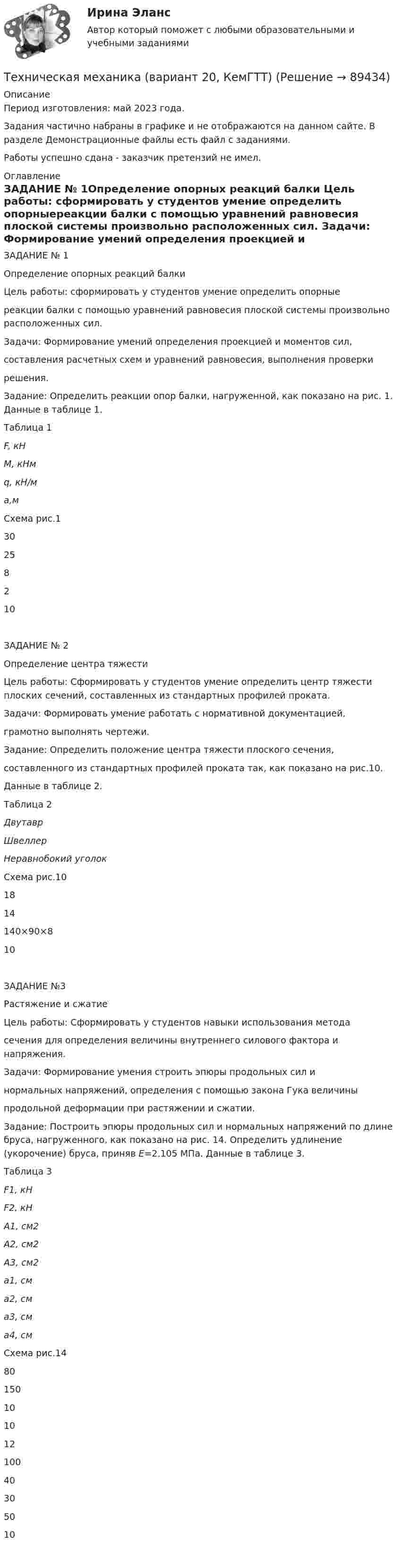     
            Описание
            Период изготовления: май 2023 года.Задания частично набраны в графике и не отображаются на данном сайте. В разделе Демонстрационные файлы есть файл с заданиями.Работы успешно сдана - заказчик претензий не имел. 
            Оглавление
            ЗАДАНИЕ № 1Определение опорных реакций балки         Цель работы: сформировать у студентов умение определить опорныереакции балки с помощью уравнений равновесия плоской системы произвольно расположенных сил.        Задачи: Формирование умений определения проекцией и моментов сил,составления расчетных схем и уравнений равновесия, выполнения проверкирешения.        Задание: Определить реакции опор балки, нагруженной, как показано на рис. 1. Данные в таблице 1.Таблица 1  F, кН M, кНм q, кН/м a,м Схема рис.1   30 25 8 2 10  ЗАДАНИЕ № 2Определение центра тяжести         Цель работы: Сформировать у студентов умение определить центр тяжести плоских сечений, составленных из стандартных профилей проката.        Задачи: Формировать умение работать с нормативной документацией,грамотно выполнять чертежи.        Задание: Определить положение центра тяжести плоского сечения,составленного из стандартных профилей проката так, как показано на рис.10.Данные в таблице 2. Таблица 2  Двутавр Швеллер Неравнобокий уголок Схема рис.10   18 14 140×90×8 10   ЗАДАНИЕ №3Растяжение и сжатие        Цель работы: Сформировать у студентов навыки использования методасечения для определения величины внутреннего силового фактора и напряжения.        Задачи: Формирование умения строить эпюры продольных сил инормальных напряжений, определения с помощью закона Гука величиныпродольной деформации при растяжении и сжатии.        Задание: Построить эпюры продольных сил и нормальных напряжений по длине бруса, нагруженного, как показано на рис. 14. Определить удлинение (укорочение) бруса, приняв E=2.105 МПа. Данные в таблице 3.Таблица 3  F1, кН F2, кН A1, cм2 A2, cм2 A3, cм2 a1, cм a2, cм a3, cм a4, cм Схема рис.14   80 150 10 10 12 100 40 30 50 10    
            
            
            Техническая механика (вариант 1, КемГТТ)Техническая механика (вариант 20, КемГТТ)техническая механика вариант 23 ИКЗ 3 Техническая механика (вариант 7, расчетно-графические работы, НКАиДХ)техническая механика вариант 8 Техническая механика (вариант 8, НКАиДХ)Техническая механика (Контрольная работа №1 ,  вариант 19, АлтГК)Технико-экономическое обоснование проектов (ИДДО) / тест с ответами 78%Технико-экономическое обоснование проектов (ИДДО) тест с ответами 80%Технико-экономическое обоснование проектов (ИДДО) тест с ответами 86%Технико-экономическое обоснование проектов (ИДДО)/тест с ответами 87%Технико-экономическое обоснование проектов (ИДДО) тест с ответами 90%Технико-экономическое обоснование проектов (тест с ответами) 83%Технико-экономическое обоснование строительства и /или реконструкции офисного центра (Вариант №6, СибГУГиТ))