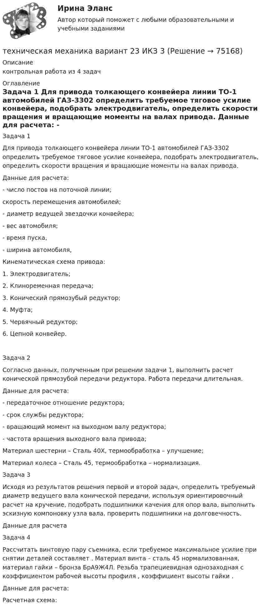     
            Описание
            контрольная работа из 4 задач  
            Оглавление
            	Задача 1	Для привода толкающего конвейера линии ТО-1 автомобилей ГАЗ-3302 определить требуемое тяговое усилие конвейера, подобрать электродвигатель, определить скорости вращения и вращающие моменты на валах привода.	Данные для расчета:	                     - число постов на поточной линии;	   скорость перемещения автомобилей;	   - диаметр ведущей звездочки конвейера;	   - вес автомобиля;	   - время пуска,	   - ширина автомобиля,Кинематическая схема привода:	     1. Электродвигатель;	        2. Клиноременная передача;	        3. Конический прямозубый редуктор;	        4. Муфта;	5. Червячный редуктор;	6. Цепной конвейер.Задача 2	Согласно данных, полученным при решении задачи 1, выполнить расчет конической прямозубой передачи редуктора. Работа передачи длительная.	Данные для расчета:	                     - передаточное отношение редуктора;	   - срок службы редуктора;	   - вращающий момент на выходном валу редуктора;	   - частота вращения выходного вала привода;	Материал шестерни – Сталь 40Х, термообработка – улучшение;	Материал колеса – Сталь 45, термообработка – нормализация.	Задача 3	Исходя из результатов решения первой и второй задач, определить требуемый диаметр ведущего вала конической передачи, используя ориентировочный расчет на кручение, подобрать подшипники качения для опор вала, выполнить эскизную компоновку узла вала, проверить подшипники на долговечность.	Данные для расчета	Задача 4	Рассчитать винтовую пару съемника, если требуемое максимальное усилие при снятии деталей составляет                     . Материал винта – сталь 45 нормализованная, материал гайки – бронза БрА9Ж4Л. Резьба трапециевидная однозаходная с коэффициентом рабочей высоты профиля   , коэффициент высоты гайки   .	Данные для расчета: 	Расчетная схема:  
            
            
            Техническая механика (вариант 20, КемГТТ)техническая механика вариант 23 ИКЗ 3 Техническая механика (вариант 7, расчетно-графические работы, НКАиДХ)техническая механика вариант 8 Техническая механика (вариант 8, НКАиДХ)Техническая механика (Контрольная работа №1 ,  вариант 19, АлтГК)Техническая механика (ответы на тест)Технико-экономическое обоснование проектов (ИДДО) тест с ответами 80%Технико-экономическое обоснование проектов (ИДДО) тест с ответами 86%Технико-экономическое обоснование проектов (ИДДО)/тест с ответами 87%Технико-экономическое обоснование проектов (ИДДО) тест с ответами 90%Технико-экономическое обоснование проектов (тест с ответами) 83%Технико-экономическое обоснование строительства и /или реконструкции офисного центра (Вариант №6, СибГУГиТ))Технику ... «почему» Сакити Тойода используют для определения сути ситуации, ее первопричины