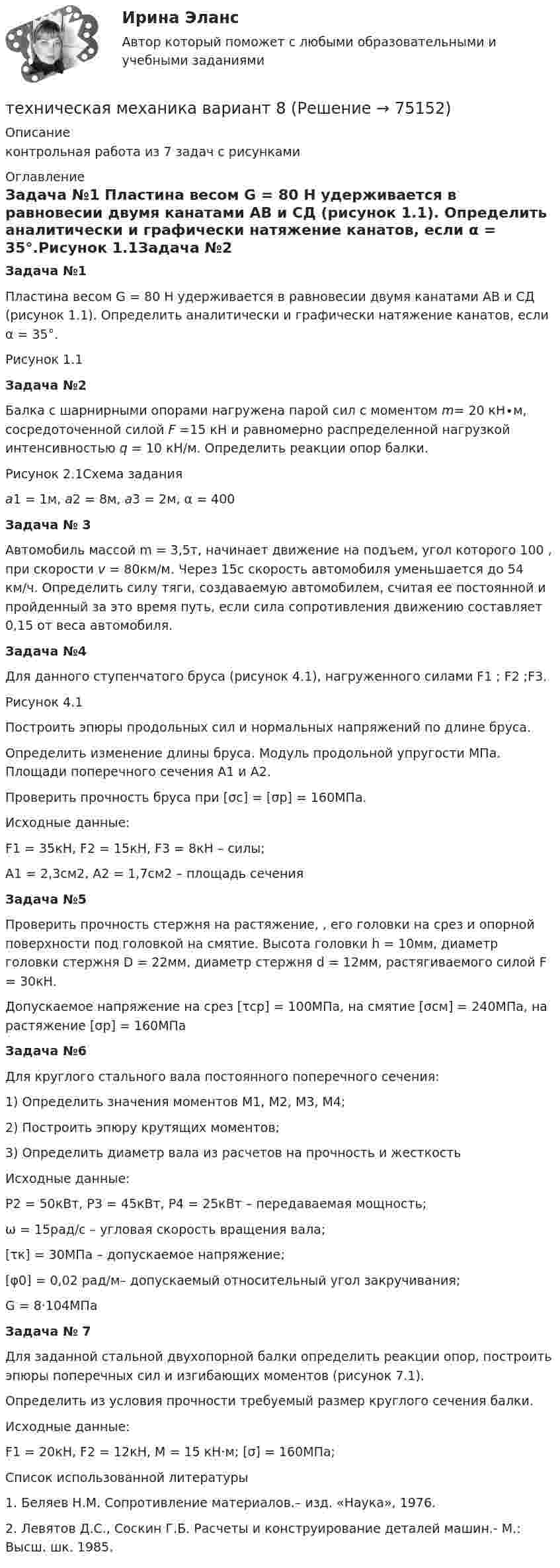     
            Описание
            контрольная работа из 7 задач с рисунками  
            Оглавление
            Задача №1	Пластина весом G = 80 Н удерживается в равновесии двумя канатами АВ и СД (рисунок 1.1). Определить аналитически и графически натяжение канатов, если α = 35°.Рисунок 1.1Задача №2	Балка с шарнирными опорами нагружена парой сил с моментом m= 20 кН∙м, сосредоточенной силой F =15 кН и равномерно распределенной нагрузкой интенсивностью q = 10 кН/м. Определить реакции опор балки. Рисунок 2.1Схема задания a1 = 1м, a2 = 8м, a3 = 2м, α = 400Задача № 3	Автомобиль массой m = 3,5т, начинает движение на подъем, угол которого 100 , при скорости v = 80км/м. Через  15с   скорость автомобиля уменьшается до 54 км/ч. Определить силу тяги, создаваемую  автомобилем, считая ее постоянной  и пройденный за это время путь, если сила сопротивления движению составляет 0,15 от веса автомобиля.Задача №4	Для данного ступенчатого бруса (рисунок 4.1), нагруженного   силами F1 ; F2 ;F3. Рисунок 4.1   Построить эпюры продольных сил и нормальных напряжений по длине бруса.  Определить изменение длины бруса. Модуль продольной упругости   МПа. Площади поперечного сечения А1 и А2.	Проверить прочность бруса при [σс] = [σр] = 160МПа.Исходные данные:     F1 = 35кН, F2 = 15кН, F3 = 8кН – силы;     А1 = 2,3см2, А2 = 1,7см2 – площадь сеченияЗадача №5	Проверить прочность стержня на растяжение, , его головки на срез и опорной поверхности под головкой на смятие. Высота головки h = 10мм,   диаметр головки стержня D = 22мм, диаметр стержня d = 12мм, растягиваемого силой F = 30кН.	Допускаемое напряжение на срез [τср] = 100МПа, на смятие  [σсм] = 240МПа, на растяжение [σр] = 160МПаЗадача №6	Для круглого стального вала постоянного поперечного сечения:1)   Определить значения моментов М1, М2, М3, М4;2)   Построить эпюру крутящих моментов;3)   Определить диаметр вала из расчетов на прочность и жесткость      Исходные данные:     Р2 = 50кВт, Р3 = 45кВт, Р4 = 25кВт – передаваемая мощность;     ω = 15рад/с – угловая скорость вращения вала;     [τк] = 30МПа – допускаемое напряжение;      [φ0] = 0,02 рад/м– допускаемый относительный угол закручивания;       G = 8·104МПа Задача № 7	Для заданной стальной двухопорной балки определить реакции опор, построить эпюры поперечных сил и изгибающих моментов (рисунок 7.1). 	Определить из условия прочности требуемый размер круглого сечения балки.	Исходные данные:	F1 = 20кН,  F2 = 12кН, М = 15 кН·м; [σ] = 160МПа;	Список использованной литературы1.    Беляев Н.М. Сопротивление материалов.– изд. «Наука», 1976.2.    Левятов Д.С., Соскин Г.Б. Расчеты и конструирование деталей машин.- М.: Высш. шк. 1985.   
            
            
            Техническая механика (вариант 7, расчетно-графические работы, НКАиДХ)техническая механика вариант 8 Техническая механика (вариант 8, НКАиДХ)Техническая механика (Контрольная работа №1 ,  вариант 19, АлтГК)Техническая механика (ответы на тест)Техническая механика. Тест. МТИ 💯 Техническая механика.ти(1) (ответы на тест Синергия / МОИ / МТИ / МосАП, октябрь 2023)Технико-экономическое обоснование проектов (ИДДО)/тест с ответами 87%Технико-экономическое обоснование проектов (ИДДО) тест с ответами 90%Технико-экономическое обоснование проектов (тест с ответами) 83%Технико-экономическое обоснование строительства и /или реконструкции офисного центра (Вариант №6, СибГУГиТ))Технику ... «почему» Сакити Тойода используют для определения сути ситуации, ее первопричиныТехническая механика (вариант 1, КемГТТ)Техническая механика (вариант 20, КемГТТ)