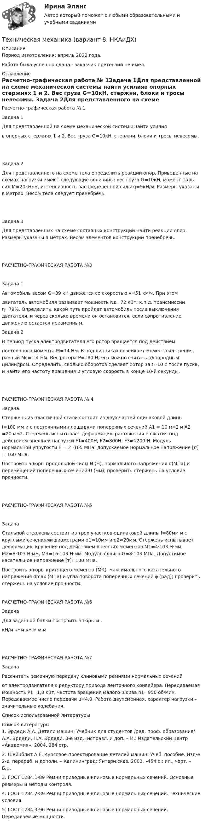      
          Описание
          Период изготовления:  апрель 2022 года.Работа была успешно сдана - заказчик претензий не имел. 
          Оглавление
          Расчетно-графическая работа № 1Задача 1Для представленной на схеме механической системы найти усилияв опорных стержнях 1 и 2. Вес груза G=10кН, стержни, блоки и тросы невесомы.  Задача 2Для представленного на схеме тела определить реакции опор. Приведенные на схемах нагрузки имеют следующие величины: вес груза G=10кН, момент пары сил М=20кН∙м, интенсивность распределенной силы q=5кН/м. Размеры указаны в метрах. Весом тела следует пренебречь. Задача 3Для представленных на схеме составных конструкций найти реакции опор. Размеры указаны в метрах. Весом элементов конструкции пренебречь. РАСЧЕТНО-ГРАФИЧЕСКАЯ РАБОТА №3Задача 1Автомобиль весом G=39 кН движется со скоростью v=51 км/ч. При этомдвигатель автомобиля развивает мощность Nд=72 кВт; к.п.д. трансмиссии η=79%. Определить, какой путь пройдет автомобиль после выключения двигателя, и через сколько времени он остановится, если сопротивление движению остается неизменным. Задача 2В период пуска электродвигателя его ротор вращается под действиемпостоянного момента М=14 Нм. В подшипниках возникает момент сил трения, равный Мс=1,4 Нм. Вес ротора Р=180 Н; его можно считать однородным цилиндром. Определить, сколько оборотов сделает ротор за t=10 с после пуска, и найти его частоту вращения и угловую скорость в конце 10-й секунды.  РАСЧЕТНО-ГРАФИЧЕСКАЯ РАБОТА № 4Задача.Стержень из пластичной стали состоит из двух частей одинаковой длиныl=100 мм и с постоянными площадями поперечных сечений A1 = 10 мм2 и A2 =20 мм2. Стержень испытывает деформацию растяжения и сжатия под действием внешней нагрузки F1=400Н; F2=800Н; F3=1200 Н. Модуль нормальной упругости Е = 2 ·105 МПа; допускаемое нормальное напряжение [σ] = 160 МПа.Построить эпюры продольной силы N (Н), нормального напряжения σ(МПа) и перемещений поперечных сечений U (мм); проверить стержень на условие прочности. РАСЧЕТНО-ГРАФИЧЕСКАЯ РАБОТА №5ЗадачаСтальной стержень состоит из трех участков одинаковой длины l=80мм и с круглыми сечениями диаметрами d1=10мм и d2=20мм. Стержень испытывает деформацию кручения под действием внешних моментов М1=4·103 H·мм, М2=8·103 H·мм, М3=16·103 H·мм. Модуль сдвига G=8·103 МПа. Допустимое касательное напряжение [τ]=100 МПа.Построить эпюры крутящего момента (МК), максимального касательного напряжения σmax (МПа) и угла поворота поперечных сечений φ (рад); проверить стержень на условие прочности. РАСЧЕТНО-ГРАФИЧЕСКАЯ РАБОТА №6ЗадачаДля заданной балки построить эпюры  и . кН/м    кНм   кН    м    м   м РАСЧЕТНО-ГРАФИЧЕСКАЯ РАБОТА №7ЗадачаРассчитать ременную передачу клиновыми ремнями нормальных сеченийот электродвигателя к редуктору привода ленточного конвейера. Передаваемая мощность Р1=1,8 кВт, частота вращения малого шкива n1=950 об/мин. Передаваемое число передачи u=4,0. Работа двухсменная, характер нагрузки – значительные колебания. Список использованной литературы 
          Список литературы
          1. Эрдеди А.А. Детали машин: Учебник для студентов /ред. проф. образования/ А.А. Эрдеди, Н.А. Эрдеди, 3-е изд., исправл. и доп. – М.: Издательский центр «Академия», 2004, 284 стр.2. Шейнблит А.Е. Курсовое проектирование деталей машин: Учеб. пособие. Изд-е 2-е, перераб. и дополн. – Калининград: Янтарн.сказ. 2002. –454 с.: ил., черт. – Б.ц.3. ГОСТ 1284.1-89 Ремни приводные клиновые нормальных сечений. Основные размеры и методы контроля.4. ГОСТ 1284.2-89 Ремни приводные клиновые нормальных сечений. Технические условия.5. ГОСТ 1284.3-96 Ремни приводные клиновые нормальных сечений. Передаваемые мощности.
            
            
            техническая механика вариант 8 Техническая механика (вариант 8, НКАиДХ)Техническая механика (Контрольная работа №1 ,  вариант 19, АлтГК)Техническая механика (ответы на тест)Техническая механика. Тест. МТИ 💯 Техническая механика.ти(1) (ответы на тест Синергия / МОИ / МТИ / МосАП, октябрь 2023)💯 Техническая механика.ти(2) (все ответы на тест Синергия / МТИ / МосАП, май 2023)Технико-экономическое обоснование проектов (ИДДО) тест с ответами 90%Технико-экономическое обоснование проектов (тест с ответами) 83%Технико-экономическое обоснование строительства и /или реконструкции офисного центра (Вариант №6, СибГУГиТ))Технику ... «почему» Сакити Тойода используют для определения сути ситуации, ее первопричиныТехническая механика (вариант 1, КемГТТ)Техническая механика (вариант 20, КемГТТ)техническая механика вариант 23 ИКЗ 3 