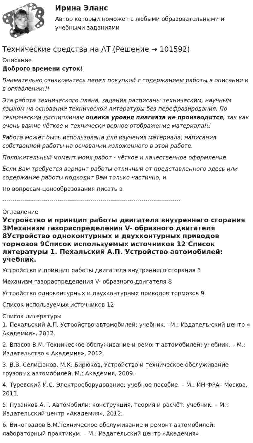       
            Описание
            Доброго времени суток!Внимательно ознакомьтесь перед покупкой с содержанием работы в описании и в оглавлении!!!Эта работа технического плана, задания расписаны техническим, научным языком на основании технической литературы без перефразирования. По техническим дисциплинам оценка уровня плагиата не производится, так как очень важно чёткое и технически верное отображение материала!!!Работа может быть использована для изучения материала, написания собственной работы на основании изложенного в этой работе.Положительный момент моих работ - чёткое и качественное оформление.Если Вам требуется вариант работы отличный от представленного здесь или содержание работы подходит Вам только частично,  и По вопросам ценообразования писать в  --------------------------------------------------------------------------------------- 
            Оглавление
            Устройство и принцип работы двигателя внутреннего сгорания	3Механизм газораспределения V- образного двигателя	8Устройство одноконтурных и двухконтурных приводов тормозов	9Список используемых источников	12 
            Список литературы
            1. Пехальский А.П. Устройство автомобилей: учебник. –М.: Издатель-ский центр « Академия», 2012.2. Власов В.М. Техническое обслуживание и ремонт автомобилей:    учебник. – М.: Издательство « Академия», 2012.3. В.В. Селифанов, М.К. Бирюков, Устройство и техническое обслуживание грузовых автомобилей, М.: Академия, 2009.4. Туревский И.С. Электрооборудование: учебное пособие. – М.: ИН-ФРА– Москва, 2011.5. Пузанков А.Г. Автомобили: конструкция, теория и расчёт: учебник. – М.: Издательский центр «Академия», 2012.6. Виноградов В.М.Техническое обслуживание и ремонт автомобилей: лабораторный практикум. – М.: Издательский центр «Академия» 