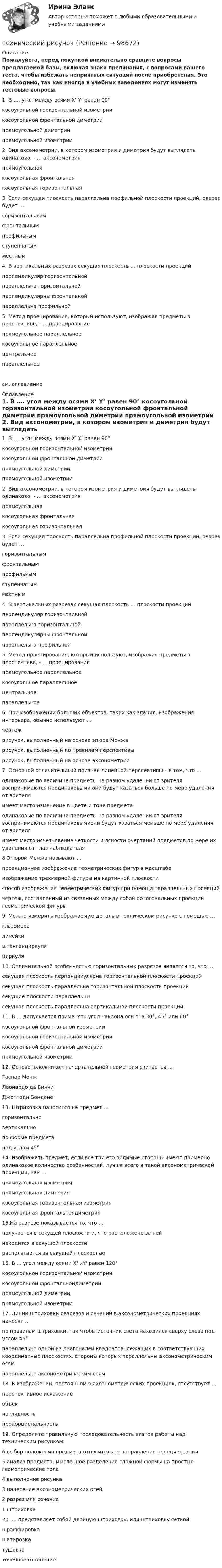     
            Описание
            Пожалуйста, перед покупкой внимательно сравните вопросы предлагаемой базы, включая знаки препинания, с вопросами вашего теста, чтобы избежать неприятных ситуаций после приобретения. Это необходимо, так как иногда в учебных заведениях могут изменять тестовые вопросы. 	1.               В …. угол между осями X’ Y’ равен 90°	косоугольной горизонтальной изометрии	косоугольной фронтальной диметрии 	прямоугольной диметрии	прямоугольной изометрии 	2.               Вид аксонометрии, в котором изометрия и диметрия будут выглядеть одинаково, -…. аксонометрия 	прямоугольная 	косоугольная фронтальная	косоугольная горизонтальная 	3.               Если секущая плоскость параллельна профильной плоскости проекций, разрез будет … 	горизонтальным	фронтальным	профильным	ступенчатым	местным 	4.               В вертикальных разрезах секущая плоскость … плоскости проекций 	перпендикуляр горизонтальной 	параллельна горизонтальной	перпендикулярны фронтальной	параллельна профильной 	5.               Метод проецирования, который используют, изображая предметы в перспективе, - … проецирование  	прямоугольное параллельное	косоугольное параллельное	центральное 	параллельноесм. оглавление 
            Оглавление
            	1.               В …. угол между осями X’ Y’ равен 90°	косоугольной горизонтальной изометрии	косоугольной фронтальной диметрии 	прямоугольной диметрии	прямоугольной изометрии 	2.               Вид аксонометрии, в котором изометрия и диметрия будут выглядеть одинаково, -…. аксонометрия 	прямоугольная 	косоугольная фронтальная	косоугольная горизонтальная 	3.               Если секущая плоскость параллельна профильной плоскости проекций, разрез будет … 	горизонтальным	фронтальным	профильным	ступенчатым	местным 	4.               В вертикальных разрезах секущая плоскость … плоскости проекций 	перпендикуляр горизонтальной 	параллельна горизонтальной	перпендикулярны фронтальной	параллельна профильной 	5.               Метод проецирования, который используют, изображая предметы в перспективе, - … проецирование  	прямоугольное параллельное	косоугольное параллельное	центральное 	параллельное 	6.               При изображении больших объектов, таких как здания, изображения интерьера, обычно используют … 	чертеж 	рисунок, выполненный на основе эпюра Монжа	рисунок, выполненный по правилам перспективы	рисунок, выполненный на основе аксонометрии 	7.               Основной отличительный признак линейной перспективы – в том, что … 	одинаковые по величине предметы на разном удалении от зрителя воспринимаются неодинаковыми,они будут казаться больше по мере удаления от зрителя	имеет место изменение в цвете и тоне предмета	одинаковые по величине предметы на разном удалении от зрителя воспринимаются неодинаковымиони будут казаться меньше по мере удаления от зрителя	имеет место исчезновение четкости и ясности очертаний предметов по мере их удаления от глаз наблюдателя 	8.Эпюром Монжа называют … 	проекционное изображение геометрических фигур в масштабе	изображение трехмерной фигуры на картинной плоскости	способ изображения геометрических фигур при помощи параллельных проекций	чертеж, составленный из связанных между собой ортогональных проекций геометрической фигуры  	9.               Можно измерить изображаемую деталь в техническом рисунке с помощью … 	глазомера	линейки	штангенциркуля 	циркуля 	10.          Отличительной особенностью горизонтальных разрезов является то, что … 	секущая плоскость перпендикулярна горизонтальной плоскости проекций	секущая плоскость параллельна горизонтальной плоскости проекций 	секущие плоскости параллельны	секущая плоскость параллельна вертикальной плоскости проекций 	11.          В … допускается применять угол наклона оси Y' в 30°, 45° или 60° 	косоугольной фронтальной изометрии	косоугольной горизонтальной изометрии	косоугольной фронтальной диметрии 	прямоугольной изометрии 	12.          Основоположником начертательной геометрии считается … 	Гаспар Монж 	Леонардо да Винчи	Джоттоди Бондоне 	13.          Штриховка наносится на предмет … 	горизонтально	вертикально	по форме предмета	под углом 45°  	14.          Изображать предмет, если все три его видимые стороны имеют примерно одинаковое количество особенностей, лучше всего в такой аксонометрической проекции, как … 	прямоугольная изометрия 	прямоугольная диметрия	косоугольная горизонтальная изометрия	косоугольная фронтальнаядиметрия 	15.На разрезе показывается то, что … 	получается в секущей плоскости и, что расположено за ней	находится в секущей плоскости 	располагается за секущей плоскостью 	16.          В … угол между осями X' иY' равен 120° 	косоугольной горизонтальной изометрии	косоугольной фронтальнойдиметрии	прямоугольной диметрии	прямоугольной изометрии  	17.          Линии штриховки разрезов и сечений в аксонометрических проекциях наносят … 	по правилам штриховки, так чтобы источник света находился сверху слева под углом 45°	параллельно одной из диагоналей квадратов, лежащих в соответствующих координатных плоскостях, стороны которых параллельны аксонометрическим осям 	параллельно аксонометрическим осям 	18.          В изображении, постоянном в аксонометрических проекциях, отсутствует … 	перспективное искажение 	объем	наглядность	пропорциональность 	19.          Определите правильную последовательность этапов работы над техническим рисунком: 	6 выбор положения предмета относительно направления проецирования	5 анализ предмета, мысленное разделение сложной формы на простые геометрические тела	4 выполнение рисунка	3 нанесение аксонометрических осей	2 разрез или сечение	1 штриховка 	20.          … представляет собой двойную штриховку, или штриховку сеткой 	шраффировка 	шатировка	тушевка	точечное оттенение   
            
            
            Технический надзор по строительству объектов в области инженерно-технических средств охраныТехнический рисуноктехническое заданиеТехническое обслуживание и ремонт заднего ведущего моста гусеничного трактора т-74Техническое обслуживание и ремонт электрооборудованияТехническое обслуживание электрооборудования автомобилей💯 Техническое оснащение торговых организаций и охрана труда [Тема 1-4] (ответы на тесты Синергия / МОИ / МТИ / МосАП, ноябрь 2023)💯 Техническая эксплуатация и ремонт зданий.ти (ответы на тест Синергия / МОИ / МТИ / МосАП, сентябрь 2023)💯 Техническая эксплуатация и ремонт зданий.ти (правильные ответы на тест Синергия / МОИ / МТИ / МосАП)Технические решения, вносящие изменения в основные инновации, совершенствуя, делая их более эффективными, удобными, качественными, в целом более конкурентоспособными на рынке - это ... инновации💯 Технические средства автоматизации и управления.ти (ответы на тест Синергия / МОИ / МТИ / МосАП, октябрь 2023)Технические средства управления технологическими комплексами (тест с ответами Синергия/МОИ/ МТИ /МОСАП)Технический анализ Форекс для начинающихТехнический анализ является базовым инструментом трейдера