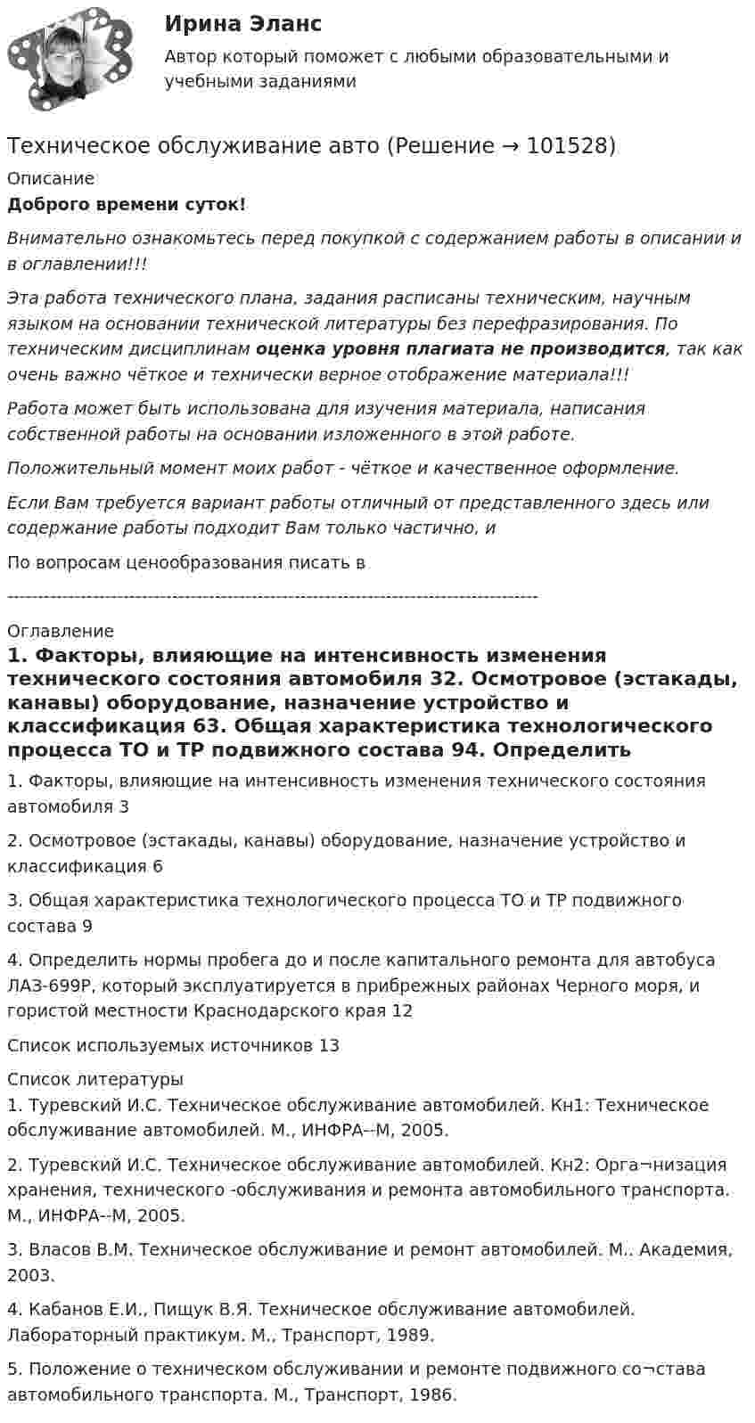       
            Описание
            Доброго времени суток!Внимательно ознакомьтесь перед покупкой с содержанием работы в описании и в оглавлении!!!Эта работа технического плана, задания расписаны техническим, научным языком на основании технической литературы без перефразирования. По техническим дисциплинам оценка уровня плагиата не производится, так как очень важно чёткое и технически верное отображение материала!!!Работа может быть использована для изучения материала, написания собственной работы на основании изложенного в этой работе.Положительный момент моих работ - чёткое и качественное оформление.Если Вам требуется вариант работы отличный от представленного здесь или содержание работы подходит Вам только частично,  и По вопросам ценообразования писать в  --------------------------------------------------------------------------------------- 
            Оглавление
            1. Факторы, влияющие на интенсивность изменения технического состояния автомобиля	32. Осмотровое (эстакады, канавы) оборудование, назначение устройство и классификация	63. Общая характеристика технологического процесса ТО и ТР подвижного состава	94. Определить нормы пробега до и после капитального ремонта для автобуса ЛАЗ-699Р, который эксплуатируется в прибрежных районах Черного моря, и гористой местности Краснодарского края	12Список используемых источников	13 
            Список литературы
            1. Туревский И.С. Техническое обслуживание автомобилей. Кн1: Техническое обслуживание автомобилей. М., ИНФРА--М, 2005.2. Туревский И.С. Техническое обслуживание автомобилей. Кн2: Орга¬низация хранения, технического -обслуживания и ремонта автомобильного транспорта. М., ИНФРА--М, 2005.3. Власов В.М. Техническое обслуживание и ремонт автомобилей. М.. Академия, 2003.4. Кабанов Е.И., Пищук В.Я. Техническое обслуживание автомобилей. Лабораторный практикум. М., Транспорт, 1989.5. Положение о техническом обслуживании и ремонте подвижного со¬става автомобильного транспорта. М., Транспорт, 1986. 