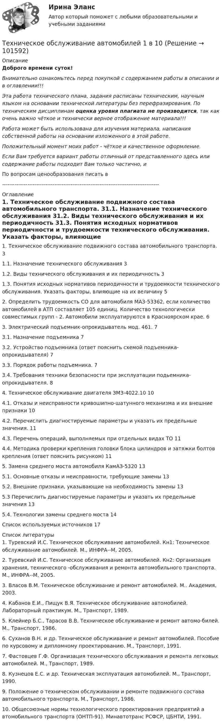       
            Описание
            Доброго времени суток!Внимательно ознакомьтесь перед покупкой с содержанием работы в описании и в оглавлении!!!Эта работа технического плана, задания расписаны техническим, научным языком на основании технической литературы без перефразирования. По техническим дисциплинам оценка уровня плагиата не производится, так как очень важно чёткое и технически верное отображение материала!!!Работа может быть использована для изучения материала, написания собственной работы на основании изложенного в этой работе.Положительный момент моих работ - чёткое и качественное оформление.Если Вам требуется вариант работы отличный от представленного здесь или содержание работы подходит Вам только частично,  и По вопросам ценообразования писать в  --------------------------------------------------------------------------------------- 
            Оглавление
            1. Техническое обслуживание подвижного состава автомобильного транспорта.	31.1. Назначение технического обслуживания	31.2. Виды технического обслуживания и их периодичность	31.3. Понятия исходных нормативов периодичности и трудоемкости технического обслуживания. Указать факторы, влияющие на их величину	52. Определить трудоемкость СО для автомобиля MA3-53362, если количество автомобилей в АТП составляет 105 единиц. Количество технологически совместимых групп - 2. Автомобили эксплуатируются в Красноярском крае.	63. Электрический подъемник-опрокидыватель мод. 461.	73.1. Назначение подъемника	73.2. Устройство подъемника (ответ пояснить схемой подъемника-опрокидывателя)	73.3. Порядок работы подъемника.	73.4. Требования техники безопасности при эксплуатации подьемника-опрокидывателя.	84. Техническое обслуживание двигателя ЗМЗ-4022.10	104.1. Отказы и неисправности кривошипно-шатунного механизма и их внешние признаки	104.2. Перечислить диагностируемые параметры и указать их предельные значения.	114.3. Перечень операций, выполняемых при отдельных видах TО	114.4. Методика проверки крепления головки блока цилиндров и затяжки болтов крепления (ответ пояснить рисунком)	115. Замена среднего моста автомобиля КамАЗ-5320	135.1. Основные отказы и неисправности, требующие замены	135.2. Внешние признаки, указывающие на необходимость замены	135.3 Перечислить диагностируемые параметры и указать их предельные значения	135.4. Технологии замены среднего моста	14Список используемых источников	17 
            Список литературы
            1. Туревский И.С. Техническое обслуживание автомобилей. Кн1: Техническое обслуживание автомобилей. М., ИНФРА--М, 2005.2. Туревский И.С. Техническое обслуживание автомобилей. Кн2: Организация хранения, технического -обслуживания и ремонта автомобильного транспорта. М., ИНФРА--М, 2005.3. Власов В.М. Техническое обслуживание и ремонт автомобилей. М.. Академия, 2003.4. Кабанов Е.И., Пищук В.Я. Техническое обслуживание автомобилей. Лабораторный практикум. М., Транспорт, 1989.5. Клейнер Б.С., Тарасов В.В. Техническое обслуживание-и ремонт автомо-билей. М., Транспорт, 1986.6. Суханов В.Н. и др. Техническое обслуживание и ремонт автомобилей. Пособие по курсовому и дипломному проектированию. М., Транспорт, 1991.7. Фастовцев Г.Ф. Организация технического обслуживания и ремонта легковых автомобилей. М., Транспорт, 1989.8. Кузнецов Е.С. и др. Техническая эксплуатация автомобилей. М., Транспорт, 1990.9. Положение о техническом обслуживании и ремонте подвижного состава автомобильного транспорта. М., Транспорт, 1986.10. Общесоюзные нормы технологического проектирования предприятий а втомобильного транспорта (ОНТП-91). Минавтотранс РСФСР, ЦБНТИ, 1991. 
