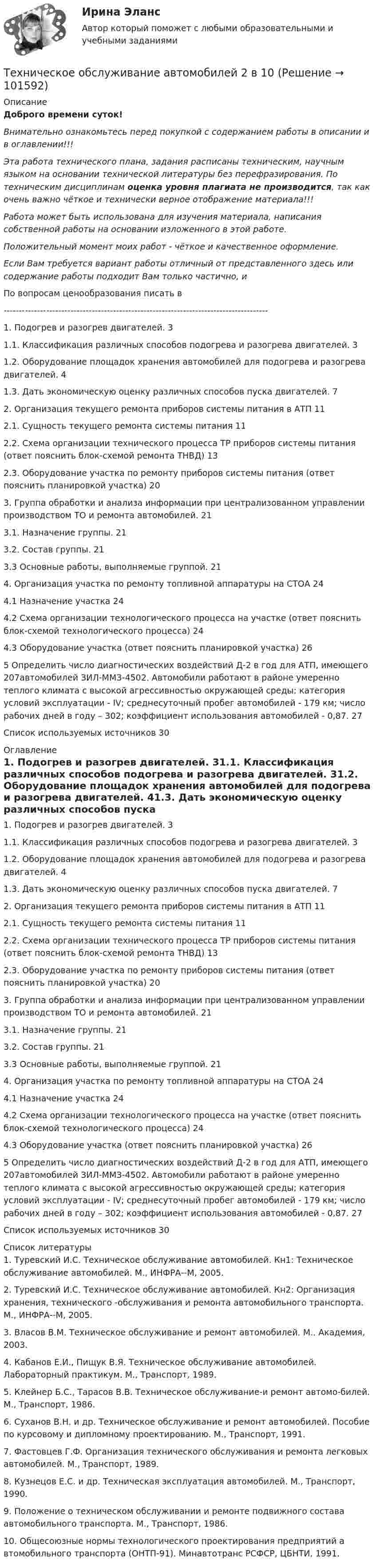       
            Описание
            Доброго времени суток!Внимательно ознакомьтесь перед покупкой с содержанием работы в описании и в оглавлении!!!Эта работа технического плана, задания расписаны техническим, научным языком на основании технической литературы без перефразирования. По техническим дисциплинам оценка уровня плагиата не производится, так как очень важно чёткое и технически верное отображение материала!!!Работа может быть использована для изучения материала, написания собственной работы на основании изложенного в этой работе.Положительный момент моих работ - чёткое и качественное оформление.Если Вам требуется вариант работы отличный от представленного здесь или содержание работы подходит Вам только частично,  и По вопросам ценообразования писать в  ---------------------------------------------------------------------------------------1. Подогрев и разогрев двигателей.	31.1. Классификация различных способов подогрева и разогрева двигателей.	31.2. Оборудование площадок хранения автомобилей для подогрева и разогрева двигателей.	41.3. Дать экономическую оценку различных способов пуска двигателей.	72. Организация текущего ремонта приборов системы питания в АТП	112.1. Сущность текущего ремонта системы питания	112.2. Схема организации технического процесса ТР приборов системы питания (ответ пояснить блок-схемой ремонта ТНВД)	132.3. Оборудование участка по ремонту приборов системы питания (ответ пояснить планировкой участка)	203. Группа обработки и анализа информации при централизованном управлении производством ТО и ремонта автомобилей.	213.1. Назначение группы.	213.2. Состав группы.	213.3 Основные работы, выполняемые группой.	214. Организация участка по ремонту топливной аппаратуры на СТОА	244.1 Назначение участка	244.2 Схема организации технологического процесса на участке (ответ пояснить блок-схемой технологического процесса)	244.3 Оборудование участка (ответ пояснить планировкой участка)	265 Определить число диагностических воздействий Д-2 в год для АТП, имеющего 207автомобилей ЗИЛ-ММЗ-4502. Автомобили работают в районе умеренно теплого климата с высокой агрессивностью окружающей среды; категория условий эксплуатации - IV; среднесуточный пробег автомобилей - 179 км; число рабочих дней в году – 302; коэффициент использования автомобилей - 0,87.	27Список используемых источников	30 
            Оглавление
            1. Подогрев и разогрев двигателей.	31.1. Классификация различных способов подогрева и разогрева двигателей.	31.2. Оборудование площадок хранения автомобилей для подогрева и разогрева двигателей.	41.3. Дать экономическую оценку различных способов пуска двигателей.	72. Организация текущего ремонта приборов системы питания в АТП	112.1. Сущность текущего ремонта системы питания	112.2. Схема организации технического процесса ТР приборов системы питания (ответ пояснить блок-схемой ремонта ТНВД)	132.3. Оборудование участка по ремонту приборов системы питания (ответ пояснить планировкой участка)	203. Группа обработки и анализа информации при централизованном управлении производством ТО и ремонта автомобилей.	213.1. Назначение группы.	213.2. Состав группы.	213.3 Основные работы, выполняемые группой.	214. Организация участка по ремонту топливной аппаратуры на СТОА	244.1 Назначение участка	244.2 Схема организации технологического процесса на участке (ответ пояснить блок-схемой технологического процесса)	244.3 Оборудование участка (ответ пояснить планировкой участка)	265 Определить число диагностических воздействий Д-2 в год для АТП, имеющего 207автомобилей ЗИЛ-ММЗ-4502. Автомобили работают в районе умеренно теплого климата с высокой агрессивностью окружающей среды; категория условий эксплуатации - IV; среднесуточный пробег автомобилей - 179 км; число рабочих дней в году – 302; коэффициент использования автомобилей - 0,87.	27Список используемых источников	30 
            Список литературы
            1. Туревский И.С. Техническое обслуживание автомобилей. Кн1: Техническое обслуживание автомобилей. М., ИНФРА--М, 2005.2. Туревский И.С. Техническое обслуживание автомобилей. Кн2: Организация хранения, технического -обслуживания и ремонта автомобильного транспорта. М., ИНФРА--М, 2005.3. Власов В.М. Техническое обслуживание и ремонт автомобилей. М.. Академия, 2003.4. Кабанов Е.И., Пищук В.Я. Техническое обслуживание автомобилей. Лабораторный практикум. М., Транспорт, 1989.5. Клейнер Б.С., Тарасов В.В. Техническое обслуживание-и ремонт автомо-билей. М., Транспорт, 1986.6. Суханов В.Н. и др. Техническое обслуживание и ремонт автомобилей. Пособие по курсовому и дипломному проектированию. М., Транспорт, 1991.7. Фастовцев Г.Ф. Организация технического обслуживания и ремонта легковых автомобилей. М., Транспорт, 1989.8. Кузнецов Е.С. и др. Техническая эксплуатация автомобилей. М., Транспорт, 1990.9. Положение о техническом обслуживании и ремонте подвижного состава автомобильного транспорта. М., Транспорт, 1986.10. Общесоюзные нормы технологического проектирования предприятий а втомобильного транспорта (ОНТП-91). Минавтотранс РСФСР, ЦБНТИ, 1991. 