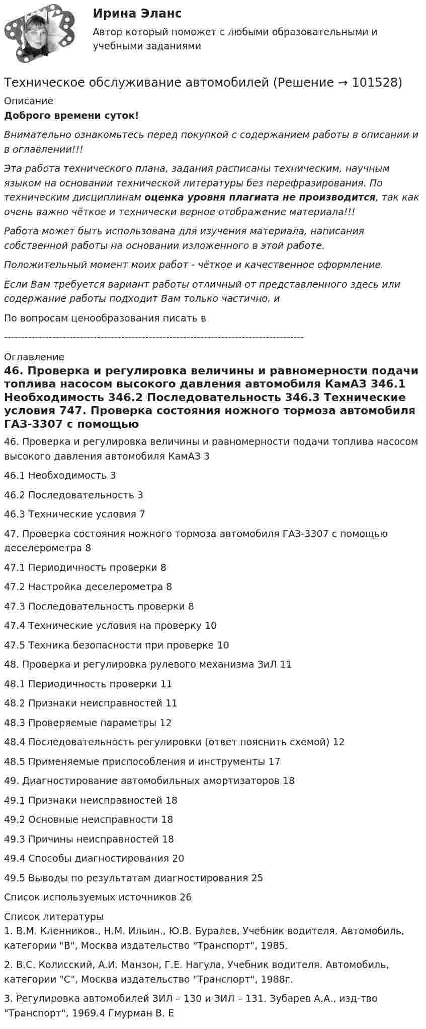       
            Описание
            Доброго времени суток!Внимательно ознакомьтесь перед покупкой с содержанием работы в описании и в оглавлении!!!Эта работа технического плана, задания расписаны техническим, научным языком на основании технической литературы без перефразирования. По техническим дисциплинам оценка уровня плагиата не производится, так как очень важно чёткое и технически верное отображение материала!!!Работа может быть использована для изучения материала, написания собственной работы на основании изложенного в этой работе.Положительный момент моих работ - чёткое и качественное оформление.Если Вам требуется вариант работы отличный от представленного здесь или содержание работы подходит Вам только частично,  и По вопросам ценообразования писать в  --------------------------------------------------------------------------------------- 
            Оглавление
            46. Проверка и регулировка величины и равномерности подачи топлива насосом высокого давления автомобиля КамАЗ	346.1 Необходимость	346.2 Последовательность	346.3 Технические условия	747. Проверка состояния ножного тормоза автомобиля ГАЗ-3307 с помощью деселерометра	847.1 Периодичность проверки	847.2 Настройка деселерометра	847.3 Последовательность проверки	847.4 Технические условия на проверку	1047.5 Техника безопасности при проверке	1048. Проверка и регулировка рулевого механизма ЗиЛ	1148.1 Периодичность проверки	1148.2 Признаки неисправностей	1148.3 Проверяемые параметры	1248.4 Последовательность регулировки (ответ пояснить схемой)	1248.5 Применяемые приспособления и инструменты	1749. Диагностирование автомобильных амортизаторов	1849.1 Признаки неисправностей	1849.2 Основные неисправности	1849.3 Причины неисправностей	1849.4 Способы диагностирования	2049.5 Выводы по результатам диагностирования	25Список используемых источников	26 
            Список литературы
            1. В.М. Кленников., Н.М. Ильин., Ю.В. Буралев, Учебник водителя. Автомобиль, категории B, Москва издательство Транспорт, 1985.2. В.С. Колисский, А.И. Манзон, Г.Е. Нагула, Учебник водителя. Автомобиль, категории С, Москва издательство Транспорт, 1988г.3. Регулировка автомобилей ЗИЛ – 130 и ЗИЛ – 131. Зубарев А.А., изд-тво Транспорт, 1969.4 Гмурман В. Е 
