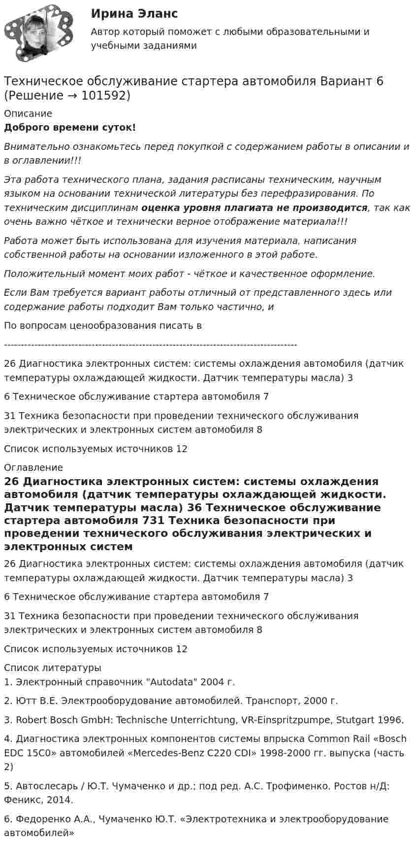       
            Описание
            Доброго времени суток!Внимательно ознакомьтесь перед покупкой с содержанием работы в описании и в оглавлении!!!Эта работа технического плана, задания расписаны техническим, научным языком на основании технической литературы без перефразирования. По техническим дисциплинам оценка уровня плагиата не производится, так как очень важно чёткое и технически верное отображение материала!!!Работа может быть использована для изучения материала, написания собственной работы на основании изложенного в этой работе.Положительный момент моих работ - чёткое и качественное оформление.Если Вам требуется вариант работы отличный от представленного здесь или содержание работы подходит Вам только частично,  и По вопросам ценообразования писать в  ---------------------------------------------------------------------------------------26 Диагностика электронных систем: системы охлаждения автомобиля (датчик температуры охлаждающей жидкости. Датчик температуры масла)	36 Техническое обслуживание стартера автомобиля	731 Техника безопасности при проведении технического обслуживания электрических и электронных систем автомобиля	8Список используемых источников	12 
            Оглавление
            26 Диагностика электронных систем: системы охлаждения автомобиля (датчик температуры охлаждающей жидкости. Датчик температуры масла)	36 Техническое обслуживание стартера автомобиля	731 Техника безопасности при проведении технического обслуживания электрических и электронных систем автомобиля	8Список используемых источников	12 
            Список литературы
            1. Электронный справочник Autodata 2004 г.2. Ютт В.Е. Электрооборудование автомобилей. Транспорт, 2000 г.3. Robert Bosch GmbH: Technische Unterrichtung, VR-Einspritzpumpe, Stutgart 1996.4. Диагностика электронных компонентов системы впрыска Common Rail «Bosch EDC 15C0» автомобилей «Mercedes-Benz C220 CDI» 1998-2000 гг. выпуска (часть 2)5. Автослесарь / Ю.Т. Чумаченко и др.; под ред. А.С. Трофименко. Ростов н/Д: Феникс, 2014.6. Федоренко А.А., Чумаченко Ю.Т. «Электротехника и электрооборудование автомобилей» 