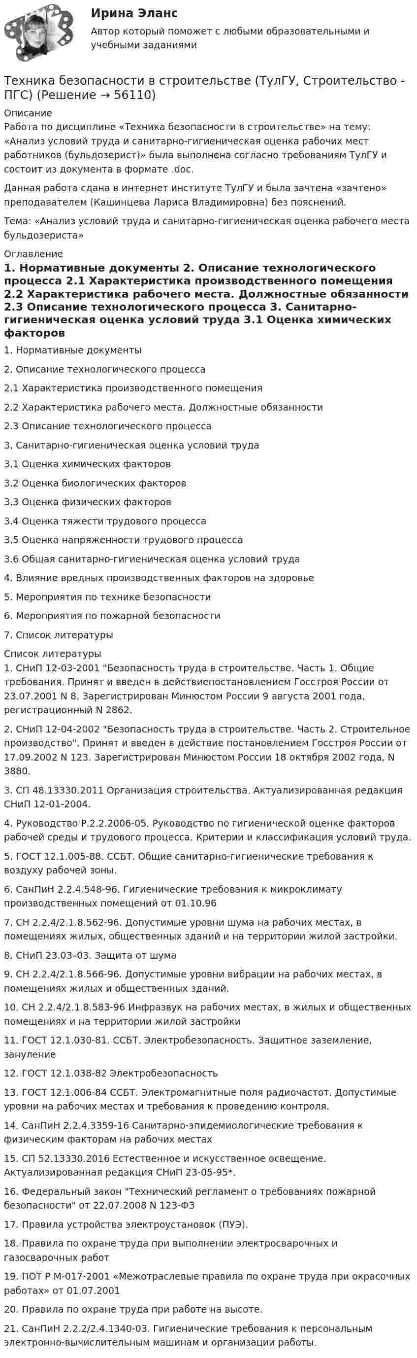     
            Описание
            Работа по дисциплине «Техника безопасности в строительстве» на тему: «Анализ условий труда и санитарно-гигиеническая оценка рабочих мест работников (бульдозерист)» была выполнена согласно требованиям ТулГУ и состоит из документа в формате .doc.Данная работа сдана в интернет институте ТулГУ и была зачтена «зачтено» преподавателем (Кашинцева Лариса Владимировна) без пояснений.Тема: «Анализ условий труда и санитарно-гигиеническая оценка рабочего места бульдозериста» 
            Оглавление
            1. Нормативные документы 2. Описание технологического процесса          2.1 Характеристика производственного помещения          2.2 Характеристика рабочего места. Должностные обязанности          2.3 Описание технологического процесса 3. Санитарно-гигиеническая оценка условий труда          3.1 Оценка химических факторов          3.2 Оценка биологических факторов          3.3 Оценка физических факторов          3.4 Оценка тяжести трудового процесса          3.5 Оценка напряженности трудового процесса          3.6 Общая санитарно-гигиеническая оценка условий труда  4. Влияние вредных производственных факторов на здоровье 5. Мероприятия по технике безопасности 6. Мероприятия по пожарной безопасности 7. Список литературы  
            Список литературы
            1. СНиП 12-03-2001 Безопасность труда в строительстве. Часть 1. Общие требования. Принят и введен в действиепостановлением Госстроя России от 23.07.2001 N 8. Зарегистрирован Минюстом России 9 августа 2001 года, регистрационный N 2862. 2. СНиП 12-04-2002 Безопасность труда в строительстве. Часть 2. Строительное производство. Принят и введен в действие постановлением Госстроя России от 17.09.2002 N 123. Зарегистрирован Минюстом России 18 октября 2002 года, N 3880. 3. СП 48.13330.2011 Организация строительства. Актуализированная редакция СНиП 12-01-2004. 4. Руководство Р.2.2.2006-05. Руководство по гигиенической оценке факторов рабочей среды и трудового процесса. Критерии и классификация условий труда. 5. ГОСТ 12.1.005-88. ССБТ. Общие санитарно-гигиенические требования к воздуху рабочей зоны. 6. СанПиН 2.2.4.548-96. Гигиенические требования к микроклимату производственных помещений от 01.10.96 7. СН 2.2.4/2.1.8.562-96. Допустимые уровни шума на рабочих местах, в помещениях жилых, общественных зданий и на территории жилой застройки. 8. СНиП 23.03–03. Защита от шума 9. СН 2.2.4/2.1.8.566-96. Допустимые уровни вибрации на рабочих местах, в помещениях жилых и общественных зданий. 10. СН 2.2.4/2.1.8.583-96 Инфразвук на рабочих местах, в жилых и общественных помещениях и на территории жилой застройки 11. ГОСТ 12.1.030-81. ССБТ. Электробезопасность. Защитное заземление, зануление 12. ГОСТ 12.1.038-82 Электробезопасность 13. ГОСТ 12.1.006-84 ССБТ. Электромагнитные поля радиочастот. Допустимые уровни на рабочих местах и требования к проведению контроля. 14. СанПиН 2.2.4.3359-16 Санитарно-эпидемиологические требования к физическим факторам на рабочих местах 15. СП 52.13330.2016 Естественное и искусственное освещение. Актуализированная редакция СНиП 23-05-95*. 16. Федеральный закон Технический регламент о требованиях пожарной безопасности от 22.07.2008 N 123-ФЗ 17. Правила устройства электроустановок (ПУЭ). 18. Правила по охране труда при выполнении электросварочных и газосварочных работ 19. ПОТ Р М-017-2001 «Межотраслевые правила по охране труда при окрасочных работах» от 01.07.2001 20. Правила по охране труда при работе на высоте. 21. СанПиН 2.2.2/2.4.1340-03. Гигиенические требования к персональным электронно-вычислительным машинам и организации работы.  
            
            
            Техника безопасности в строительствеТехника безопасности в строительстве (ТулГУ, Строительство - ПГС)Техника. Выбор техники.   На сегодняшний день общество не может обойтись без техникиТехника высоких напряжений⭐ Техника высоких напряжений.ти (ответы на тест Синергия / МОИ / МТИ / МосАП, май 2023)⭐ Техника высоких напряжений.ти (ответы на тест Синергия / МТИ / МосАП, октябрь 2022)Техника высоких напряжений.ти (ответы Синергия)Тест экономическая теория СинергияТест Экономическая теория Синергия 91 вопросТест. Экспериментальная психология. 93 %Тест Элективные дисциплины по физической культуре и спорту 7 семестр МТИТест Электромеханические устройства автоматики (ИДДО) 43 вопроса на 100%ТЕСТ - ЭЛЕКТРОННАЯ КОММЕРЦИЯ (тест с ответами Синергия/МОИ/ МТИ /МОСАП)ТЕСТ Электронный бизнес Синергия МТИ ✅97 баллов ✅ 91 вопрос
