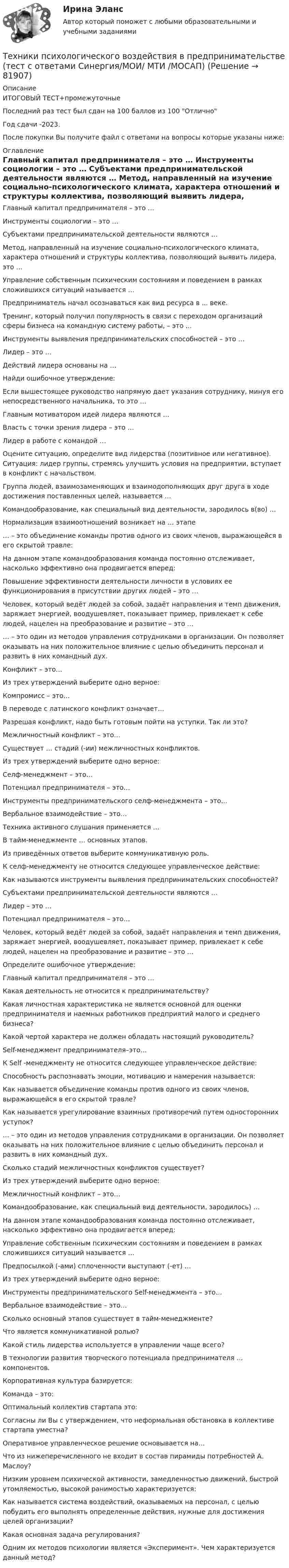     
            Описание
            ИТОГОВЫЙ ТЕСТ+промежуточныеПоследний раз тест был сдан на 100 баллов из 100 ОтличноГод сдачи -2023.После покупки Вы получите файл с ответами на вопросы которые указаны ниже: 
            Оглавление
              Главный капитал предпринимателя – это …   Инструменты социологии – это …   Субъектами предпринимательской деятельности являются …   Метод, направленный на изучение социально-психологического климата, характера отношений и структуры коллектива, позволяющий выявить лидера, это …   Управление собственным психическим состояниям и поведением в рамках сложившихся ситуаций называется …   Предприниматель начал осознаваться как вид ресурса в ... веке.   Тренинг, который получил популярность в связи с переходом организаций сферы бизнеса на командную систему работы, – это …   Инструменты выявления предпринимательских способностей – это …    Лидер – это …   Действий лидера основаны на …   Найди ошибочное утверждение:   Если вышестоящее руководство напрямую дает указания сотруднику, минуя его непосредственного начальника, то это …   Главным мотиватором идей лидера являются …   Власть с точки зрения лидера – это …   Лидер в работе с командой …   Оцените ситуацию, определите вид лидерства (позитивное или негативное). Ситуация: лидер группы, стремясь улучшить условия на предприятии, вступает в конфликт с начальством.    Группа людей, взаимозаменяющих и взаимодополняющих друг друга в ходе достижения поставленных целей, называется …   Командообразование, как специальный вид деятельности, зародилось в(во) …   Нормализация взаимоотношений возникает на … этапе   … – это объединение команды против одного из своих членов, выражающейся в его скрытой травле:   На данном этапе командообразования команда постоянно отслеживает, насколько эффективно она продвигается вперед:   Повышение эффективности деятельности личности в условиях ее функционирования в присутствии других людей – это …   Человек, который ведёт людей за собой, задаёт направления и темп движения, заряжает энергией, воодушевляет, показывает пример, привлекает к себе людей, нацелен на преобразование и развитие – это …   … – это один из методов управления сотрудниками в организации. Он позволяет оказывать на них положительное влияние с целью объединить персонал и развить в них командный дух.    Конфликт – это…   Из трех утверждений выберите одно верное:   Компромисс – это…   В переводе с латинского конфликт означает…   Разрешая конфликт, надо быть готовым пойти на уступки. Так ли это?   Межличностный конфликт – это…   Существует … стадий (-ии) межличностных конфликтов.   Из трех утверждений выберите одно верное:    Селф-менеджмент – это…   Потенциал предпринимателя – это…   Инструменты предпринимательского селф-менеджмента – это…   Вербальное взаимодействие – это…   Техника активного слушания применяется …   В тайм-менеджменте … основных этапов.   Из приведённых ответов выберите коммуникативную роль.   К селф-менеджменту не относится следующее управленческое действие:    Как называются инструменты выявления предпринимательских способностей?   Субъектами предпринимательской деятельности являются …   Лидер – это …   Потенциал предпринимателя – это…   Человек, который ведёт людей за собой, задаёт направления и темп движения, заряжает энергией, воодушевляет, показывает пример, привлекает к себе людей, нацелен на преобразование и развитие – это …   Определите ошибочное утверждение:   Главный капитал предпринимателя – это …   Какая деятельность не относится к предпринимательству?   Какая личностная характеристика не является основной для оценки предпринимателя и наемных работников предприятий малого и среднего бизнеса?   Какой чертой характера не должен обладать настоящий руководитель?   Self-менеджмент предпринимателя–это…   К Self -менеджменту не относится следующее управленческое действие:   Способность распознавать эмоции, мотивацию и намерения называется:   Как называется объединение команды против одного из своих членов, выражающейся в его скрытой травле?   Как называется урегулирование взаимных противоречий путем односторонних уступок?   … – это один из методов управления сотрудниками в организации. Он позволяет оказывать на них положительное влияние с целью объединить персонал и развить в них командный дух.   Сколько стадий межличностных конфликтов существует?   Из трех утверждений выберите одно верное:   Межличностный конфликт – это…   Командообразование, как специальный вид деятельности, зародилось) …   На данном этапе командообразования команда постоянно отслеживает, насколько эффективно она продвигается вперед:   Управление собственным психическим состояниям и поведением в рамках сложившихся ситуаций называется …   Предпосылкой (-ами) сплоченности выступают (-ет) …   Из трех утверждений выберите одно верное:   Инструменты предпринимательского Self-менеджмента – это…   Вербальное взаимодействие – это…   Сколько основный этапов существует в тайм-менеджменте?   Что является коммуникативной ролью?   Какой стиль лидерства используется в управлении чаще всего?   В технологии развития творческого потенциала предпринимателя … компонентов.   Корпоративная культура базируется:   Команда – это:   Оптимальный коллектив стартапа это:   Согласны ли Вы с утверждением, что неформальная обстановка в коллективе стартапа уместна?   Оперативное управленческое решение основывается на…   Что из нижеперечисленного не входит в состав пирамиды потребностей А. Маслоу?   Низким уровнем психической активности, замедленностью движений, быстрой утомляемостью, высокой ранимостью характеризуется:   Как называется система воздействий, оказываемых на персонал, с целью побудить его выполнять определенные действия, нужные для достижения целей организации?   Какая основная задача регулирования?   Одним их методов психологии является «Эксперимент». Чем характеризуется данный метод?   
            
            
            Техники психологического воздействия в предпринимательстве  (тест с ответами Синергия/МОИ/ МТИ /МОСАП)Техники психологического воздействия в предпринимательстве (тест с ответами Синергия/МОИ/ МТИ /МОСАП)Техники работы с материалом бессознательногоТехники транзактного анализа в работе психолога (НИИ ДПО)технико-криминалистическое обеспечение раскрытия и расследования преступленийТехнико-криминалистическое обеспечение раскрытия и расследования преступлений (ответы на тест Синергия / МТИ / МОИ / МосАП)Технико-криминалистическое обеспечение раскрытия и расследования преступлений СИНЕРГИЯ 2023💯 Техника графики. (все ответы на тест Синергия / МТИ / МосАП, июнь 2022)Техника личной презентации (тест с ответами Синергия/МОИ/ МТИ /МОСАП)Техника широкой натуры предполагает, что собеседникТехники ведущих психотерапевтических направлений в коучинге: НЛП, арт-терапия, транзактный анализ, телесно-ориентированная терапияТехники и Стрессоустойчивость 💯 Техники психологического воздействия в предпринимательстве (ответы на тесты Синергия / МТИ / МосАП, апрель 2023)💯 Техники психологического воздействия в предпринимательстве (ответы на тесты Синергия / МТИ / МосАП, март 2023)