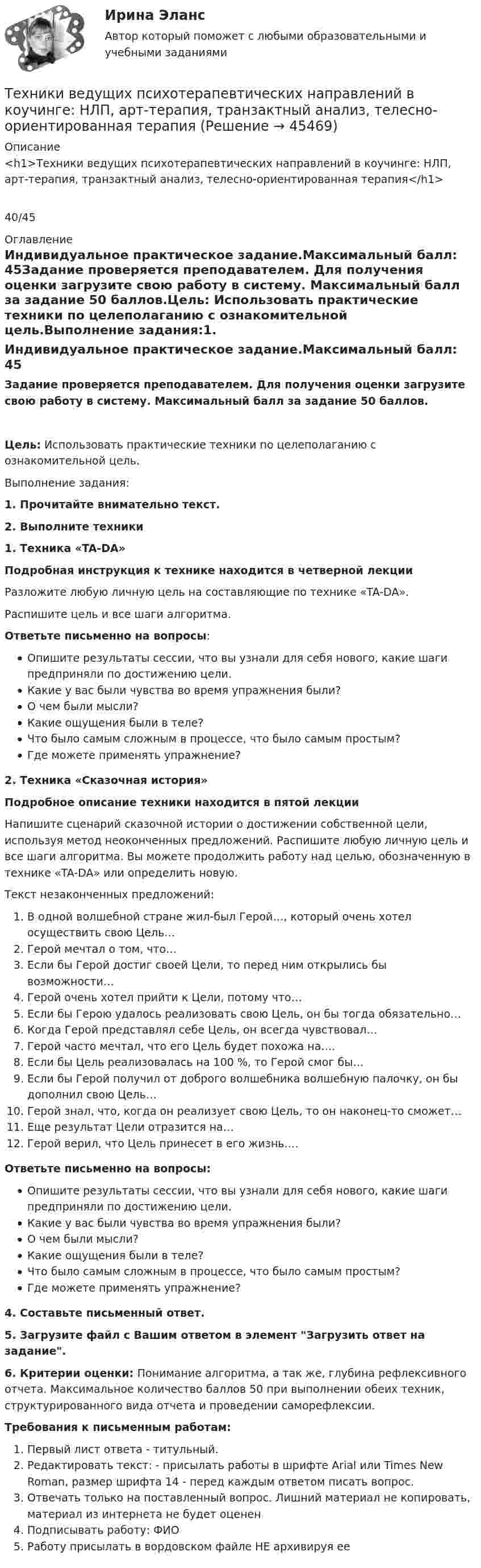      
            Описание
            <h1>Техники ведущих психотерапевтических направлений в коучинге: НЛП, арт-терапия, транзактный анализ, телесно-ориентированная терапия</h1>40/45 
            Оглавление
            Индивидуальное практическое задание.Максимальный балл: 45Задание проверяется преподавателем. Для получения оценки загрузите свою работу в систему. Максимальный балл за задание 50 баллов.Цель: Использовать практические техники по целеполаганию с ознакомительной цель.Выполнение задания:1. Прочитайте внимательно текст.2. Выполните техники 1. Техника «TA-DA»Подробная инструкция к технике находится в четверной лекцииРазложите любую личную цель на составляющие по технике «TA-DA».Распишите цель и все шаги алгоритма.Ответьте письменно на вопросы:Опишите результаты сессии, что вы узнали для себя нового, какие шаги предприняли по достижению цели.Какие у вас были чувства во время упражнения были?О чем были мысли?Какие ощущения были в теле?Что было самым сложным в процессе, что было самым простым?Где можете применять упражнение? 2. Техника «Сказочная история»Подробное описание техники находится в пятой лекцииНапишите сценарий сказочной истории о достижении собственной цели, используя метод неоконченных предложений. Распишите любую личную цель и все шаги алгоритма. Вы можете продолжить работу над целью, обозначенную в технике «TA-DA» или определить новую. Текст незаконченных предложений:В одной волшебной стране жил-был Герой…, который очень хотел осуществить свою Цель…Герой мечтал о том, что…Если бы Герой достиг своей Цели, то перед ним открылись бы возможности…Герой очень хотел прийти к Цели, потому что…Если бы Герою удалось реализовать свою Цель, он бы тогда обязательно…Когда Герой представлял себе Цель, он всегда чувствовал…Герой часто мечтал, что его Цель будет похожа на….Если бы Цель реализовалась на 100 %, то Герой смог бы…Если бы Герой получил от доброго волшебника волшебную палочку, он бы дополнил свою Цель…Герой знал, что, когда он реализует свою Цель, то он наконец-то сможет…Еще результат Цели отразится на…Герой верил, что Цель принесет в его жизнь…. Ответьте письменно на вопросы:Опишите результаты сессии, что вы узнали для себя нового, какие шаги предприняли по достижению цели.Какие у вас были чувства во время упражнения были?О чем были мысли?Какие ощущения были в теле?Что было самым сложным в процессе, что было самым простым?Где можете применять упражнение?4. Составьте письменный ответ.5. Загрузите файл с Вашим ответом в элемент Загрузить ответ на задание.6. Критерии оценки: Понимание алгоритма, а так же, глубина рефлексивного отчета. Максимальное количество баллов 50 при выполнении обеих техник, структурированного вида отчета и проведении саморефлексии.Требования к письменным работам:Первый лист ответа - титульный.Редактировать текст: - присылать работы в шрифте Arial или Times New Roman, размер шрифта 14 - перед каждым ответом писать вопрос.Отвечать только на поставленный вопрос. Лишний материал не копировать, материал из интернета не будет оцененПодписывать работу: ФИОРаботу присылать в вордовском файле НЕ архивируя ее 
            
            
            Техника широкой натуры предполагает, что собеседникТехники ведущих психотерапевтических направлений в коучинге: НЛП, арт-терапия, транзактный анализ, телесно-ориентированная терапияТехники и Стрессоустойчивость 💯 Техники психологического воздействия в предпринимательстве (ответы на тесты Синергия / МТИ / МосАП, апрель 2023)💯 Техники психологического воздействия в предпринимательстве (ответы на тесты Синергия / МТИ / МосАП, март 2023)Техники психологического воздействия в предпринимательстве. Синергия. Ответы на ИТОГОВЫЙ ТЕСТ. На отлично!Техники психологического воздействия в предпринимательстве  (тест с ответами Синергия/МОИ/ МТИ /МОСАП)Техника безопасности в строительстве (ТулГУ, Строительство - ПГС)Техника. Выбор техники.   На сегодняшний день общество не может обойтись без техникиТехника высоких напряжений⭐ Техника высоких напряжений.ти (ответы на тест Синергия / МОИ / МТИ / МосАП, май 2023)⭐ Техника высоких напряжений.ти (ответы на тест Синергия / МТИ / МосАП, октябрь 2022)Техника высоких напряжений.ти (ответы Синергия)💯 Техника графики. (все ответы на тест Синергия / МТИ / МосАП, июнь 2022)