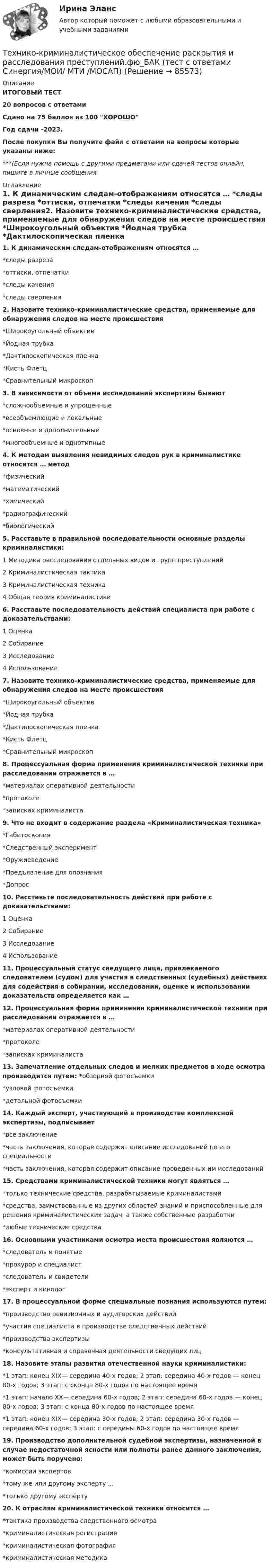     
            Описание
            ИТОГОВЫЙ ТЕСТ20 вопросов с ответамиСдано на 75 баллов из 100 ХОРОШОГод сдачи -2023.После покупки Вы получите файл с ответами на вопросы которые указаны ниже:***(Если нужна помощь с другими предметами или сдачей тестов онлайн, пишите в личные сообщения  
            Оглавление
            1. К динамическим следам-отображениям относятся … *следы разреза *оттиски, отпечатки *следы качения *следы сверления2. Назовите технико-криминалистические средства, применяемые для обнаружения следов на месте происшествия *Широкоугольный объектив *Йодная трубка *Дактилоскопическая пленка *Кисть Флетц *Сравнительный микроскоп 3. В зависимости от объема исследований экспертизы бывают *сложнообъемные и упрощенные *всеобъемлющие и локальные *основные и дополнительные *многообъемные и однотипные4. К методам выявления невидимых следов рук в криминалистике относится … метод*физический*математический*химический*радиографический*биологический5. Расставьте в правильной последовательности основные разделы криминалистики: 1 Методика расследования отдельных видов и групп преступлений 2 Криминалистическая тактика 3 Криминалистическая техника 4 Общая теория криминалистики6. Расставьте последовательность действий специалиста при работе с доказательствами: 1 Оценка 2 Собирание 3 Исследование 4 Использование7. Назовите технико-криминалистические средства, применяемые для обнаружения следов на месте происшествия *Широкоугольный объектив *Йодная трубка *Дактилоскопическая пленка *Кисть Флетц *Сравнительный микроскоп8. Процессуальная форма применения криминалистической техники при расследовании отражается в … *материалах оперативной деятельности *протоколе *записках криминалиста9. Что не входит в содержание раздела «Криминалистическая техника» *Габитоскопия *Следственный эксперимент *Оружиеведение *Предъявление для опознания *Допрос 10. Расставьте последовательность действий при работе с доказательствами: 1 Оценка 2 Собирание 3 Исследование 4 Использование11. Процессуальный статус сведущего лица, привлекаемого следователем (судом) для участия в следственных (судебных) действиях для содействия в собирании, исследовании, оценке и использовании доказательств определяется как …12. Процессуальная форма применения криминалистической техники при расследовании отражается в … *материалах оперативной деятельности *протоколе *записках криминалиста13. Запечатление отдельных следов и мелких предметов в ходе осмотра производится путем: *обзорной фотосъемки *узловой фотосъемки *детальной фотосъемки 14. Каждый эксперт, участвующий в производстве комплексной экспертизы, подписывает *все заключение *часть заключения, которая содержит описание исследований по его специальности *часть заключения, которая содержит описание проведенных им исследований15. Средствами криминалистической техники могут являться … *только технические средства, разрабатываемые криминалистами *средства, заимствованные из других областей знаний и приспособленные для решения криминалистических задач, а также собственные разработки *любые технические средства16. Основными участниками осмотра места происшествия являются … *следователь и понятые *прокурор и специалист*следователь и свидетели *эксперт и кинолог17. В процессуальной форме специальные познания используются путем: *производство ревизионных и аудиторских действий *участия специалиста в производстве следственных действий *производства экспертизы *консультативная и справочная деятельности сведущих лиц18. Назовите этапы развития отечественной науки криминалистики: *1 этап: конец XIX— середина 40-х годов; 2 этап: середина 40-х годов — конец 80-х годов; 3 этап: с сконца 80-х годов по настоящее время *1 этап: начало XX— середина 60-х годов; 2 этап: середина 60-х годов — конец 80-х годов; 3 этап: с конца 80-х годов по настоящее время *1 этап: конец XIX— середина 30-х годов; 2 этап: середина 30-х годов — середина 60-х годов; 3 этап: с середины 60-х годов по настоящее время 19. Производство дополнительной судебной экспертизы, назначенной в случае недостаточной ясности или полноты ранее данного заключения, может быть поручено: *комиссии экспертов *тому же или другому эксперту ... *только другому эксперту20. К отраслям криминалистической техники относится …*тактика производства следственного осмотра*криминалистическая регистрация*криминалистическая фотография*криминалистическая методика  
            
            
            💯 Технико-криминалистическое обеспечение раскрытия и расследования преступлений.фю_БАК (ответы на тест Синергия / МОИ / МТИ / МосАП, январь 2024)Технико-криминалистическое обеспечение раскрытия и расследования преступлений.фю_БАК (тест с ответами Синергия/МОИ/ МТИ /МОСАП)Технико-экономическое обоснование проектов (ИДДО) / тест с ответами 78%Технико-экономическое обоснование проектов (ИДДО) тест с ответами 80%Технико-экономическое обоснование проектов (ИДДО) тест с ответами 86%Технико-экономическое обоснование проектов (ИДДО)/тест с ответами 87%Технико-экономическое обоснование проектов (ИДДО) тест с ответами 90%технико-криминалистическое обеспечение раскрытия и расследования преступленийТехнико-криминалистическое обеспечение раскрытия и расследования преступлений (ответы на тест Синергия / МТИ / МОИ / МосАП)Технико-криминалистическое обеспечение раскрытия и расследования преступлений СИНЕРГИЯ 2023Технико-криминалистическое обеспечение раскрытия и расследования преступлений тест с ответами СИНЕРГИЯ 2023гТехнико-криминалистическое обеспечение раскрытия и расследования преступлений.фю_БАК 2023💯 Технико-криминалистическое обеспечение раскрытия и расследования преступлений.фю_БАК (ответы на тест Синергия / МОИ / МТИ / МосАП, декабрь 2023)💯 Технико-криминалистическое обеспечение раскрытия и расследования преступлений.фю_БАК (ответы на тест Синергия / МОИ / МТИ / МосАП, ноябрь 2023)