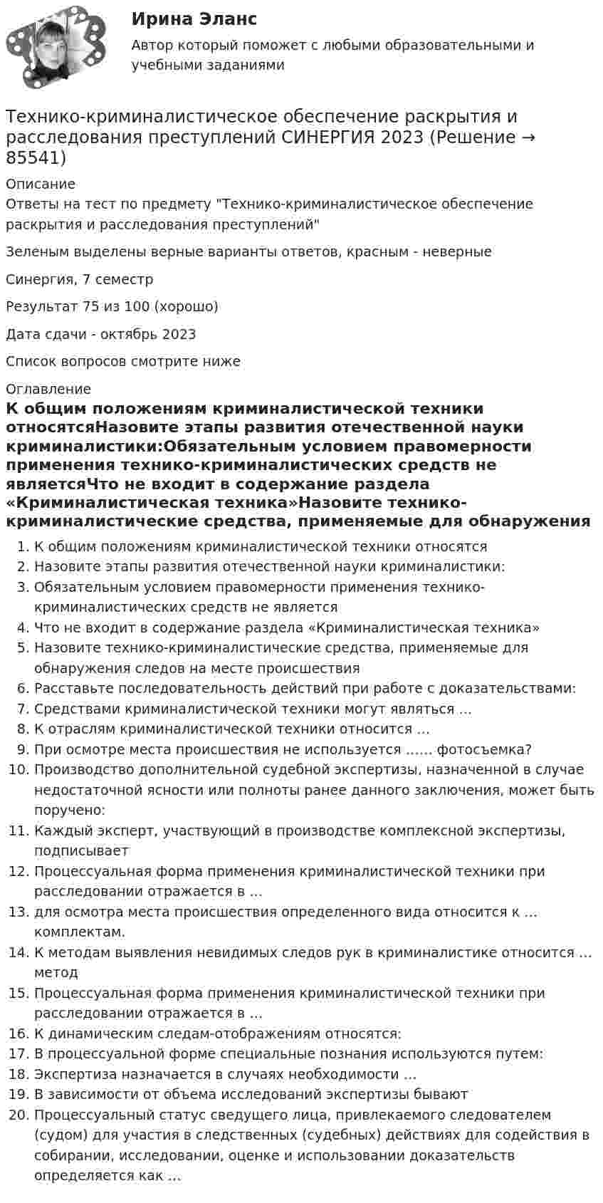     
            Описание
            Ответы на тест по предмету Технико-криминалистическое обеспечение раскрытия и расследования преступленийЗеленым выделены верные варианты ответов, красным - неверныеСинергия, 7 семестрРезультат 75 из 100 (хорошо)Дата сдачи  - октябрь 2023Список вопросов смотрите ниже 
            Оглавление
            К общим положениям криминалистической техники относятсяНазовите этапы развития отечественной науки криминалистики:Обязательным условием правомерности применения технико-криминалистических средств не являетсяЧто не входит в содержание раздела «Криминалистическая техника»Назовите технико-криминалистические средства, применяемые для обнаружения следов на месте происшествияРасставьте последовательность действий при работе с доказательствами:Средствами криминалистической техники могут являться …К отраслям криминалистической техники относится …При осмотре места происшествия не используется …… фотосъемка?Производство дополнительной судебной экспертизы, назначенной в случае недостаточной ясности или полноты ранее данного заключения, может быть поручено:Каждый эксперт, участвующий в производстве комплексной экспертизы, подписываетПроцессуальная форма применения криминалистической техники при расследовании отражается в …для осмотра места происшествия определенного вида относится к … комплектам.К методам выявления невидимых следов рук в криминалистике относится … методПроцессуальная форма применения криминалистической техники при расследовании отражается в …К динамическим следам-отображениям относятся:В процессуальной форме специальные познания используются путем:Экспертиза назначается в случаях необходимости …В зависимости от объема исследований экспертизы бываютПроцессуальный статус сведущего лица, привлекаемого следователем (судом) для участия в следственных (судебных) действиях для содействия в собирании, исследовании, оценке и использовании доказательств определяется как …  
            
            
            Технико-криминалистическое обеспечение раскрытия и расследования преступлений (ответы на тест Синергия / МТИ / МОИ / МосАП)Технико-криминалистическое обеспечение раскрытия и расследования преступлений СИНЕРГИЯ 2023Технико-криминалистическое обеспечение раскрытия и расследования преступлений тест с ответами СИНЕРГИЯ 2023гТехнико-криминалистическое обеспечение раскрытия и расследования преступлений.фю_БАК 2023💯 Технико-криминалистическое обеспечение раскрытия и расследования преступлений.фю_БАК (ответы на тест Синергия / МОИ / МТИ / МосАП, декабрь 2023)💯 Технико-криминалистическое обеспечение раскрытия и расследования преступлений.фю_БАК (ответы на тест Синергия / МОИ / МТИ / МосАП, ноябрь 2023)💯 Технико-криминалистическое обеспечение раскрытия и расследования преступлений.фю_БАК (ответы на тест Синергия / МОИ / МТИ / МосАП, октябрь 2023)💯 Техники психологического воздействия в предпринимательстве (ответы на тесты Синергия / МТИ / МосАП, апрель 2023)💯 Техники психологического воздействия в предпринимательстве (ответы на тесты Синергия / МТИ / МосАП, март 2023)Техники психологического воздействия в предпринимательстве. Синергия. Ответы на ИТОГОВЫЙ ТЕСТ. На отлично!Техники психологического воздействия в предпринимательстве  (тест с ответами Синергия/МОИ/ МТИ /МОСАП)Техники психологического воздействия в предпринимательстве (тест с ответами Синергия/МОИ/ МТИ /МОСАП)Техники работы с материалом бессознательногоТехники транзактного анализа в работе психолога (НИИ ДПО)