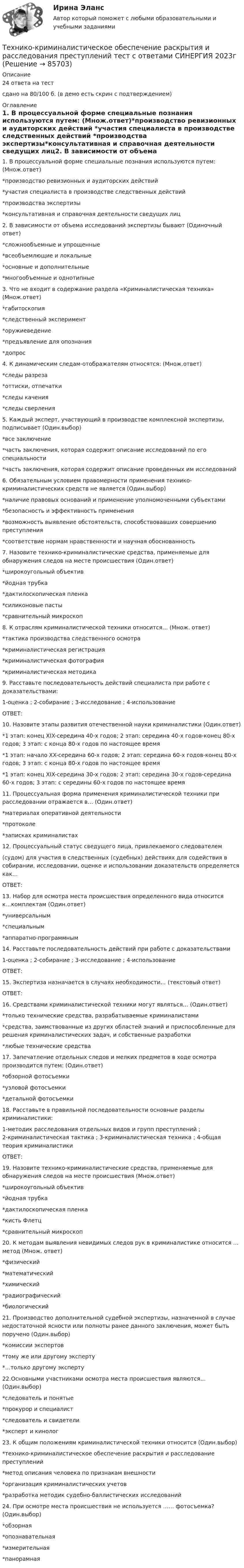     
            Описание
            24 ответа на тестсдано на 80/100 б. (в демо есть скрин с подтверждением) 
            Оглавление
            1. В процессуальной форме специальные познания используются путем: (Множ.ответ)*производство ревизионных и аудиторских действий *участия специалиста в производстве следственных действий *производства экспертизы*консультативная и справочная деятельности сведущих лиц2. В зависимости от объема исследований экспертизы бывают (Одиночный ответ)*сложнообъемные и упрощенные*всеобъемлющие и локальные *основные и дополнительные*многообъемные и однотипные3. Что не входит в содержание раздела «Криминалистическая техника» (Множ.ответ)*габитоскопия*следственный эксперимент*оружиеведение*предъявление для опознания*допрос4. К динамическим следам-отображателям относятся: (Множ.ответ)*следы разреза*оттиски, отпечатки*следы качения*следы сверления5. Каждый эксперт, участвующий в производстве комплексной экспертизы, подписывает (Один.выбор)*все заключение*часть заключения, которая содержит описание исследований по его специальности*часть заключения, которая содержит описание проведенных им исследований6. Обязательным условием правомерности применения технико-криминалистических средств не является (Один.выбор)*наличие правовых оснований и применение уполномоченными субъектами*безопасность и эффективность применения*возможность выявление обстоятельств, способствовавших совершению преступления*соответствие нормам нравственности и научная обоснованность 7. Назовите технико-криминалистические средства, применяемые для обнаружения следов на месте происшествия (Один.ответ)*широкоугольный объектив*йодная трубка*дактилоскопическая пленка*силиконовые пасты*сравнительный микроскоп8. К отраслям криминалистической техники относится… (Множ. ответ)*тактика производства следственного осмотра*криминалистическая регистрация*криминалистическая фотография*криминалистическая методика9. Расставьте последовательность действий специалиста при работе с доказательствами: 1-оценка ; 2-собирание ; 3-исследование ; 4-использованиеОТВЕТ: 10. Назовите этапы развития отечественной науки криминалистики (Один.ответ)*1 этап: конец XIX-середина 40-х годов; 2 этап: середина 40-х годов-конец 80-х годов; 3 этап: с конца 80-х годов по настоящее время*1 этап: начало XX-середина 60-х годов; 2 этап: середина 60-х годов-конец 80-х годов; 3 этап: с конца 80-х годов по настоящее время*1 этап: конец XIX-середина 30-х годов; 2 этап: середина 30-х годов-середина 60-х годов; 3 этап: с середины 60-х годов по настоящее время11. Процессуальная форма применения криминалистической техники при расследовании отражается в… (Один.ответ)*материалах оперативной деятельности*протоколе*записках криминалистах12. Процессуальный статус сведущего лица, привлекаемого следователем (судом) для участия в следственных (судебных) действиях для содействия в собирании, исследовании, оценке и использовании доказательств определяется как…ОТВЕТ: 13. Набор для осмотра места происшествия определенного вида относится к…комплектам (Один.ответ)*универсальным*специальным *аппаратно-программным14. Расставьте последовательность действий при работе с доказательствами  1-оценка ; 2-собирание ; 3-исследование ; 4-использованиеОТВЕТ: 15. Экспертиза назначается в случаях необходимости… (текстовый ответ)ОТВЕТ: 16. Средствами криминалистической техники могут являться… (Один.ответ)*только технические средства, разрабатываемые криминалистами*средства, заимствованные из других областей знаний и приспособленные для решения криминалистических задач, и собственные разработки*любые технические средства17. Запечатление отдельных следов и мелких предметов в ходе осмотра производится путем: (Один.ответ)*обзорной фотосъемки*узловой фотосъемки*детальной фотосъемки18. Расставьте в правильной последовательности основные разделы криминалистики: 1-методик расследования отдельных видов и групп преступлений ; 2-криминалистическая тактика ; 3-криминалистическая техника ; 4-общая теория криминалистикиОТВЕТ: 19. Назовите технико-криминалистические средства, применяемые для обнаружения следов на месте происшествия (Множ.ответ)*широкоугольный объектив*йодная трубка*дактилоскопическая пленка*кисть Флетц*сравнительный микроскоп20. К методам выявления невидимых следов рук в криминалистике относится … метод (Множ. ответ)*физический*математический*химический*радиографический*биологический21. Производство дополнительной судебной экспертизы, назначенной в случае недостаточной ясности или полноты ранее данного заключения, может быть поручено (Один.выбор)*комиссии экспертов*тому же или другому эксперту*…только другому эксперту22.Основными участниками осмотра места происшествия являются…(Один.выбор)*следователь и понятые*прокурор и специалист*следователь и свидетели*эксперт и кинолог23. К общим положениям криминалистической техники относится (Один.выбор)*технико-криминалистическое обеспечение раскрытия и расследование преступлений*метод описания человека по признакам внешности*организация криминалистических учетов*разработка методик судебно-баллистических исследований24. При осмотре места происшествия не используется …… фотосъемка? (Один.выбор)*обзорная*опознавательная*измерительная*панорамная  
            
            
            Технико-криминалистическое обеспечение раскрытия и расследования преступлений СИНЕРГИЯ 2023Технико-криминалистическое обеспечение раскрытия и расследования преступлений тест с ответами СИНЕРГИЯ 2023гТехнико-криминалистическое обеспечение раскрытия и расследования преступлений.фю_БАК 2023💯 Технико-криминалистическое обеспечение раскрытия и расследования преступлений.фю_БАК (ответы на тест Синергия / МОИ / МТИ / МосАП, декабрь 2023)💯 Технико-криминалистическое обеспечение раскрытия и расследования преступлений.фю_БАК (ответы на тест Синергия / МОИ / МТИ / МосАП, ноябрь 2023)💯 Технико-криминалистическое обеспечение раскрытия и расследования преступлений.фю_БАК (ответы на тест Синергия / МОИ / МТИ / МосАП, октябрь 2023)💯 Технико-криминалистическое обеспечение раскрытия и расследования преступлений.фю_БАК (ответы на тест Синергия / МОИ / МТИ / МосАП, январь 2024)💯 Техники психологического воздействия в предпринимательстве (ответы на тесты Синергия / МТИ / МосАП, март 2023)Техники психологического воздействия в предпринимательстве. Синергия. Ответы на ИТОГОВЫЙ ТЕСТ. На отлично!Техники психологического воздействия в предпринимательстве  (тест с ответами Синергия/МОИ/ МТИ /МОСАП)Техники психологического воздействия в предпринимательстве (тест с ответами Синергия/МОИ/ МТИ /МОСАП)Техники работы с материалом бессознательногоТехники транзактного анализа в работе психолога (НИИ ДПО)технико-криминалистическое обеспечение раскрытия и расследования преступлений