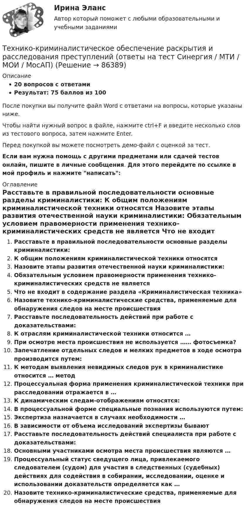     
            Описание
            20 вопросов с ответамиРезультат: 75 баллов из 100После покупки вы получите файл Word с ответами на вопросы, которые указаны ниже.Чтобы найти нужный вопрос в файле, нажмите ctrl+F и введите несколько слов из тестового вопроса, затем нажмите Enter.Перед покупкой вы можете посмотреть демо-файл с оценкой за тест.Если вам нужна помощь с другими предметами или сдачей тестов онлайн, пишите в личные сообщения. Для этого перейдите по ссылке в мой профиль и нажмите написать:  
            Оглавление
              Расставьте в правильной последовательности основные разделы криминалистики:   К общим положениям криминалистической техники относятся   Назовите этапы развития отечественной науки криминалистики:   Обязательным условием правомерности применения технико-криминалистических средств не является   Что не входит в содержание раздела «Криминалистическая техника»   Назовите технико-криминалистические средства, применяемые для обнаружения следов на месте происшествия   Расставьте последовательность действий при работе с доказательствами:   К отраслям криминалистической техники относится …   При осмотре места происшествия не используется …… фотосъемка?   Запечатление отдельных следов и мелких предметов в ходе осмотра производится путем:   К методам выявления невидимых следов рук в криминалистике относится … метод   Процессуальная форма применения криминалистической техники при расследовании отражается в …   К динамическим следам-отображениям относятся:   В процессуальной форме специальные познания используются путем:   Экспертиза назначается в случаях необходимости …   В зависимости от объема исследований экспертизы бывают   Расставьте последовательность действий специалиста при работе с доказательствами:   Основными участниками осмотра места происшествия являются …   Процессуальный статус сведущего лица, привлекаемого следователем (судом) для участия в следственных (судебных) действиях для содействия в собирании, исследовании, оценке и использовании доказательств определяется как …   Назовите технико-криминалистические средства, применяемые для обнаружения следов на месте происшествия    
            
            
            технико-криминалистическое обеспечение раскрытия и расследования преступленийТехнико-криминалистическое обеспечение раскрытия и расследования преступлений (ответы на тест Синергия / МТИ / МОИ / МосАП)Технико-криминалистическое обеспечение раскрытия и расследования преступлений СИНЕРГИЯ 2023Технико-криминалистическое обеспечение раскрытия и расследования преступлений тест с ответами СИНЕРГИЯ 2023гТехнико-криминалистическое обеспечение раскрытия и расследования преступлений.фю_БАК 2023💯 Технико-криминалистическое обеспечение раскрытия и расследования преступлений.фю_БАК (ответы на тест Синергия / МОИ / МТИ / МосАП, декабрь 2023)💯 Технико-криминалистическое обеспечение раскрытия и расследования преступлений.фю_БАК (ответы на тест Синергия / МОИ / МТИ / МосАП, ноябрь 2023)Техники и Стрессоустойчивость 💯 Техники психологического воздействия в предпринимательстве (ответы на тесты Синергия / МТИ / МосАП, апрель 2023)💯 Техники психологического воздействия в предпринимательстве (ответы на тесты Синергия / МТИ / МосАП, март 2023)Техники психологического воздействия в предпринимательстве. Синергия. Ответы на ИТОГОВЫЙ ТЕСТ. На отлично!Техники психологического воздействия в предпринимательстве  (тест с ответами Синергия/МОИ/ МТИ /МОСАП)Техники психологического воздействия в предпринимательстве (тест с ответами Синергия/МОИ/ МТИ /МОСАП)Техники работы с материалом бессознательного
