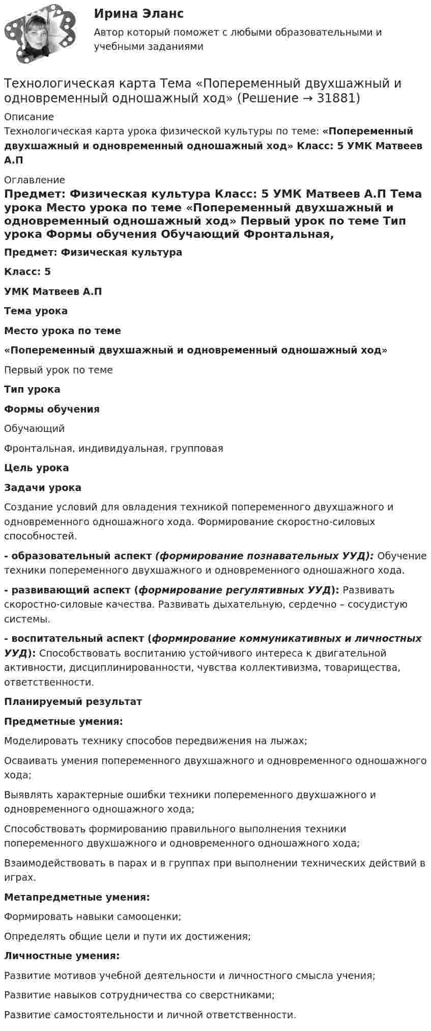      
          Описание
          	Технологическая карта урока физической культуры по теме: «Попеременный двухшажный и одновременный одношажный ход»  Класс: 5 УМК Матвеев А.П    
          Оглавление
           Предмет: Физическая культура Класс: 5  УМК Матвеев А.П  Тема урока Место урока по теме «Попеременный двухшажный и одновременный одношажный ход» Первый урок по теме Тип урока Формы обучения   Обучающий Фронтальная, индивидуальная, групповая Цель урока Задачи урока   Создание условий для овладения техникой попеременного двухшажного и одновременного одношажного хода. Формирование скоростно-силовых способностей.  - образовательный аспект (формирование познавательных УУД): Обучение техники попеременного двухшажного и одновременного одношажного хода.- развивающий аспект  (формирование регулятивных УУД): Развивать скоростно-силовые качества. Развивать дыхательную, сердечно – сосудистую системы.- воспитательный аспект (формирование коммуникативных и личностных УУД): Способствовать воспитанию устойчивого интереса к двигательной активности, дисциплинированности, чувства коллективизма, товарищества, ответственности.    Планируемый результат Предметные умения: Моделировать технику способов передвижения на лыжах;Осваивать умения попеременного двухшажного и одновременного одношажного хода;Выявлять характерные ошибки техники попеременного двухшажного и одновременного одношажного хода; Способствовать формированию правильного выполнения техники попеременного двухшажного и одновременного одношажного хода;Взаимодействовать в парах и в группах при выполнении технических действий в играх.  Метапредметные умения:Формировать навыки самооценки;Определять общие цели и пути их достижения;  Личностные умения:Развитие мотивов учебной деятельности и личностного смысла учения; Развитие навыков сотрудничества со сверстниками;Развитие самостоятельности и личной ответственности.  
            
            
            Технологическая карта состоит из:Технологическая карта Тема «Попеременный двухшажный и одновременный одношажный ход»ТЕХНОЛОГИЧЕСКАЯ КАРТА УРОКА МАТЕМАТИКИ     Тема урока: Запись трехзначных чиселТехнологическая карта урока по технологии 6 класс (девочки)Технологическая карта урок-экскурсия Технологическая лексика - Идиомы, часто используемые в науке и исследованияхТЕХНОЛОГИЧЕСКАЯ (ПРОЕКТНО-ТЕХНОЛОГИЧЕСКАЯ) ПРАКТИКАТехнологии физкультурно-спортивной деятельности 5 (169 вопросов)Технологии цифровизации позволяют организовать максимально персонализированное взаимодействие, которое предпочитает большинство клиентов, так ли это:Технологии Цифровой Промышленности/СИНЕРГИЯ//МОСАП//МОИ//МТИТехнологии цифровой трансформации. MBA Synergy (Синергия, ККЗ, Технологии цифровой трансформации)Технологии цифровой трансформации бизнеса широко применяются в:… технологий в юридической деятельности (ИТЮД) – это любая информация, имеющая либо потенциально могущая иметь правовое значениеТехнологическая карта