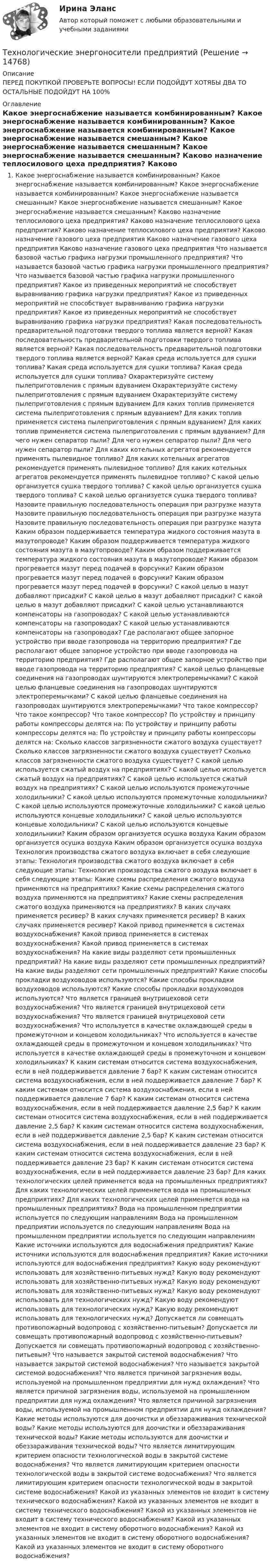     
          Описание
          ПЕРЕД ПОКУПКОЙ ПРОВЕРЬТЕ ВОПРОСЫ! ЕСЛИ ПОДОЙДУТ ХОТЯБЫ ДВА ТО ОСТАЛЬНЫЕ ПОДОЙДУТ НА 100% 
          Оглавление
              Какое энергоснабжение называется комбинированным?    Какое энергоснабжение называется комбинированным?    Какое энергоснабжение называется комбинированным?    Какое энергоснабжение называется смешанным?    Какое энергоснабжение называется смешанным?    Какое энергоснабжение называется смешанным?    Каково назначение теплосилового цеха предприятия?    Каково назначение теплосилового цеха предприятия?    Каково назначение теплосилового цеха предприятия?    Каково назначение газового цеха предприятия    Каково назначение газового цеха предприятия    Каково назначение газового цеха предприятия    Что называется базовой частью графика нагрузки промышленного предприятия?    Что называется базовой частью графика нагрузки промышленного предприятия?    Что называется базовой частью графика нагрузки промышленного предприятия?    Какое из приведенных мероприятий не способствует выравниванию графика нагрузки предприятия?    Какое из приведенных мероприятий не способствует выравниванию графика нагрузки предприятия?    Какое из приведенных мероприятий не способствует выравниванию графика нагрузки предприятия?    Какая последовательность предварительной подготовки твердого топлива является верной?    Какая последовательность предварительной подготовки твердого топлива является верной?    Какая последовательность предварительной подготовки твердого топлива является верной?    Какая среда используется для сушки топлива?    Какая среда используется для сушки топлива?    Какая среда используется для сушки топлива?    Охарактеризуйте систему пылеприготовления с прямым вдуванием    Охарактеризуйте систему пылеприготовления с прямым вдуванием    Охарактеризуйте систему пылеприготовления с прямым вдуванием    Для каких топлив применяется система пылеприготовления с прямым вдуванием?    Для каких топлив применяется система пылеприготовления с прямым вдуванием?    Для каких топлив применяется система пылеприготовления с прямым вдуванием?    Для чего нужен сепаратор пыли?    Для чего нужен сепаратор пыли?    Для чего нужен сепаратор пыли?    Для каких котельных агрегатов рекомендуется применять пылевидное топливо?    Для каких котельных агрегатов рекомендуется применять пылевидное топливо?    Для каких котельных агрегатов рекомендуется применять пылевидное топливо?    С какой целью организуется сушка твердого топлива?    С какой целью организуется сушка твердого топлива?    С какой целью организуется сушка твердого топлива?    Назовите правильную последовательность операция при разгрузке мазута    Назовите правильную последовательность операция при разгрузке мазута    Назовите правильную последовательность операция при разгрузке мазута    Каким образом поддерживается температура жидкого состояния мазута в мазутопроводе?    Каким образом поддерживается температура жидкого состояния мазута в мазутопроводе?    Каким образом поддерживается температура жидкого состояния мазута в мазутопроводе?    Каким образом прогревается мазут перед подачей в форсунки?    Каким образом прогревается мазут перед подачей в форсунки?    Каким образом прогревается мазут перед подачей в форсунки?    С какой целью в мазут добавляют присадки?    С какой целью в мазут добавляют присадки?    С какой целью в мазут добавляют присадки?    С какой целью устанавливаются компенсаторы на газопроводах?    С какой целью устанавливаются компенсаторы на газопроводах?    С какой целью устанавливаются компенсаторы на газопроводах?    Где располагают общее запорное устройство при вводе газопровода на территорию предприятия?    Где располагают общее запорное устройство при вводе газопровода на территорию предприятия?    Где располагают общее запорное устройство при вводе газопровода на территорию предприятия?    С какой целью фланцевые соединения на газопроводах шунтируются электроперемычками?    С какой целью фланцевые соединения на газопроводах шунтируются электроперемычками?    С какой целью фланцевые соединения на газопроводах шунтируются электроперемычками?    Что такое компрессор?    Что такое компрессор?    Что такое компрессор?    По устройству и принципу работы компрессоры делятся на:    По устройству и принципу работы компрессоры делятся на:    По устройству и принципу работы компрессоры делятся на:    Сколько классов загрязненности сжатого воздуха существует?    Сколько классов загрязненности сжатого воздуха существует?    Сколько классов загрязненности сжатого воздуха существует?    С какой целью используется сжатый воздух на предприятиях?    С какой целью используется сжатый воздух на предприятиях?    С какой целью используется сжатый воздух на предприятиях?    С какой целью используются промежуточные холодильники?    С какой целью используются промежуточные холодильники?    С какой целью используются промежуточные холодильники?    С какой целью используются концевые холодильники?    С какой целью используются концевые холодильники?    С какой целью используются концевые холодильники?    Каким образом организуется осушка воздуха    Каким образом организуется осушка воздуха    Каким образом организуется осушка воздуха    Технология производства сжатого воздуха включает в себя следующие этапы:    Технология производства сжатого воздуха включает в себя следующие этапы:    Технология производства сжатого воздуха включает в себя следующие этапы:    Какие схемы распределения сжатого воздуха применяются на предприятиях?    Какие схемы распределения сжатого воздуха применяются на предприятиях?    Какие схемы распределения сжатого воздуха применяются на предприятиях?    В каких случаях применяется ресивер?    В каких случаях применяется ресивер?    В каких случаях применяется ресивер?    Какой привод применяется в системах воздухоснабжения?    Какой привод применяется в системах воздухоснабжения?    Какой привод применяется в системах воздухоснабжения?    На какие виды разделяют сети промышленных предприятий?    На какие виды разделяют сети промышленных предприятий?    На какие виды разделяют сети промышленных предприятий?    Какие способы прокладки воздуховодов используются?    Какие способы прокладки воздуховодов используются?    Какие способы прокладки воздуховодов используются?    Что является границей внутрицеховой сети воздухоснабжения?    Что является границей внутрицеховой сети воздухоснабжения?    Что является границей внутрицеховой сети воздухоснабжения?    Что используется в качестве охлаждающей среды в промежуточном и концевом холодильниках?    Что используется в качестве охлаждающей среды в промежуточном и концевом холодильниках?    Что используется в качестве охлаждающей среды в промежуточном и концевом холодильниках?    К каким системам относится система воздухоснабжения, если в ней поддерживается давление 7 бар?    К каким системам относится система воздухоснабжения, если в ней поддерживается давление 7 бар?    К каким системам относится система воздухоснабжения, если в ней поддерживается давление 7 бар?    К каким системам относится система воздухоснабжения, если в ней поддерживается давление 2,5 бар?    К каким системам относится система воздухоснабжения, если в ней поддерживается давление 2,5 бар?    К каким системам относится система воздухоснабжения, если в ней поддерживается давление 2,5 бар?    К каким системам относится система воздухоснабжения, если в ней поддерживается давление 23 бар?    К каким системам относится система воздухоснабжения, если в ней поддерживается давление 23 бар?    К каким системам относится система воздухоснабжения, если в ней поддерживается давление 23 бар?    Для каких технологических целей применяется вода на промышленных предприятиях?    Для каких технологических целей применяется вода на промышленных предприятиях?    Для каких технологических целей применяется вода на промышленных предприятиях?    Вода на промышленном предприятии используется по следующим направлениям    Вода на промышленном предприятии используется по следующим направлениям    Вода на промышленном предприятии используется по следующим направлениям    Какие источники используются для водоснабжения предприятия?    Какие источники используются для водоснабжения предприятия?    Какие источники используются для водоснабжения предприятия?    Какую воду рекомендуют использовать для хозяйственно-питьевых нужд?    Какую воду рекомендуют использовать для хозяйственно-питьевых нужд?    Какую воду рекомендуют использовать для хозяйственно-питьевых нужд?    Какую воду рекомендуют использовать для технологических нужд?    Какую воду рекомендуют использовать для технологических нужд?    Какую воду рекомендуют использовать для технологических нужд?    Допускается ли совмещать противопожарный водопровод с хозяйственно-питьевым?    Допускается ли совмещать противопожарный водопровод с хозяйственно-питьевым?    Допускается ли совмещать противопожарный водопровод с хозяйственно-питьевым?    Что называется закрытой системой водоснабжения?    Что называется закрытой системой водоснабжения?    Что называется закрытой системой водоснабжения?    Что является причиной загрязнения воды, используемой на промышленном предприятии для нужд охлаждения?    Что является причиной загрязнения воды, используемой на промышленном предприятии для нужд охлаждения?    Что является причиной загрязнения воды, используемой на промышленном предприятии для нужд охлаждения?    Какие методы используются для доочистки и обеззараживания технической воды?    Какие методы используются для доочистки и обеззараживания технической воды?    Какие методы используются для доочистки и обеззараживания технической воды?    Что является лимитирующим критерием опасности технологической воды в закрытой системе водоснабжения?    Что является лимитирующим критерием опасности технологической воды в закрытой системе водоснабжения?    Что является лимитирующим критерием опасности технологической воды в закрытой системе водоснабжения?    Какой из указанных элементов не входит в систему технического водоснабжения?    Какой из указанных элементов не входит в систему технического водоснабжения?    Какой из указанных элементов не входит в систему технического водоснабжения?    Какой из указанных элементов не входит в систему оборотного водоснабжения?    Какой из указанных элементов не входит в систему оборотного водоснабжения?    Какой из указанных элементов не входит в систему оборотного водоснабжения?  
            
            
            Технологические функции менеджмента теория бизнесаТехнологические энергоносители предприятий Технологические энергоносители предприятий (тест с ответами МОИ) 💯 Технологические энергоносители предприятий.ти (ответы на тест Синергия / МОИ / МТИ / МосАП, ноябрь 2023)Технологический процесс приготовления комбинированных тортов + организация рабочего местатехнологический процесс производства  кирпичейТехнологический процесс производства ключа для пожарной соединительной арматуры (Задание 9)💯 Технологические присоединения объектов электроэнергетики.ти (правильные ответы на тест Синергия / МОИ / МТИ / МосАП, август 2023)Технологические процессы в строительстве 4 сем УГНТУ вар 16 (4 контрольные работы)Технологические процессы в строительстве / Итоговый тестТехнологические процессы в строительстве, практические задания и ответы на контрольные вопросы, росдистантТехнологические процессы в строительстве ТЕСТ ТулГУТехнологические процессы в строительстве / Тесты💯 Технологические процессы в строительстве.ти (ответы на тест Синергия / МТИ / МосАП, июнь 2022)