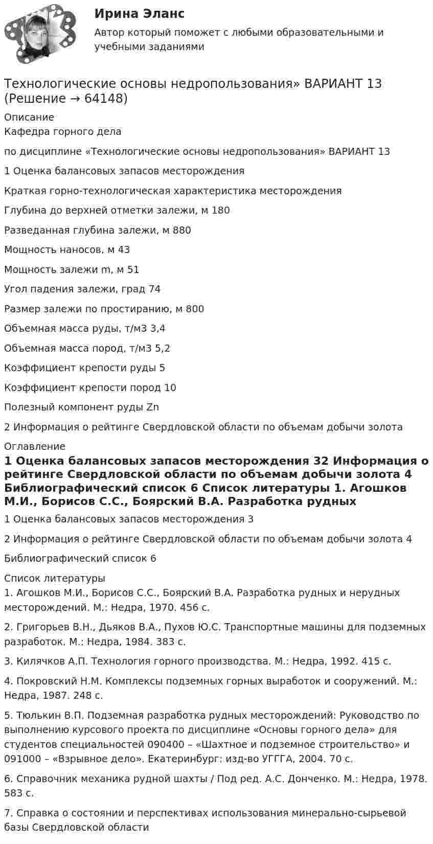      
            Описание
            Кафедра горного дела по дисциплине «Технологические основы недропользования» ВАРИАНТ 131 Оценка балансовых запасов месторожденияКраткая горно-технологическая характеристика месторожденияГлубина до верхней отметки залежи, м	180Разведанная глубина залежи, м	880Мощность наносов, м	43Мощность залежи m, м	51Угол падения залежи, град	74Размер залежи по простиранию, м	800Объемная масса руды, т/м3	3,4Объемная масса пород, т/м3	5,2Коэффициент крепости руды	5Коэффициент крепости пород	10Полезный компонент руды	Zn2 Информация о рейтинге Свердловской области по объемам добычи золота 
            Оглавление
            1	Оценка балансовых запасов месторождения	32	Информация о рейтинге Свердловской области по объемам добычи золота	4	Библиографический список	6 
            Список литературы
            1.	Агошков М.И., Борисов С.С., Боярский В.А. Разработка рудных и нерудных месторождений. М.: Недра, 1970. 456 с.2.	Григорьев В.Н., Дьяков В.А., Пухов Ю.С. Транспортные машины для подземных разработок. М.: Недра, 1984. 383 с.3.	Килячков А.П. Технология горного производства. М.: Недра, 1992. 415 с.4.	Покровский Н.М. Комплексы подземных горных выработок и сооружений. М.: Недра, 1987. 248 с.5.	Тюлькин В.П. Подземная разработка рудных месторождений: Руководство по выполнению курсового проекта по дисциплине «Основы горного дела» для студентов специальностей 090400 – «Шахтное и подземное строительство» и 091000 – «Взрывное дело». Екатеринбург: изд-во УГГГА, 2004. 70 с. 6.	Справочник механика рудной шахты / Под ред. А.С. Донченко. М.: Недра, 1978. 583 с.7. Справка о состоянии и перспективах использования минерально-сырьевой базы Свердловской области  
            
            
            ТЕХНОЛОГИЧЕСКИЕ АСПЕКТЫ ПРОЦЕССА ТОВАРОДВИЖЕНИЯТехнологические основы недропользования» ВАРИАНТ 13Технологические особенности составления и оформления документовТехнологические присоединения объектов электроэнергетики, 44 вопроса (ответы на тест Синергия / МТИ / МОИ / МосАП)Технологические присоединения объектов электроэнергетики (тест с ответами Синергия/МОИ/ МТИ /МОСАП)💯 Технологические присоединения объектов электроэнергетики.ти (ответы на тест Синергия / МОИ / МТИ / МосАП, январь 2024)⭐ Технологические присоединения объектов электроэнергетики.ти (ответы на тест Синергия / МТИ / МосАП, ноябрь 2022)Технологическая карта Тема «Попеременный двухшажный и одновременный одношажный ход»ТЕХНОЛОГИЧЕСКАЯ КАРТА УРОКА МАТЕМАТИКИ     Тема урока: Запись трехзначных чиселТехнологическая карта урока по технологии 6 класс (девочки)Технологическая карта урок-экскурсия Технологическая лексика - Идиомы, часто используемые в науке и исследованияхТЕХНОЛОГИЧЕСКАЯ (ПРОЕКТНО-ТЕХНОЛОГИЧЕСКАЯ) ПРАКТИКАТЕХНОЛОГИЧЕСКАЯ (ПРОЕКТНО-ТЕХНОЛОГИЧЕСКАЯ) ПРАКТИКА
