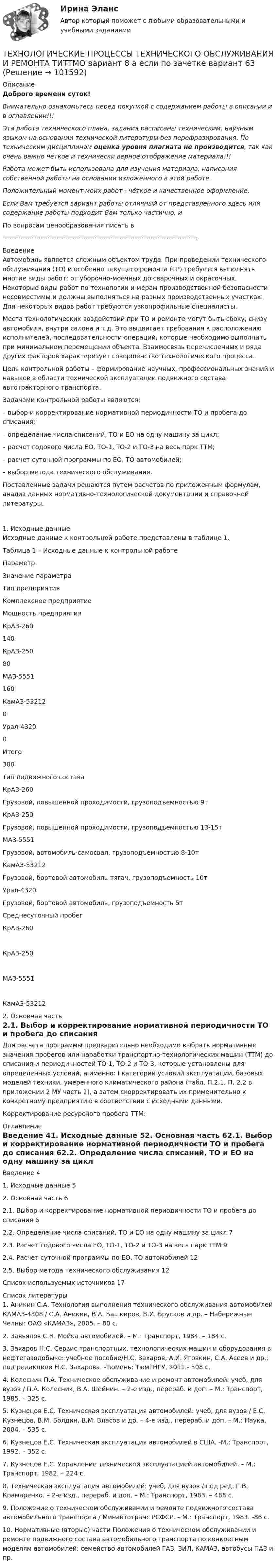       
            Описание
            Доброго времени суток!Внимательно ознакомьтесь перед покупкой с содержанием работы в описании и в оглавлении!!!Эта работа технического плана, задания расписаны техническим, научным языком на основании технической литературы без перефразирования. По техническим дисциплинам оценка уровня плагиата не производится, так как очень важно чёткое и технически верное отображение материала!!!Работа может быть использована для изучения материала, написания собственной работы на основании изложенного в этой работе.Положительный момент моих работ - чёткое и качественное оформление.Если Вам требуется вариант работы отличный от представленного здесь или содержание работы подходит Вам только частично,  и По вопросам ценообразования писать в  ---------------------------------------------------------------------------------------ВведениеАвтомобиль является сложным объектом труда. При проведении технического обслуживания (ТО) и особенно текущего ремонта (ТР) требуется выполнять многие виды работ: от уборочно-моечных до сварочных и окрасочных. Некоторые виды работ по технологии и мерам производственной безопасности несовместимы и должны выполняться на разных производственных участках. Для некоторых видов работ требуются узкопрофильные специалисты.Места технологических воздействий при ТО и ремонте могут быть сбоку, снизу автомобиля, внутри салона и т.д. Это выдвигает требования к расположению исполнителей, последовательности операций, которые необходимо выполнить при минимальном перемещении объекта. Взаимосвязь перечисленных и ряда других факторов характеризует совершенство технологического процесса.Цель контрольной работы – формирование научных, профессиональных знаний и навыков в области технической эксплуатации подвижного состава автотракторного транспорта. Задачами контрольной работы являются:– выбор и корректирование нормативной периодичности ТО и пробега до списания;– определение числа списаний, ТО и ЕО на одну машину за цикл;– расчет годового числа ЕО, ТО-1, ТО-2 и ТО-3 на весь парк ТТМ;– расчет суточной программы по ЕО, ТО автомобилей;– выбор метода технического обслуживания.Поставленные задачи решаются путем расчетов по приложенным формулам, анализ данных нормативно-технологической документации и справочной литературы.  1. Исходные данные Исходные данные к контрольной работе представлены в таблице 1.Таблица 1 – Исходные данные к контрольной работе  Параметр Значение параметра   Тип предприятия Комплексное предприятие   Мощность предприятия    КрАЗ-260 140   КрАЗ-250 80   МАЗ-5551 160   КамАЗ-53212 0   Урал-4320 0   Итого 380   Тип подвижного состава    КрАЗ-260 Грузовой, повышенной проходимости, грузоподъемностью 9т   КрАЗ-250 Грузовой, повышенной проходимости, грузоподъемностью 13-15т   МАЗ-5551 Грузовой, автомобиль-самосвал, грузоподъемностью 8-10т   КамАЗ-53212 Грузовой, бортовой автомобиль-тягач, грузоподъемность 10т   Урал-4320 Грузовой, бортовой автомобиль, грузоподъемность 5т   Среднесуточный пробег    КрАЗ-260   КрАЗ-250   МАЗ-5551   КамАЗ-53212  2. Основная часть2.1. Выбор и корректирование нормативной периодичности ТО и пробега до списанияДля расчета программы предварительно необходимо выбрать нормативные значения пробегов или наработки транспортно-технологических машин (ТТМ) до списания и периодичностей ТО-1, ТО-2 и ТО-3, которые установлены для определенных условий, а именно: I категории условий эксплуатации, базовых моделей техники, умеренного климатического района (табл. П.2.1, П. 2.2 в приложении 2 МУ часть 2), а затем скорректировать их применительно к конкретному предприятию в соответствии с исходными данными.Корректирование ресурсного пробега ТТМ: 
            Оглавление
            Введение	41. Исходные данные	52. Основная часть	62.1. Выбор и корректирование нормативной периодичности ТО и пробега до списания	62.2. Определение числа списаний, ТО и ЕО на одну машину за цикл	72.3. Расчет годового числа ЕО, ТО-1, ТО-2 и ТО-3 на весь парк ТТМ	92.4. Расчет суточной программы по ЕО, ТО автомобилей	122.5. Выбор метода технического обслуживания	12Список используемых источников	17 
            Список литературы
            1. Аникин С.А. Технология выполнения технического обслуживания автомобилей КАМАЗ-4308 / С.А. Аникин, В.А. Башкиров, В.И. Брусков и др. – Набережные Челны: ОАО «КАМАЗ», 2005. – 80 с.2. Завьялов С.Н. Мойка автомобилей. – М.: Транспорт, 1984. – 184 с.3. Захаров Н.С. Сервис транспортных, технологических машин и оборудования в нефтегазодобыче: учебное пособие/Н.С. Захаров, А.И. Яговкин, С.А. Асеев и др.; под редакцией Н.С. Захарова. -Тюмень: ТюмГНГУ, 2011.- 508 с.4. Колесник П.А. Техническое обслуживание и ремонт автомобилей: учеб, для вузов / П.А. Колесник, В.А. Шейнин. – 2-е изд., перераб. и доп. – М.: Транспорт, 1985. – 325 с.5. Кузнецов Е.С. Техническая эксплуатация автомобилей: учеб, для вузов / Е.С. Кузнецов, В.М. Болдин, В.М. Власов и др. – 4-е изд., перераб. и доп. – М.: Наука, 2004. – 535 с.6. Кузнецов Е.С. Техническая эксплуатация автомобилей в США. -М.: Транспорт, 1992. – 352 с.7. Кузнецов Е.С. Управление технической эксплуатацией автомобилей. – М.: Транспорт, 1982. – 224 с.8. Техническая эксплуатация автомобилей: учеб, для вузов / под ред. Г.В. Крамаренко. – 2-е изд., перераб. и доп. – М.: Транспорт, 1983. – 488 с.9. Положение о техническом обслуживании и ремонте подвижного состава автомобильного транспорта / Минавтотранс РСФСР. – М.: Транспорт, 1983. -86 с.10. Нормативные (вторые) части Положения о техническом обслуживании и ремонте подвижного состава автомобильного транспорта по конкретным моделям автомобилей: семейство автомобилей ГАЗ, ЗИЛ, КАМАЗ, автобусы ПАЗ и пр. 