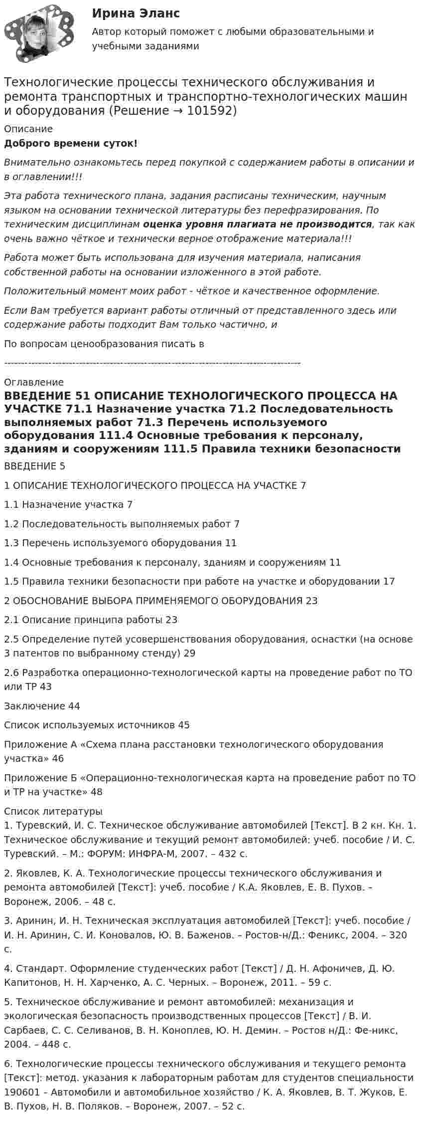       
            Описание
            Доброго времени суток!Внимательно ознакомьтесь перед покупкой с содержанием работы в описании и в оглавлении!!!Эта работа технического плана, задания расписаны техническим, научным языком на основании технической литературы без перефразирования. По техническим дисциплинам оценка уровня плагиата не производится, так как очень важно чёткое и технически верное отображение материала!!!Работа может быть использована для изучения материала, написания собственной работы на основании изложенного в этой работе.Положительный момент моих работ - чёткое и качественное оформление.Если Вам требуется вариант работы отличный от представленного здесь или содержание работы подходит Вам только частично,  и По вопросам ценообразования писать в  --------------------------------------------------------------------------------------- 
            Оглавление
            ВВЕДЕНИЕ	51 ОПИСАНИЕ ТЕХНОЛОГИЧЕСКОГО ПРОЦЕССА НА УЧАСТКЕ	71.1 Назначение участка	71.2 Последовательность выполняемых работ	71.3 Перечень используемого оборудования	111.4 Основные требования к персоналу, зданиям и сооружениям	111.5 Правила техники безопасности при работе на участке и оборудовании	172 ОБОСНОВАНИЕ ВЫБОРА ПРИМЕНЯЕМОГО ОБОРУДОВАНИЯ	232.1 Описание принципа работы	232.5 Определение путей усовершенствования оборудования, оснастки (на основе 3 патентов по выбранному стенду)	292.6 Разработка операционно-технологической карты на проведение работ по ТО или ТР	43Заключение	44Список используемых источников	45Приложение А «Схема плана расстановки технологического оборудования участка»	46Приложение Б «Операционно-технологическая карта на проведение работ по ТО и ТР на участке»	48 
            Список литературы
            1. Туревский, И. С. Техническое обслуживание автомобилей [Текст]. В 2 кн. Кн. 1. Техническое обслуживание и текущий ремонт автомобилей: учеб. пособие / И. С. Туревский. – М.: ФОРУМ: ИНФРА-М, 2007. – 432 с.2. Яковлев, К. А. Технологические процессы технического обслуживания и ремонта автомобилей [Текст]: учеб. пособие / К.А. Яковлев, Е. В. Пухов. – Воронеж, 2006. – 48 с.3. Аринин, И. Н. Техническая эксплуатация автомобилей [Текст]: учеб. пособие / И. Н. Аринин, С. И. Коновалов, Ю. В. Баженов. – Ростов-н/Д.: Феникс, 2004. – 320 с.4. Стандарт. Оформление студенческих работ [Текст] / Д. Н. Афоничев, Д. Ю. Капитонов, Н. Н. Харченко, А. С. Черных. – Воронеж, 2011. – 59 с.5. Техническое обслуживание и ремонт автомобилей: механизация и экологическая безопасность производственных процессов [Текст] / В. И. Сарбаев, С. С. Селиванов, В. Н. Коноплев, Ю. Н. Демин. – Ростов н/Д.: Фе-никс, 2004. – 448 с.6. Технологические процессы технического обслуживания и текущего ремонта [Текст]: метод. указания к лабораторным работам для студентов специальности 190601 – Автомобили и автомобильное хозяйство / К. А. Яковлев, В. Т. Жуков, Е. В. Пухов, Н. В. Поляков. – Воронеж, 2007. – 52 с. 
