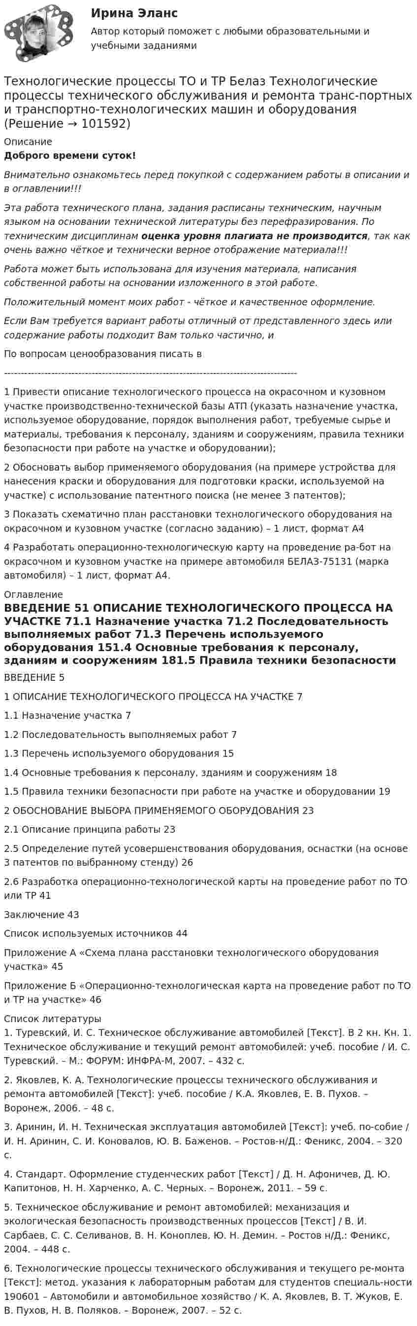       
            Описание
            Доброго времени суток!Внимательно ознакомьтесь перед покупкой с содержанием работы в описании и в оглавлении!!!Эта работа технического плана, задания расписаны техническим, научным языком на основании технической литературы без перефразирования. По техническим дисциплинам оценка уровня плагиата не производится, так как очень важно чёткое и технически верное отображение материала!!!Работа может быть использована для изучения материала, написания собственной работы на основании изложенного в этой работе.Положительный момент моих работ - чёткое и качественное оформление.Если Вам требуется вариант работы отличный от представленного здесь или содержание работы подходит Вам только частично,  и По вопросам ценообразования писать в  ---------------------------------------------------------------------------------------1 Привести описание технологического процесса на окрасочном и кузовном участке производственно-технической базы АТП (указать назначение участка, используемое оборудование, порядок выполнения работ, требуемые сырье и материалы, требования к персоналу, зданиям и сооружениям, правила техники безопасности при работе на участке и оборудовании);2 Обосновать выбор применяемого оборудования (на примере устройства для нанесения краски и оборудования для подготовки краски, используемой на участке) с использование патентного поиска (не менее 3 патентов);3 Показать схематично план расстановки технологического оборудования на окрасочном и кузовном участке (согласно заданию) – 1 лист, формат А44	Разработать операционно-технологическую карту на проведение ра-бот на окрасочном и кузовном участке на примере автомобиля БЕЛАЗ-75131 (марка автомобиля) – 1 лист, формат А4. 
            Оглавление
            ВВЕДЕНИЕ	51 ОПИСАНИЕ ТЕХНОЛОГИЧЕСКОГО ПРОЦЕССА НА УЧАСТКЕ	71.1 Назначение участка	71.2 Последовательность выполняемых работ	71.3 Перечень используемого оборудования	151.4 Основные требования к персоналу, зданиям и сооружениям	181.5 Правила техники безопасности при работе на участке и оборудовании	192 ОБОСНОВАНИЕ ВЫБОРА ПРИМЕНЯЕМОГО ОБОРУДОВАНИЯ	232.1 Описание принципа работы	232.5 Определение путей усовершенствования оборудования, оснастки (на основе 3 патентов по выбранному стенду)	262.6 Разработка операционно-технологической карты на проведение работ по ТО или ТР	41Заключение	43Список используемых источников	44Приложение А «Схема плана расстановки технологического оборудования участка»	45Приложение Б «Операционно-технологическая карта на проведение работ по ТО и ТР на участке»	46 
            Список литературы
            1. Туревский, И. С. Техническое обслуживание автомобилей [Текст]. В 2 кн. Кн. 1. Техническое обслуживание и текущий ремонт автомобилей: учеб. пособие / И. С. Туревский. – М.: ФОРУМ: ИНФРА-М, 2007. – 432 с.2. Яковлев, К. А. Технологические процессы технического обслуживания и ремонта автомобилей [Текст]: учеб. пособие / К.А. Яковлев, Е. В. Пухов. – Воронеж, 2006. – 48 с.3. Аринин, И. Н. Техническая эксплуатация автомобилей [Текст]: учеб. по-собие / И. Н. Аринин, С. И. Коновалов, Ю. В. Баженов. – Ростов-н/Д.: Феникс, 2004. – 320 с.4. Стандарт. Оформление студенческих работ [Текст] / Д. Н. Афоничев, Д. Ю. Капитонов, Н. Н. Харченко, А. С. Черных. – Воронеж, 2011. – 59 с.5. Техническое обслуживание и ремонт автомобилей: механизация и экологическая безопасность производственных процессов [Текст] / В. И. Сарбаев, С. С. Селиванов, В. Н. Коноплев, Ю. Н. Демин. – Ростов н/Д.: Феникс, 2004. – 448 с.6. Технологические процессы технического обслуживания и текущего ре-монта [Текст]: метод. указания к лабораторным работам для студентов специаль-ности 190601 – Автомобили и автомобильное хозяйство / К. А. Яковлев, В. Т. Жуков, Е. В. Пухов, Н. В. Поляков. – Воронеж, 2007. – 52 с. 