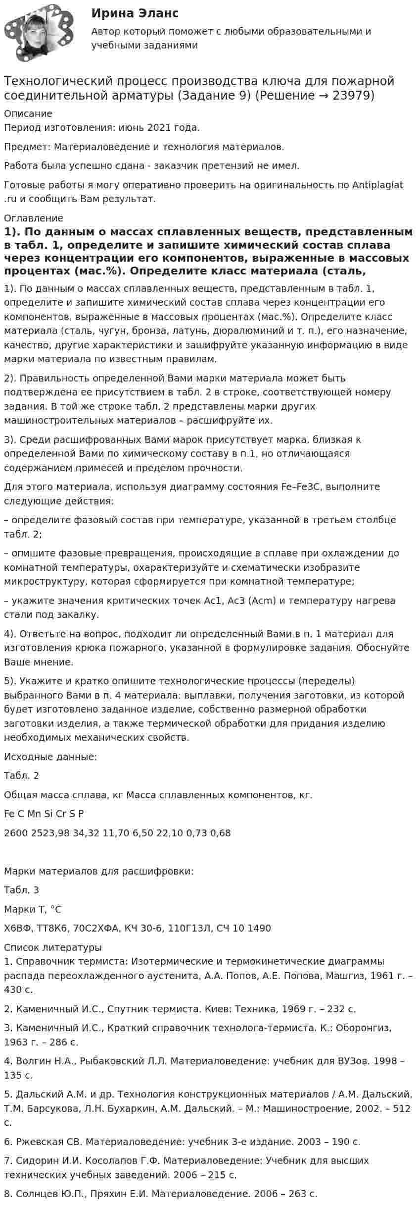      
          Описание
          Период изготовления: июнь 2021 года.Предмет: Материаловедение и технология материалов. Работа была успешно сдана - заказчик претензий не имел.Готовые работы я могу оперативно проверить на оригинальность по Antiplagiat .ru и сообщить Вам результат. 
          Оглавление
          1). По данным о массах сплавленных веществ, представленным в табл. 1, определите и запишите химический состав сплава через концентрации его компонентов, выраженные в массовых процентах (мас.%). Определите класс материала (сталь, чугун, бронза, латунь, дюралюминий и т. п.), его назначение, качество, другие характеристики и зашифруйте указанную информацию в виде марки материала по известным правилам. 2). Правильность определенной Вами марки материала может быть подтверждена ее присутствием в табл. 2 в строке, соответствующей номеру задания. В той же строке табл. 2 представлены марки других машиностроительных материалов – расшифруйте их. 3). Среди расшифрованных Вами марок присутствует марка, близкая к определенной Вами по химическому составу в п.1, но отличающаяся содержанием примесей и пределом прочности. Для этого материала, используя диаграмму состояния Fe–Fe3C, выполните следующие действия:  – определите фазовый состав при температуре, указанной в третьем столбце табл. 2;  – опишите фазовые превращения, происходящие в сплаве при охлаждении до комнатной температуры, охарактеризуйте и схематически изобразите микроструктуру, которая сформируется при комнатной температуре;  – укажите значения критических точек Ас1, Ас3 (Аcm) и температуру нагрева стали под закалку.4). Ответьте на вопрос, подходит ли определенный Вами в п. 1 материал для изготовления крюка пожарного, указанной в формулировке задания. Обоснуйте Ваше мнение. 5). Укажите и кратко опишите технологические процессы (переделы) выбранного Вами в п. 4 материала: выплавки, получения заготовки, из которой будет изготовлено заданное изделие, собственно размерной обработки заготовки изделия, а также термической обработки для придания изделию необходимых механических свойств.Исходные данные:Табл. 2Общая масса сплава, кг Масса сплавленных компонентов, кг. Fe C Mn Si Cr S P2600 2523,98 34,32 11,70 6,50 22,10 0,73 0,68Марки материалов для расшифровки:Табл. 3Марки Т, °СХ6ВФ, ТТ8К6, 70С2ХФА, КЧ 30-6, 110Г13Л, СЧ 10 1490 
          Список литературы
          1. Справочник термиста: Изотермические и термокинетические диаграммы распада переохлажденного аустенита, А.А. Попов, А.Е. Попова, Машгиз, 1961 г. – 430 с.2. Каменичный И.С., Спутник термиста. Киев: Техника, 1969 г. – 232 с.3. Каменичный И.С., Краткий справочник технолога-термиста. К.: Оборонгиз, 1963 г. – 286 с.4. Волгин Н.А., Рыбаковский Л.Л. Материаловедение: учебник для ВУЗов. 1998 – 135 с.5. Дальский А.М. и др. Технология конструкционных материалов / А.М. Дальский, Т.М. Барсукова, Л.Н. Бухаркин, А.М. Дальский. – М.: Машиностроение, 2002. – 512 с.6. Ржевская СВ. Материаловедение: учебник 3-е издание. 2003 – 190 с.7. Сидорин И.И. Косолапов Г.Ф. Материаловедение: Учебник для высших технических учебных заведений. 2006 – 215 с.8. Солнцев Ю.П., Пряхин Е.И. Материаловедение. 2006 – 263 с.
            
            
            технологический процесс производства  кирпичейТехнологический процесс производства ключа для пожарной соединительной арматуры (Задание 9)ТЕХНОЛОГИЧЕСКИЙ РАСЧЕТ МАГИСТРАЛЬНОГО НЕФТЕПРОВОДАТехнологический уклад, пришедшийся на последнюю четверть XX века - это ...Технологическое предпринимательство, тест,  ДГТУТехнология Ethernet определяется стандартом ІЕЕЕ :Технология блокчейн. Анализ внедрения в сферу финансовТехнологические процессы в строительстве / Тесты💯 Технологические процессы в строительстве.ти (ответы на тест Синергия / МТИ / МосАП, июнь 2022)Технологические процессы и аппараты пищевых производств КемТиппТехнологические функции менеджмента теория бизнесаТехнологические энергоносители предприятий Технологические энергоносители предприятий (тест с ответами МОИ) 💯 Технологические энергоносители предприятий.ти (ответы на тест Синергия / МОИ / МТИ / МосАП, ноябрь 2023)