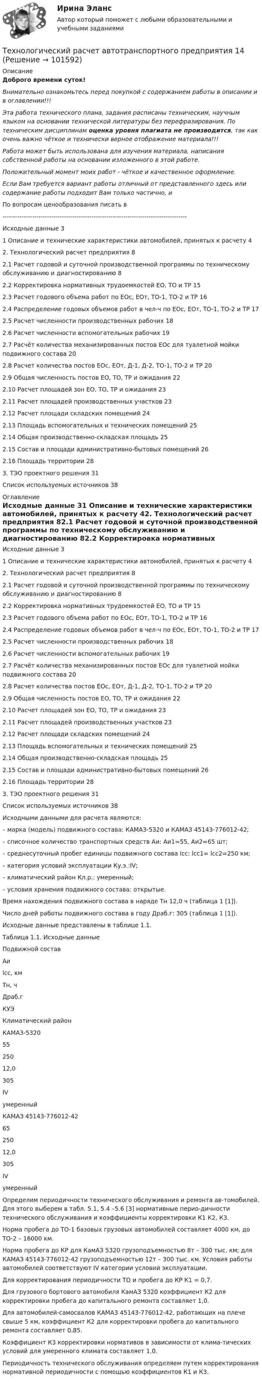       
            Описание
            Доброго времени суток!Внимательно ознакомьтесь перед покупкой с содержанием работы в описании и в оглавлении!!!Эта работа технического плана, задания расписаны техническим, научным языком на основании технической литературы без перефразирования. По техническим дисциплинам оценка уровня плагиата не производится, так как очень важно чёткое и технически верное отображение материала!!!Работа может быть использована для изучения материала, написания собственной работы на основании изложенного в этой работе.Положительный момент моих работ - чёткое и качественное оформление.Если Вам требуется вариант работы отличный от представленного здесь или содержание работы подходит Вам только частично,  и По вопросам ценообразования писать в  ---------------------------------------------------------------------------------------Исходные данные	31 Описание и технические характеристики автомобилей, принятых к расчету	42. Технологический расчет предприятия	82.1 Расчет годовой и суточной производственной программы по техническому обслуживанию и диагностированию	82.2 Корректировка нормативных трудоемкостей ЕО, ТО и ТР	152.3 Расчет годового объема работ по ЕОс, ЕОт, ТО-1, ТО-2 и ТР	162.4 Распределение годовых объемов работ в чел-ч по ЕОс, ЕОт, ТО-1, ТО-2 и ТР	172.5 Расчет численности производственных рабочих	182.6 Расчет численности вспомогательных рабочих	192.7 Расчёт количества механизированных постов ЕОс для туалетной мойки подвижного состава	202.8 Расчет количества постов ЕОс, ЕОт, Д-1, Д-2, ТО-1, ТО-2 и ТР	202.9 Общая численность постов ЕО, ТО, ТР и ожидания	222.10 Расчет площадей зон ЕО, ТО, ТР и ожидания	232.11 Расчет площадей производственных участков	232.12 Расчет площади складских помещений	242.13 Площадь вспомогательных и технических помещений	252.14 Общая производственно-складская площадь	252.15 Состав и площади административно-бытовых помещений	262.16 Площадь территории	283. ТЭО проектного решения	31Список используемых источников	38 
            Оглавление
            Исходные данные	31 Описание и технические характеристики автомобилей, принятых к расчету	42. Технологический расчет предприятия	82.1 Расчет годовой и суточной производственной программы по техническому обслуживанию и диагностированию	82.2 Корректировка нормативных трудоемкостей ЕО, ТО и ТР	152.3 Расчет годового объема работ по ЕОс, ЕОт, ТО-1, ТО-2 и ТР	162.4 Распределение годовых объемов работ в чел-ч по ЕОс, ЕОт, ТО-1, ТО-2 и ТР	172.5 Расчет численности производственных рабочих	182.6 Расчет численности вспомогательных рабочих	192.7 Расчёт количества механизированных постов ЕОс для туалетной мойки подвижного состава	202.8 Расчет количества постов ЕОс, ЕОт, Д-1, Д-2, ТО-1, ТО-2 и ТР	202.9 Общая численность постов ЕО, ТО, ТР и ожидания	222.10 Расчет площадей зон ЕО, ТО, ТР и ожидания	232.11 Расчет площадей производственных участков	232.12 Расчет площади складских помещений	242.13 Площадь вспомогательных и технических помещений	252.14 Общая производственно-складская площадь	252.15 Состав и площади административно-бытовых помещений	262.16 Площадь территории	283. ТЭО проектного решения	31Список используемых источников	38Исходными данными для расчета являются: – марка (модель) подвижного состава: КАМАЗ-5320 и КАМАЗ 45143-776012-42; – списочное количество транспортных средств Аи: Аи1=55, Аи2=65 шт;– среднесуточный пробег единицы подвижного состава lсс: lсс1= lсс2=250 км;– категория условий эксплуатации Ку.э.:IV;– климатический район Кл.р.: умеренный;– условия хранения подвижного состава: открытые. Время нахождения подвижного состава в наряде Тн 12,0 ч (таблица 1 [1]).Число дней работы подвижного состава в году Драб.г: 305 (таблица 1 [1]).Исходные данные представлены в таблице 1.1.	Таблица 1.1. Исходные данные  Подвижной состав Аи lcc, км Тн, ч Драб.г КУЭ Климатический район   КАМАЗ-5320 55 250 12,0 305 IV умеренный    КАМАЗ 45143-776012-42 65 250 12,0 305 IV умеренный  Определим периодичности технического обслуживания и ремонта ав-томобилей. Для этого выберем в табл. 5.1, 5.4 –5.6 [3] нормативные перио-дичности технического обслуживания и коэффициенты корректировки К1 К2, К3. Норма пробега до ТО-1 базовых грузовых автомобилей составляет 4000 км, до ТО-2 – 16000 км.Норма пробега до КР для КамАЗ 5320 грузоподъемностью 8т – 300 тыс. км; для КАМАЗ 45143-776012-42 грузоподъемностью 12т – 300 тыс. км. Условия работы автомобилей соответствуют IV категории условий эксплуатации.Для корректирования периодичности ТО и пробега до КР К1 = 0,7.Для грузового бортового автомобиля КамАЗ 5320 коэффициент К2 для корректировки пробега до капитального ремонта составляет 1,0.Для автомобилей-самосвалов КАМАЗ 45143-776012-42, работающих на плече свыше 5 км, коэффициент К2 для корректировки пробега до капитального ремонта составляет 0,85. Коэффициент К3 корректировки нормативов в зависимости от клима-тических условий для умеренного климата составляет 1,0.Периодичность технического обслуживания определяем путем корректирования нормативной периодичности с помощью коэффициентов К1 и К3.   