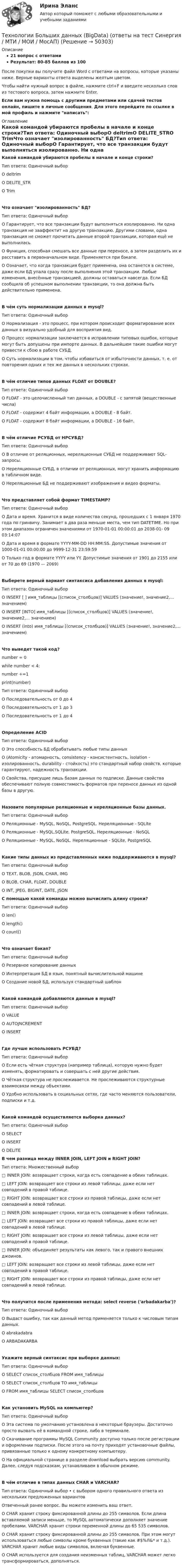     
            Описание
            21 вопрос с ответамиРезультат: 80-85 баллов из 100После покупки вы получите файл Word с ответами на вопросы, которые указаны ниже. Верные варианты ответа выделены желтым цветом.Чтобы найти нужный вопрос в файле, нажмите ctrl+F и введите несколько слов из тестового вопроса, затем нажмите Enter.Если вам нужна помощь с другими предметами или сдачей тестов онлайн, пишите в личные сообщения. Для этого перейдите по ссылке в мой профиль и нажмите написать:  
            Оглавление
            Какой командой убираются пробелы в начале и конце строки?Тип ответа: Одиночный выборО deltrimО DELITE_STRО TrimЧто означает изолированность БД?Тип ответа: Одиночный выборО Гарантирует, что все транзакции будут выполняться изолированно. Ни одна транзакция не зааффектит на другую транзакцию. Другими словами, одна транзакция не сможет прочитать данные второй транзакции, которая ещё не выполнилась.О Функция, способная смешать все данные при переносе, а затем разделить их и расставить в первоначальном виде. Применяется при бэкапе.О Означает, что когда транзакция будет применена, она останется в системе, даже если БД упала сразу после выполнения этой транзакции. Любые изменения, внесённые транзакцией, должны оставаться навсегда. Если БД сообщила об успешном выполнении транзакции, то она должна быть действительно применена.В чём суть нормализации данных в mysql?Тип ответа: Одиночный выборО Нормализация - это процесс, при котором происходит форматирование всех данных в визуально удобный для восприятия вид.О Процесс нормализации заключается в исправлении типовых ошибок, которые могут быть допущены при импорте данных. В дальнейшем такие ошибки могут привести к сбою в работе СУБД.О Суть нормализации в том, чтобы избавиться от избыточности данных, т. е. от повторения одних и тех же данных в нескольких строках.В чём отличие типов данных FLOAT от DOUBLE?Тип ответа: Одиночный выборО FLOAT - это целочисленный тип данных, a DOUBLE - с запятой (вещественные числа)О FLOAT - содержит 4 байт информации, a DOUBLE - 8 байт.О FLOAT - содержит 8 байт информации, a DOUBLE - 16 байт.В чём отличие РСУБД от НРСУБД?Тип ответа: Одиночный выборО В отличие от реляционных, нереляционные СУБД не поддерживают SQL-запросы.О Нереляционные СУБД, в отличии от реляционных, могут хранить информацию в табличном виде.О Нереляционные БД не поддерживают изображения и видео форматы.Что представляет собой формат TIMESTAMP?Тип ответа: Одиночный выборО Дата и время. Хранится в виде количества секунд, прошедших с 1 января 1970 года по гринвичу. Занимает в два раза меньше места, чем тип DATETIME. Но при этом диапазон ограничен значениями от 1970-01-01 00:00:01 до 2038-01- 09 03:14:07О Дата и время в формате YYYY-MM-DD HH:MM:SS. Допустимые значения от 1000-01-01 00:00:00 до 9999-12-31 23:59:59О Только год в формате YYYY или YY. Допустимые значения от 1901 до 2155 или от 70 до 69 (1970 — 2069)Выберете верный вариант синтаксиса добавления данных в mysql:Тип ответа: Одиночный выборО INSERT [ ] имя_таблицы [(список_столбцов)] VALUES (значение!, значение2,... значением)О INSERT [INTO] имя_таблицы [(список_столбцов)] VALUES (значение!, значение2,... значением)О INSERT (into) имя_таблицы [(список_столбцов)] VALUES (значение!, значение2,... значением)Что выведет такой код?number = 0 while number < 4: number +=1 print(number)Тип ответа: Одиночный выборО Последовательность от 0 до 4О Последовательность от 1 до 3О Последовательность от 1 до 4Определение ACIDТип ответа: Одиночный выборО Это способность БД обрабатывать любые типы данныхО (Atomicity - атомарность, consistency - консистентность, isolation - изолированность, durability - стойкость) это стандартный набор свойств, которые гарантируют, надежность транзакции.О Свойства, присущие лишь базам данных по подписке. Данные свойства обеспечивают полную совместимость форматов при переносе данных из одной базы в другую.Назовите популярные реляционные и нереляционные базы данных.Тип ответа: Одиночный выборО Реляционные - MySQL, NoSQL, PostgreSQL. Нереляционные - SQLiteО Реляционные - MySQL,SQLite, PostgreSQL. Нереляционные - NoSQLО Реляционные - MySQL, NoSQL. Нереляционные - SQLite, PostgreSQLКакие типы данных из представленных ниже поддерживаются в mysql?Тип ответа: Одиночный выборО TEXT, BLOB, JSON, CHAR, IMGО BLOB, CHAR, FLOAT, DOUBLEО INT, JPEG, BIGINT, DATE, JSON С помощью какой команды можно вычислить длину строки?Тип ответа: Одиночный выборО len()О length()О count()Что означает бэкап?Тип ответа: Одиночный выборО Резервное копирование данныхО Интерпретация БД в язык, понятный вычислительной машинеО Создание новой БД, используя стандартный шаблонКакой командой добавляются данные в mysql?Тип ответа: Одиночный выборО VALUEО AUTOJNCREMENTО INSERTГде лучше использовать РСУБД?Тип ответа: Одиночный выборО Если есть чёткая структура (например таблица), которую нужно будет изменять, форматировать и совершать с ней другие действия.О Чёткая структура не прослеживается. Не прослеживаются структурные взаимосвязи между объектами.О Удобно использовать в социальных сетях, где часто меняются пользователи, подписки и т.д.Какой командой осуществляется выборка данных?Тип ответа: Одиночный выборО SELECTО INSERTО DELITE В чем разница между INNER JOIN, LEFT JOIN и RIGHT JOIN?Тип ответа: Множественный выбор□ INNER JOIN: возвращает строки, когда есть совпадение в обеих таблицах.□ LEFT JOIN: возвращает все строки из левой таблицы, даже если нет совпадений в правой таблице.□ RIGHT JOIN: возвращает все строки из правой таблицы, даже если нет совпадений в левой таблице.□ INNER JOIN: возвращает строки, когда есть совпадение в обеих таблицах.□ LEFT JOIN: возвращает все строки из правой таблицы, даже если нет совпадений в левой таблице.□ RIGHT JOIN: возвращает все строки из левой таблицы, даже если нет совпадений в правой таблице.□ INNER JOIN: объединяет результаты как левого, так и правого внешних джоинов.□ LEFT JOIN: возвращает все строки из левой таблицы, даже если нет совпадений в правой таблице.□ RIGHT JOIN: возвращает все строки из правой таблицы, даже если нет совпадений в левой таблице.Что получится после применения метода: select reverse ('arbadakarba')?Тип ответа: Одиночный выборО Выдаст ошибку, так как данный метод применяется только к числовым типам данных.О abrakadabraО ARBADAKARBAУкажите верный синтаксис при выборке данных:Тип ответа: Одиночный выборО SELECT список_столбцов FROM имя_таблицыО SELECT список_столбцов ТО имя_таблицыО FROM имя_таблицы SELECT список_столбцовКак установить MySQL на компьютер?Тип ответа: Одиночный выборО Эта система по умолчанию установлена в некоторые браузеры. Достаточно просто вызвать её в командной строке, либо в терминале.О Скачивание программы MySQL Community доступно только после регистрации и оформлении подписки. После этого на почту приходят установочные файлы, привязанные только к одному конкретному компьютеру.О На официальной странице  в разделе download выбрать версию community. Далее, следуя подсказкам, устанавливаем в обычном режиме.В чём отличие в типах данных CHAR и VARCHAR?Тип ответа: Одиночный выбор • с выбором одного правильного ответа из нескольких предложенных вариантовОтвеченный ранее вопрос. Вы можете изменить ваш ответ.О CHAR хранит строку фиксированной длины до 255 символов. Если длина вставляемой записи меньше, то MySQL автоматически дополняет значение пробелами. VARCHAR хранит строки переменной длины до 65 535 символов.О CHAR хранит строку фиксированной длины до 255 символов. При этом могут использоваться любые символы кроме буквенных (такие как #$%Л&amp;* и т.д.). VARCHAR хранит любые виды символов, включая буквенные.О CHAR используется для создания неизменных таблиц, VARCHAR может легко трансформироваться, дополняться. 
            
            
            Технологии больших данных (BigData) (Ответы на тест Синергия/МОИ/ МТИ)Технологии Больших данных (BigData) (ответы на тест Синергия / МТИ / МОИ / МосАП)⭐ Технологии Больших данных (BigData) (ответы на тест Синергия / МТИ / МосАП, декабрь 2022)Технологии Больших данных (BigData) синергия ответы на тест Технологии Больших данных (BigData) синергия ответы на тест Технологии Больших данных (BigData) тест с ответами Синергия/МОИ/ МТИТехнологии Больших данных BigDate ответы на тест СинергияТехническое обслуживание электрооборудования автомобилей💯 Техническое оснащение торговых организаций и охрана труда [Тема 1-4] (ответы на тесты Синергия / МОИ / МТИ / МосАП, ноябрь 2023)Техническое оснащение торговых организаций и охрана труда тест Синергия (все ответы✅ до 100 баллов) Итоговая аттестацияТехническое регулирование и метрология Итоговый тест Техническое регулирование и метрология Тесты+Задания СибУПКТЕХНОЛОГИИ INTERNET / INTRANET В ПОЧТОВОЙ СВЯЗИ (вариант 5)ТЕХНОЛОГИИ INTERNET / INTRANET В ПОЧТОВОЙ СВЯЗИ (вариант 7)