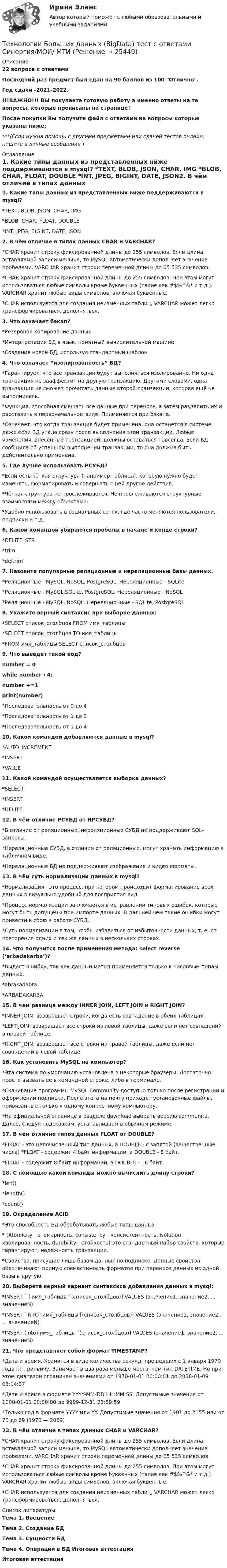     
          Описание
          22 вопроса с ответамиПоследний раз предмет был сдан на 90 баллов из 100 Отлично.Год сдачи -2021-2022.!!!ВАЖНО!!! ВЫ покупаете готовую работу а именно ответы на те вопросы, которые прописаны на странице!После покупки Вы получите файл с ответами на вопросы которые указаны ниже:***(Если нужна помощь с другими предметами или сдачей тестов онлайн, пишите в личные сообщения  ) 
          Оглавление
          1. Какие типы данных из представленных ниже поддерживаются в mysql? *TEXT, BLOB, JSON, CHAR, IMG *BLOB, CHAR, FLOAT, DOUBLE *INT, JPEG, BIGINT, DATE, JSON2. В чём отличие в типах данных CHAR и VARCHAR? *CHAR хранит строку фиксированной длины до 255 символов. Если длина вставляемой записи меньше, то MySQL автоматически дополняет значение пробелами. VARCHAR хранит строки переменной длины до 65 535 символов. *CHAR хранит строку фиксированной длины до 255 символов. При этом могут использоваться любые символы кроме буквенных (такие как #$%^&amp;* и т.д.). VARCHAR хранит любые виды символов, включая буквенные. *CHAR используется для создания неизменных таблиц, VARCHAR может легко трансформироваться, дополняться.3. Что означает бэкап?*Резервное копирование данных *Интерпретация БД в язык, понятный вычислительной машине *Создание новой БД, используя стандартный шаблон4. Что означает “изолированность” БД? *Гарантирует, что все транзакции будут выполняться изолированно. Ни одна транзакция не зааффектит на другую транзакцию. Другими словами, одна транзакция не сможет прочитать данные второй транзакции, которая ещё не выполнилась. *Функция, способная смешать все данные при переносе, а затем разделить их и расставить в первоначальном виде. Применяется при бэкапе. *Означает, что когда транзакция будет применена, она останется в системе, даже если БД упала сразу после выполнения этой транзакции. Любые изменения, внесённые транзакцией, должны оставаться навсегда. Если БД сообщила об успешном выполнении транзакции, то она должна быть действительно применена.5. Где лучше использовать РСУБД? *Если есть чёткая структура (например таблица), которую нужно будет изменять, форматировать и совершать с ней другие действия. *Чёткая структура не прослеживается. Не прослеживаются структурные взаимосвязи между объектами. *Удобно использовать в социальных сетях, где часто меняются пользователи, подписки и т.д.6. Какой командой убираются пробелы в начале и конце строки? *DELITE_STR *trim *deltrim7. Назовите популярные реляционные и нереляционные базы данных. *Реляционные - MySQL, NoSQL, PostgreSQL. Нереляционные - SQLite *Реляционные - MySQL,SQLite, PostgreSQL. Нереляционные - NoSQL *Реляционные - MySQL, NoSQL. Нереляционные - SQLite, PostgreSQL8. Укажите верный синтаксис при выборке данных: *SELECT список_столбцов FROM имя_таблицы *SELECT список_столбцов TO имя_таблицы *FROM имя_таблицы SELECT список_столбцов9. Что выведет такой код? number = 0 while number ‹ 4: number +=1 print(number) *Последовательность от 0 до 4 *Последовательность от 1 до 3 *Последовательность от 1 до 410. Какой командой добавляются данные в mysql? *AUTO_INCREMENT *INSERT *VALUE11. Какой командой осуществляется выборка данных? *SELECT *INSERT *DELITE 12. В чём отличие РСУБД от НРСУБД? *В отличие от реляционных, нереляционные СУБД не поддерживают SQL-запросы. *Нереляционные СУБД, в отличии от реляционных, могут хранить информацию в табличном виде. *Нереляционные БД не поддерживают изображения и видео форматы.13. В чём суть нормализации данных в mysql? *Нормализация - это процесс, при котором происходит форматирование всех данных в визуально удобный для восприятия вид. *Процесс нормализации заключается в исправлении типовых ошибок, которые могут быть допущены при импорте данных. В дальнейшем такие ошибки могут привести к сбою в работе СУБД. *Суть нормализации в том, чтобы избавиться от избыточности данных, т. е. от повторения одних и тех же данных в нескольких строках.14. Что получится после применения метода: select reverse (‘arbadakarba’)? *Выдаст ошибку, так как данный метод применяется только к числовым типам данных. *abrakadabra *ARBADAKARBA15. В чем разница между INNER JOIN, LEFT JOIN и RIGHT JOIN?*INNER JOIN: возвращает строки, когда есть совпадение в обеих таблицах.*LEFT JOIN: возвращает все строки из левой таблицы, даже если нет совпадений в правой таблице.*RIGHT JOIN: возвращает все строки из правой таблицы, даже если нет совпадений в левой таблице.16. Как установить MySQL на компьютер?*Эта система по умолчанию установлена в некоторые браузеры. Достаточно просто вызвать её в командной строке, либо в терминале. *Скачивание программы MySQL Community доступно только после регистрации и оформлении подписки. После этого на почту приходят установочные файлы, привязанные только к одному конкретному компьютеру. *На официальной странице  в разделе download выбрать версию communitu. Далее, следуя подсказкам, устанавливаем в обычном режиме.17. В чём отличие типов данных FLOAT от DOUBLE?*FLOAT - это целочисленный тип данных, а DOUBLE - с запятой (вещественные числа) *FLOAT - содержит 4 байт информации, а DOUBLE - 8 байт. *FLOAT - содержит 8 байт информации, а DOUBLE - 16 байт.18. C помощью какой команды можно вычислить длину строки? *len() *length() *count()19. Определение ACID*Это способность БД обрабатывать любые типы данных * (Atomicity - атомарность, consistency - консистентность, isolation - изолированность, durability - стойкость) это стандартный набор свойств, которые гарантируют, надежность транзакции. *Свойства, присущие лишь базам данных по подписке. Данные свойства обеспечивают полную совместимость форматов при переносе данных из одной базы в другую.20. Выберете верный вариант синтаксиса добавления данных в mysql: *INSERT [ ] имя_таблицы [(список_столбцов)] VALUES (значение1, значение2, ... значениеN) *INSERT [INTO] имя_таблицы [(список_столбцов)] VALUES (значение1, значение2, ... значениеN) *INSERT (into) имя_таблицы [(список_столбцов)] VALUES (значение1, значение2, ... значениеN)21. Что представляет собой формат TIMESTAMP? *Дата и время. Хранится в виде количества секунд, прошедших с 1 января 1970 года по гринвичу. Занимает в два раза меньше места, чем тип DATETIME. Но при этом диапазон ограничен значениями от 1970-01-01 00:00:01 до 2038-01-09 03:14:07 *Дата и время в формате YYYY-MM-DD HH:MM:SS. Допустимые значения от 1000-01-01 00:00:00 до 9999-12-31 23:59:59 *Только год в формате YYYY или YY. Допустимые значения от 1901 до 2155 или от 70 до 69 (1970 — 2069)22. В чём отличие в типах данных CHAR и VARCHAR? *CHAR хранит строку фиксированной длины до 255 символов. Если длина вставляемой записи меньше, то MySQL автоматически дополняет значение пробелами. VARCHAR хранит строки переменной длины до 65 535 символов. *CHAR хранит строку фиксированной длины до 255 символов. При этом могут использоваться любые символы кроме буквенных (такие как #$%^&amp;* и т.д.). VARCHAR хранит любые виды символов, включая буквенные. *CHAR используется для создания неизменных таблиц, VARCHAR может легко трансформироваться, дополняться. 
          Список литературы
          Тема 1. Введение Тема 2. Создание БД Тема 3. Сущности БД Тема 4. Операции в БД Итоговая аттестация Итоговая аттестация
            
            
            Технологии Больших данных (BigData) синергия ответы на тест Технологии Больших данных (BigData) тест с ответами Синергия/МОИ/ МТИТехнологии Больших данных BigDate ответы на тест СинергияТехнологии больших данных СинергияТехнологии ведения тренингаТехнологии ведения тренингаТехнологии ведения тренингаТехническое регулирование и метрология Тесты+Задания СибУПКТЕХНОЛОГИИ INTERNET / INTRANET В ПОЧТОВОЙ СВЯЗИ (вариант 5)ТЕХНОЛОГИИ INTERNET / INTRANET В ПОЧТОВОЙ СВЯЗИ (вариант 7)⭐ Технологии Больших данных (BigData) (все ответы на тест Синергия / МТИ / МосАП, январь 2023)Технологии больших данных (BigData) (Ответы на тест Синергия/МОИ/ МТИ)Технологии Больших данных (BigData) (ответы на тест Синергия / МТИ / МОИ / МосАП)⭐ Технологии Больших данных (BigData) (ответы на тест Синергия / МТИ / МосАП, декабрь 2022)