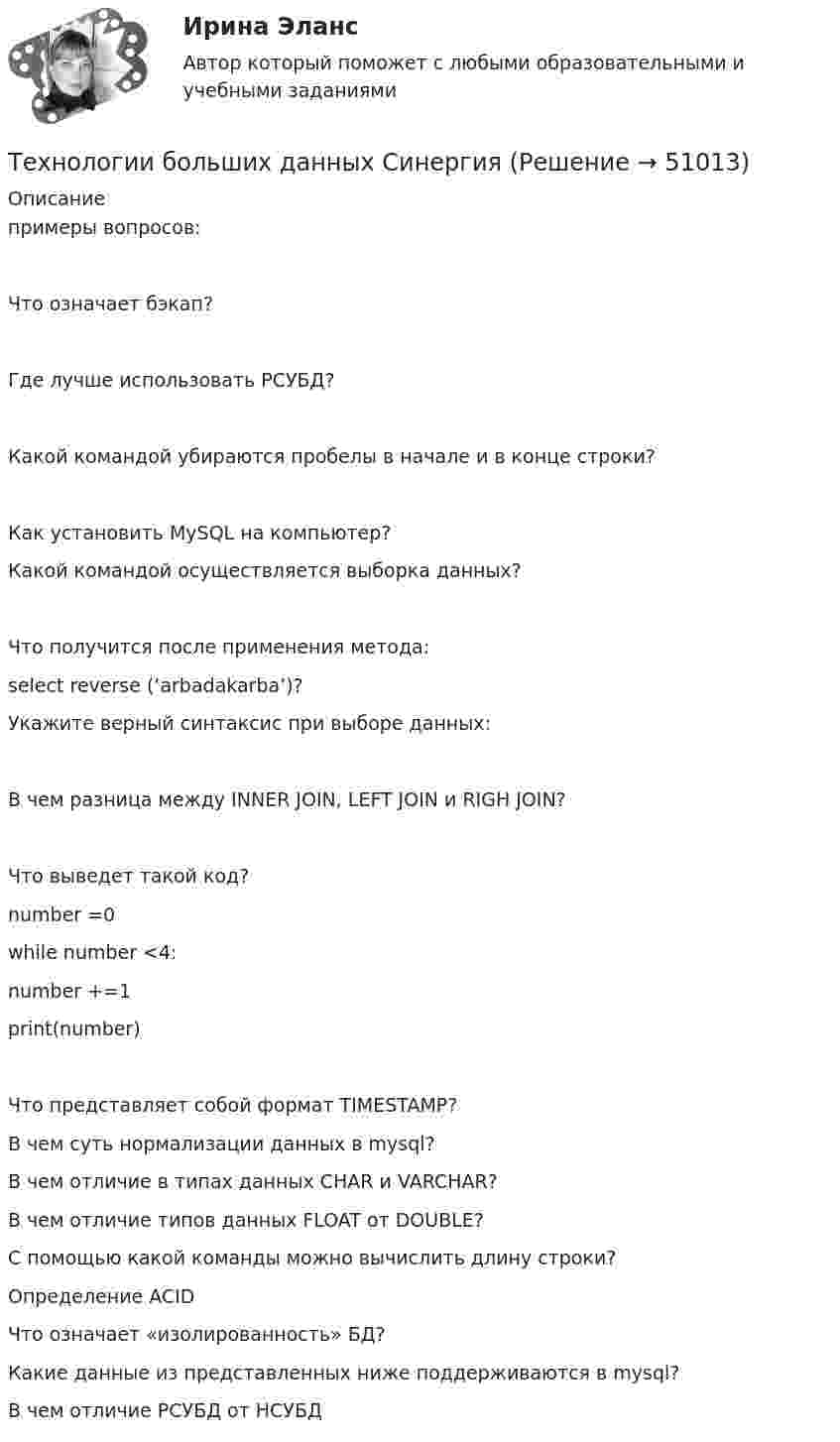     
            Описание
            примеры вопросов:Что означает бэкап?Где лучше использовать РСУБД?Какой командой убираются пробелы в начале и в конце строки?Как установить MySQL на компьютер?Какой командой осуществляется выборка данных?Что получится после применения метода:select reverse (‘arbadakarba’)?Укажите верный синтаксис при выборе данных:В чем разница между INNER JOIN, LEFT JOIN и RIGH JOIN?Что выведет такой код?number =0while number <4:number +=1print(number)Что представляет собой формат TIMESTAMP?В чем суть нормализации данных в mysql?В чем отличие в типах данных CHAR и VARCHAR?В чем отличие типов данных FLOAT от DOUBLE?С помощью какой команды можно вычислить длину строки?Определение ACIDЧто означает «изолированность» БД?Какие данные из представленных ниже поддерживаются в mysql?В чем отличие РСУБД от НСУБД   
            
            
            Технологии Больших данных BigDate ответы на тест СинергияТехнологии больших данных СинергияТехнологии ведения тренингаТехнологии ведения тренингаТехнологии ведения тренингаТехнологии ведения тренинга автоматизированные заданияТехнологии ведения тренинга. все тесты по дисциплинеТЕХНОЛОГИИ INTERNET / INTRANET В ПОЧТОВОЙ СВЯЗИ (вариант 7)⭐ Технологии Больших данных (BigData) (все ответы на тест Синергия / МТИ / МосАП, январь 2023)Технологии больших данных (BigData) (Ответы на тест Синергия/МОИ/ МТИ)Технологии Больших данных (BigData) (ответы на тест Синергия / МТИ / МОИ / МосАП)⭐ Технологии Больших данных (BigData) (ответы на тест Синергия / МТИ / МосАП, декабрь 2022)Технологии Больших данных (BigData) синергия ответы на тест Технологии Больших данных (BigData) синергия ответы на тест 