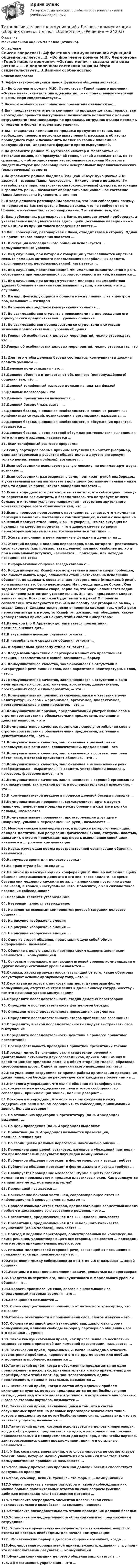      
          Описание
          Максимальная оценка 93 балла (отлично). 
          Оглавление
          Список вопросов:1. Аффективно-коммуникативной функцией общения является …2. «Во фрагменте романа М.Ю. Лермонтова «Герой нашего времени»: «Оставь меня», - сказала она едва внятно...» - о подавленном состоянии княжны Мэри свидетельствует...3.Важной особенностью приватной презентации является ее… 4.Вы – представитель отдела компании по продаже детских товаров. вам необходимо провести выступление: познакомить коллектив с новыми сотрудниками (два менеджера по продажам, сотрудник отдела продаж). определите формат и время выступления.5.Вы – специалист компании по продаже продуктов питания. вам необходимо провести несколько выступлений: рассказать об итогах прошедшего года и познакомить коллег со своими планами на следующий год. Определите формат и время выступлений.6.Во фрагменте романа М. Булгакова «Мастер и Маргарита»: «Я отчетливо помню, как прозвучал её голос, низкий довольно-таки, но со срывами…», - об эмоционально нестабильном состоянии Маргариты свидетельствуют две разновидности невербальных паралингвистических (околоречевых) средств:7.Во фрагменте романа Людмилы Улицкой «Казус Кукоцкого»: «Не должен! – взревел Павел Алексеевич. – Никому ничего не должен! » - невербальные паралингвистические (околоречевые) средства: интонация и громкость речи, – позволяют определить эмоциональное состояние Павла Алексеевича Кукоцкого, а именно: 8. В ходе делового разговора Вы заметили, что Ваш собеседник почему-то перестал на Вас смотреть, а беседа такова, что не требует от него большого интеллектуального напряжения. Это вызвано тем, что …9. Ваш собеседник, разговаривая с Вами, подпирает рукой подбородок, а указательный палец вытягивает вдоль щеки (остальные пальцы - ниже рта). Одной из причин такого поведения является ...10.Ваш собеседник, разговаривая с Вами, отводит глаза в сторону. Одной из причин такого поведения является …11. В ситуации исповедального общения используется … коммуникативный уровень12. Вид слушания, при котором с говорящим устанавливается обратная связь (с помощью активного использования невербальных средств, расспрашивания, перефразирования), называется ... 13. Вид слушания, предполагающий минимальное вмешательство в речь собеседника при максимальной сосредоточенности на ней, называется … 14. Вид слушания, при котором участник делового взаимодействия уделяет большее внимание «считыванию» чувств, а не слов, – это … слушание15. Взгляд, фокусирующийся в области между линией глаз и центром лба, называют … взглядом16. Вербальным средством коммуникации является …17. Во взаимодействии студента с ровесниками на дне рождения его однокурсника предпочтителен... уровень общения 18. Во взаимодействии преподавателя со студентами в ситуации экзамена предпочтителен … уровень общения19. Говоря об особенностях деловых мероприятий, можно утверждать, что …20.Говоря об особенностях деловых мероприятий, можно утверждать, что …21. Для того чтобы деловая беседа состоялась, коммуниканты должны владеть умением ….22.Деловые коммуникации – это …23.Деловое общение отличается от обыденного (непринуждённого) общения тем, что …24.Деловой телефонный разговор должен начинаться фразой25.Деловые переговоры – это 26.Деловой презентацией называется … 27.Деловой беседой называется …28.Деловая беседа, вызванная необходимостью решения различных конфликтных ситуаций, возникающих в организации, называется …29.Деловая беседа, вызванная необходимостью обсуждения проектов, называется …30.Деловая беседа, в ходе которой обсуждается технология выполнения того или иного задания, называется …31. Если телефонный разговор прервался 32.Если у партнёров разные причины вступления в контакт (например, один заинтересован в развитии общего дела, а другого интересует только немедленная прибыль), возникает ...33.Если собеседники используют разную лексику, не понимая друг друга, возникает…34.Если собеседник, разговаривая с вами, подпирает рукой подбородок, а указательный палец вытягивает вдоль щеки (остальные пальцы – ниже рта), то одной из причин такого поведения является …35.Если в ходе делового разговора вы заметили, что собеседник почему-то перестал на вас смотреть, а беседа такова, что не требует от него большого интеллектуального напряжения – отсутствие зрительного контакта скорее всего объясняется тем, что …36.Если в процессе переговоров с партнером вы узнаете, что у компании партнера изменились поставщики комплектующих, в связи с чем цена на конечный продукт стала ниже, и вы не уверены, что эта ситуация не повлияла на качество продукта, – то в данном случае во время переговоров выгоднее для вас воспользоваться тактикой …37. Жесты выполняют в речи различные функции и делятся на …38. Жесткий подход к ведению переговоров, цель которого – реализовать свою исходную (как правило, завышенную) позицию наиболее полно и при минимальных уступках, называется … подходом, или методом позиционного торга39. Информативное общение всегда связано с …40. Когда император Ксанф неосмотрительно в запале спора пообещал, что сможет выпить море, оппоненты стали настаивать на исполнении обещания. не сдержать слова значило потерять лицо (имиджевый риск), но и выполнить это было невозможно. На помощь пришел Сократ. Она задал вопрос участникам спора, верно ли, что море наполняется водой рек? Оппоненты ответили утвердительно. Значит, – продолжил Сократ, – выпивая море, Ксанф должен будет выпить и реки? Оппоненты согласились, что получается так. «Но по поводу рек уговора не было», – сказал Сократ. Следовательно, если оппоненты сделают так, чтобы реки перестали впадать в море, то Ксанф тут же выполнит обещание. какую уловку (прием) применил Сократ, чтобы спасти императора?41.Камерной (по Л.Аррендондо) называется презентация, предназначенная для… 42.К внутренним помехам слушания относят…43.К невербальным средствам общения относят …44. К официально-деловому стилю относится … 45. Когда взаимодействию с партнёром мешает его нравственная позиция, несовместимая с вашей, возникает … барьер46. Коммуникативное качество, заключающееся в отсутствии в литературной речи лишних слов, слов-паразитов и нелитературных слов, - это...47. Коммуникативное качество, заключающееся в отсутствии в речи нелитературных слов: жаргонизмов, арготизмов, диалектизмов, просторечных слов и слов-паразитов, — это …48. Коммуникативный признак, заключающийся в отсутствии в речи нелитературных слов – жаргонизмов, арготизмов, диалектизмов, просторечных слов и слов-паразитов, – это …49.Коммуникативный признак, предполагающий употребление слов в строгом соответствии с обозначаемыми предметами, явлениями действительности, – это 50.Коммуникативное качество, предполагающее употребление слов в строгом соответствии с обозначаемыми предметами, явлениями действительности, - это ...51.Коммуникативное качество, заключающее в разнообразии используемых в речи слов, словосочетаний, предложений – это 52.Коммуникативное качество, заключающееся в соответствии речи обстановке, в которой происходит общение, - это ... 53.Коммуникативное качество, заключающее в использовании речи изобразительно – выразительных средств, употреблении пословиц, поговорок, фразеологизмов, – это 54.Коммуникативное качество, заключающееся в хорошей организации как письменной, так и устной речи, в последовательности изложения, – это … 55.К коммуникативной неудаче в процессе деловой беседы приводит …56.Коммуникативные проявления, согласующиеся друг с другом (например, поперечная морщина между бровями и сжатые в кулаки пальцы), называются 57.Коммуникативные проявления, противоречащие друг другу (например, улыбка и перекрещенные руки), называются …58. Монологическое взаимодействие, в процессе которого говорящий, обладая достаточными ресурсами (физической силой, статусом, властью, деньгами), открыто принуждает партнера к выполнению своей цели, называется … уровнем коммуникации59. Наука, изучающая нормы пространственной организации общения, называется …60.Наилучшее время для делового звонка - …61.На краю стула обычно сидит … 62.На одной из международных конференций Р. Фишер наблюдал сцену общения американского делегата и его японского коллеги. во время беседы они медленно кружили по залу – американец постоянно делал шаг назад, а японец «наступал» на него. Объясните, с чем связано такое поведение собеседников?63.Неверным является утверждение: 64. Неверным является утверждение: 65. Не является основным компонентом речевой ситуации делового общения…66. На рисунке изображена эмоция                    67. На рисунке изображена эмоция …  68. На рисунке изображена эмоция …  69. Одну из сторон общения, представляющую собой обмен информацией, называют ...70. Общение с целью сделать партнера своим единомышленником называется … коммуникацией71. Основным признаком, отличающим игровой уровень коммуникации от других коммуникативных уровней является …72.Окраска, характер звука голоса, зависящий от того, какие обертоны сопутствуют основному звуковому тону, - это ...73.Отсутствие интереса к личности партнера, диалоговая форма коммуникации, отсутствие стремления к дальнейшему сотрудничеству - все это признаки уровня коммуникации74.Определите последовательность стадий деловых переговоров:75. Определите последовательность фаз деловой беседы: 76. Определите последовательность приводимых аргументов:77. Определите последовательность этапов проблемного совещания:78.Определите, в какой последовательности следует выстраивать свое выступление79.Определите последовательность действий в процессе приватных презентаций:80. Последовательность проведения приватной презентации такова: …81.Проходя мимо, Вы случайно стали свидетелем речевой и двигательной активности двух собеседников, причем один из них в какой-то момент приложил ладони к обеим сторонам головы, образовав своеобразный шоры. Одной из причин такого поведения является … 82.При уклонении сотрудника от правил работы организации проведение дисциплинарной беседы не рекомендуется откладывать более чем на …83.Психологи утверждают, что если в общении по телефону есть расхождения между содержанием речи и тоном сообщения, то собеседник, принимающий звонок, больше доверяет ...84.Психологи утверждают, что если есть расхождения между содержанием речи и тоном сообщения, то собеседник, принимающий звонок, больше доверяет85. По отношению аудитории к презентатору (по Л. Арредондо) выделяют … 86. По цели проведения (по Л. Арредондо) выделяют 87. Приватной (по Л. Арредондо) называется презентация, предназначенная для 88. По своим целям деловые переговоры максимально близки …89. Переориентация целей, установок, взглядов и убеждений партнера – это предполагаемый результат двух видов коммуникаций 90. Публичное общение протекает в форме монолога и всегда требует91. Публичное общение протекает в форме диалога и всегда требует ... 92. Планируется проведение мозгового штурма в целях развития компании по производству и продаже пластиковых окон. Как реализуется на практике метод мозгового штурма?93. Перцепцией называется ….94. Почесывание боковой части шеи, сопровождающее ответ на информационный вопрос, является жестом ...95. Процесс взаимодействия сторон, предполагающий совместный анализ проблем и достижение согласованного решения, – это …96. Презентация, предназначенная для 1–2 человек, называется97. Презентация, предназначенная для небольшого количества слушателей (до 15 человек), называется …98. Подход к ведению переговоров, ориентированный на консенсус, на поиск решения, удовлетворяющего все стороны, называется … подходом, или методом принципиальных переговоров99. Ритмико-мелодической стороной речи, зависящей от повышения и понижения тона при произнесении – это …100.Расстояние между собеседниками от 1,5 до 2,5 м называют ... зоной общения101.Расставьте в порядке выполнения задачи, решаемые на переговорах:102. Сходство императивного, манипулятивного и формального уровней общения – в …103.Скорость произнесения слов, слогов в высказывании за определенный интервал времени – это … 104.Совещанием называется … 105. Слово «перцептивный» произошло от латинского «perceptio», что означает 106.Степень отчетливости в произношении слов, слогов и звуков – это…107. Сокрытие истинной цели взаимодействия, диалоговая форма коммуникации, иллюзия свободы выбора у партнера по общению - все это признаки ... уровня108. Такой коммуникативный приём, как приглашение на бесплатный семинар во время приватной или камерной презентации, называется ...109. Тактический приём, применяемый, когда необходимо отложить рассмотрение проблемы, перенести его на другое время или вообще игнорировать проблему, называется …110.Тактический приём, когда к обсуждению предлагается не одно предложение, а несколько, привлекательных и мало приемлемых для партнёра, с тем чтобы партнёр, заинтересовавшись одним предложением, принял и остальные, называется …111. Тактический приём, когда в состав обсуждаемых проблем включаются пункты, которые предполагается потом безболезненно снять, сделав вид что это является уступкой, и потребовать аналогичных шагов со стороны партнёра, называется …112. Тактический прием, заключающийся в том, что в состав обсуждаемых проблем на деловых переговорах включаются такие, которые предполагается потом безболезненно снять, сделав вид, что это является уступкой, называется …113.Тактический прием, который используется на деловых переговорах, когда к обсуждению предлагается не одно, а несколько предложений, привлекательных и малоприемлемых для партнера, с тем чтобы партнер, заинтересовавшись одним предложением, принял и остальные, называется …114. У Вас создалось впечатление, что слова человека не соответствуют тем сигналам, которые можно уловить из его мимики и жестов. Такие коммуникативные проявления называются ...115.Успешному протеканию проблемной деловой беседы способствует следующее правило:116.Урок, семинар, лекция, тренинг - это формы ... коммуникации117.Умение получить в начале разговора от своего собеседника как можно больше положительных ответов на свои вопросы (умение добиться нескольких «да») называется методом … 118. Установите очередность элементов классической схемы последовательного воздействия на сознание человека:119.Установите последовательность этапов проведения деловой беседы:120.Установите последовательность обратной связи по предложениям сотрудника:121. Установите правильную последовательность ключевых вопросов, ответы на которые необходимы для начала коммуникации: 122.. Фонетический барьер в деловом общении возникает, когда …123.Формирование корпоративной принадлежности, единения с группой - это предполагаемый результат ... коммуникации124.Функция социализации делового общения заключается в… · 125. Эффективность управления — это … 
            
            
            💯 Технологии деловых коммуникаций (все ответы на тест Синергия / МТИ / МосАП, январь 2023)Технологии деловых коммуникаций / Деловые коммуникации (сборник ответов на тест «Синергия»).Технологии деловых коммуникаций / Деловые коммуникации (тест с ответами «Синергия»).Технологии деловых коммуникаций ОТВЕТЫ 2022 СИНЕРГИЯТехнологии деловых коммуникаций Ответы на тест Синергия МОИ МТИ💯 Технологии деловых коммуникаций (правильные ответы на тест Синергия / МОИ / МТИ / МосАП)Технологии деловых коммуникаций СИНЕРГИЯ 3 СЕМЕСТРТехнологии в юридической деятельности, 1 часть (Тест с ответами, Синергия)Технологии в юридической деятельности, 2 часть (Тест с ответами, Синергия)Технологии гештальт-терапии в работе психолога (НИИ ДПО)Технологии гостиничной деятельности задания ⭐ Технологии деловых коммуникаций.б (ответы на тест Синергия / МТИ / МосАП, август 2022)Технологии деловых коммуникаций.б (тест с ответами Синергия/МОИ/ МТИ /МОСАП)💯 Технологии деловых коммуникаций (все ответы на тест Синергия / МТИ / МосАП, декабрь 2022)