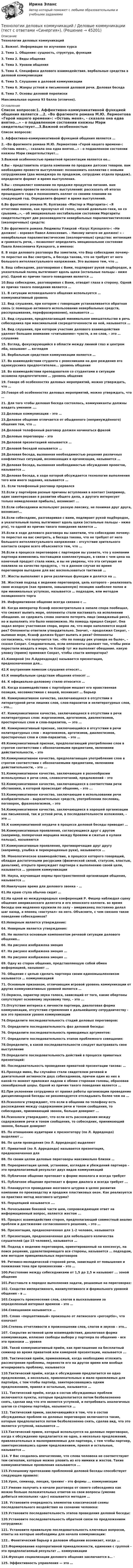      
            Описание
            Технологии деловых коммуникаций1.    Важно!. Информация по изучению курса2.    Тема 1. Общение: сущность, структура, функции3.    Тема 2. Виды общения4.    Тема 3. Уровни общения5.    Тема 4. Специфика делового взаимодействия. вербальные средства в деловой коммуникации6.    Тема 5. Слушание в деловой коммуникации7.    Тема 6. Жанры устной и письменной деловой речи. Деловая беседа8.    Тема 7. Основы деловой перепискиМаксимальная оценка 93 балла (отлично). 
            Оглавление
            Список вопросов:1. Аффективно-коммуникативной функцией общения является …2. «Во фрагменте романа М.Ю. Лермонтова «Герой нашего времени»: «Оставь меня», - сказала она едва внятно...» - о подавленном состоянии княжны Мэри свидетельствует...3.Важной особенностью приватной презентации является ее… 4.Вы – представитель отдела компании по продаже детских товаров. вам необходимо провести выступление: познакомить коллектив с новыми сотрудниками (два менеджера по продажам, сотрудник отдела продаж). определите формат и время выступления.5.Вы – специалист компании по продаже продуктов питания. вам необходимо провести несколько выступлений: рассказать об итогах прошедшего года и познакомить коллег со своими планами на следующий год. Определите формат и время выступлений.6.Во фрагменте романа М. Булгакова «Мастер и Маргарита»: «Я отчетливо помню, как прозвучал её голос, низкий довольно-таки, но со срывами…», - об эмоционально нестабильном состоянии Маргариты свидетельствуют две разновидности невербальных паралингвистических (околоречевых) средств:7.Во фрагменте романа Людмилы Улицкой «Казус Кукоцкого»: «Не должен! – взревел Павел Алексеевич. – Никому ничего не должен! » - невербальные паралингвистические (околоречевые) средства: интонация и громкость речи, – позволяют определить эмоциональное состояние Павла Алексеевича Кукоцкого, а именно: 8. В ходе делового разговора Вы заметили, что Ваш собеседник почему-то перестал на Вас смотреть, а беседа такова, что не требует от него большого интеллектуального напряжения. Это вызвано тем, что …9. Ваш собеседник, разговаривая с Вами, подпирает рукой подбородок, а указательный палец вытягивает вдоль щеки (остальные пальцы - ниже рта). Одной из причин такого поведения является ...10.Ваш собеседник, разговаривая с Вами, отводит глаза в сторону. Одной из причин такого поведения является …11. В ситуации исповедального общения используется … коммуникативный уровень12. Вид слушания, при котором с говорящим устанавливается обратная связь (с помощью активного использования невербальных средств, расспрашивания, перефразирования), называется ... 13. Вид слушания, предполагающий минимальное вмешательство в речь собеседника при максимальной сосредоточенности на ней, называется … 14. Вид слушания, при котором участник делового взаимодействия уделяет большее внимание «считыванию» чувств, а не слов, – это … слушание15. Взгляд, фокусирующийся в области между линией глаз и центром лба, называют … взглядом16. Вербальным средством коммуникации является …17. Во взаимодействии студента с ровесниками на дне рождения его однокурсника предпочтителен... уровень общения 18. Во взаимодействии преподавателя со студентами в ситуации экзамена предпочтителен … уровень общения19. Говоря об особенностях деловых мероприятий, можно утверждать, что …20.Говоря об особенностях деловых мероприятий, можно утверждать, что …21. Для того чтобы деловая беседа состоялась, коммуниканты должны владеть умением ….22.Деловые коммуникации – это …23.Деловое общение отличается от обыденного (непринуждённого) общения тем, что …24.Деловой телефонный разговор должен начинаться фразой25.Деловые переговоры – это 26.Деловой презентацией называется … 27.Деловой беседой называется …28.Деловая беседа, вызванная необходимостью решения различных конфликтных ситуаций, возникающих в организации, называется …29.Деловая беседа, вызванная необходимостью обсуждения проектов, называется …30.Деловая беседа, в ходе которой обсуждается технология выполнения того или иного задания, называется …31. Если телефонный разговор прервался 32.Если у партнёров разные причины вступления в контакт (например, один заинтересован в развитии общего дела, а другого интересует только немедленная прибыль), возникает ...33.Если собеседники используют разную лексику, не понимая друг друга, возникает…34.Если собеседник, разговаривая с вами, подпирает рукой подбородок, а указательный палец вытягивает вдоль щеки (остальные пальцы – ниже рта), то одной из причин такого поведения является …35.Если в ходе делового разговора вы заметили, что собеседник почему-то перестал на вас смотреть, а беседа такова, что не требует от него большого интеллектуального напряжения – отсутствие зрительного контакта скорее всего объясняется тем, что …36.Если в процессе переговоров с партнером вы узнаете, что у компании партнера изменились поставщики комплектующих, в связи с чем цена на конечный продукт стала ниже, и вы не уверены, что эта ситуация не повлияла на качество продукта, – то в данном случае во время переговоров выгоднее для вас воспользоваться тактикой …37. Жесты выполняют в речи различные функции и делятся на …38. Жесткий подход к ведению переговоров, цель которого – реализовать свою исходную (как правило, завышенную) позицию наиболее полно и при минимальных уступках, называется … подходом, или методом позиционного торга39. Информативное общение всегда связано с …40. Когда император Ксанф неосмотрительно в запале спора пообещал, что сможет выпить море, оппоненты стали настаивать на исполнении обещания. не сдержать слова значило потерять лицо (имиджевый риск), но и выполнить это было невозможно. На помощь пришел Сократ. Она задал вопрос участникам спора, верно ли, что море наполняется водой рек? Оппоненты ответили утвердительно. Значит, – продолжил Сократ, – выпивая море, Ксанф должен будет выпить и реки? Оппоненты согласились, что получается так. «Но по поводу рек уговора не было», – сказал Сократ. Следовательно, если оппоненты сделают так, чтобы реки перестали впадать в море, то Ксанф тут же выполнит обещание. какую уловку (прием) применил Сократ, чтобы спасти императора?41.Камерной (по Л.Аррендондо) называется презентация, предназначенная для… 42.К внутренним помехам слушания относят…43.К невербальным средствам общения относят …44. К официально-деловому стилю относится … 45. Когда взаимодействию с партнёром мешает его нравственная позиция, несовместимая с вашей, возникает … барьер46. Коммуникативное качество, заключающееся в отсутствии в литературной речи лишних слов, слов-паразитов и нелитературных слов, - это...47. Коммуникативное качество, заключающееся в отсутствии в речи нелитературных слов: жаргонизмов, арготизмов, диалектизмов, просторечных слов и слов-паразитов, — это …48. Коммуникативный признак, заключающийся в отсутствии в речи нелитературных слов – жаргонизмов, арготизмов, диалектизмов, просторечных слов и слов-паразитов, – это …49.Коммуникативный признак, предполагающий употребление слов в строгом соответствии с обозначаемыми предметами, явлениями действительности, – это 50.Коммуникативное качество, предполагающее употребление слов в строгом соответствии с обозначаемыми предметами, явлениями действительности, - это ...51.Коммуникативное качество, заключающее в разнообразии используемых в речи слов, словосочетаний, предложений – это 52.Коммуникативное качество, заключающееся в соответствии речи обстановке, в которой происходит общение, - это ... 53.Коммуникативное качество, заключающее в использовании речи изобразительно – выразительных средств, употреблении пословиц, поговорок, фразеологизмов, – это 54.Коммуникативное качество, заключающееся в хорошей организации как письменной, так и устной речи, в последовательности изложения, – это … 55.К коммуникативной неудаче в процессе деловой беседы приводит …56.Коммуникативные проявления, согласующиеся друг с другом (например, поперечная морщина между бровями и сжатые в кулаки пальцы), называются 57.Коммуникативные проявления, противоречащие друг другу (например, улыбка и перекрещенные руки), называются …58. Монологическое взаимодействие, в процессе которого говорящий, обладая достаточными ресурсами (физической силой, статусом, властью, деньгами), открыто принуждает партнера к выполнению своей цели, называется … уровнем коммуникации59. Наука, изучающая нормы пространственной организации общения, называется …60.Наилучшее время для делового звонка - …61.На краю стула обычно сидит … 62.На одной из международных конференций Р. Фишер наблюдал сцену общения американского делегата и его японского коллеги. во время беседы они медленно кружили по залу – американец постоянно делал шаг назад, а японец «наступал» на него. Объясните, с чем связано такое поведение собеседников?63.Неверным является утверждение: 64. Неверным является утверждение: 65. Не является основным компонентом речевой ситуации делового общения…66. На рисунке изображена эмоция                    67. На рисунке изображена эмоция …  68. На рисунке изображена эмоция …  69. Одну из сторон общения, представляющую собой обмен информацией, называют ...70. Общение с целью сделать партнера своим единомышленником называется … коммуникацией71. Основным признаком, отличающим игровой уровень коммуникации от других коммуникативных уровней является …72.Окраска, характер звука голоса, зависящий от того, какие обертоны сопутствуют основному звуковому тону, - это ...73.Отсутствие интереса к личности партнера, диалоговая форма коммуникации, отсутствие стремления к дальнейшему сотрудничеству - все это признаки уровня коммуникации74.Определите последовательность стадий деловых переговоров:75. Определите последовательность фаз деловой беседы: 76. Определите последовательность приводимых аргументов:77. Определите последовательность этапов проблемного совещания:78.Определите, в какой последовательности следует выстраивать свое выступление79.Определите последовательность действий в процессе приватных презентаций:80. Последовательность проведения приватной презентации такова: …81.Проходя мимо, Вы случайно стали свидетелем речевой и двигательной активности двух собеседников, причем один из них в какой-то момент приложил ладони к обеим сторонам головы, образовав своеобразный шоры. Одной из причин такого поведения является … 82.При уклонении сотрудника от правил работы организации проведение дисциплинарной беседы не рекомендуется откладывать более чем на …83.Психологи утверждают, что если в общении по телефону есть расхождения между содержанием речи и тоном сообщения, то собеседник, принимающий звонок, больше доверяет ...84.Психологи утверждают, что если есть расхождения между содержанием речи и тоном сообщения, то собеседник, принимающий звонок, больше доверяет85. По отношению аудитории к презентатору (по Л. Арредондо) выделяют … 86. По цели проведения (по Л. Арредондо) выделяют 87. Приватной (по Л. Арредондо) называется презентация, предназначенная для 88. По своим целям деловые переговоры максимально близки …89. Переориентация целей, установок, взглядов и убеждений партнера – это предполагаемый результат двух видов коммуникаций 90. Публичное общение протекает в форме монолога и всегда требует91. Публичное общение протекает в форме диалога и всегда требует ... 92. Планируется проведение мозгового штурма в целях развития компании по производству и продаже пластиковых окон. Как реализуется на практике метод мозгового штурма?93. Перцепцией называется ….94. Почесывание боковой части шеи, сопровождающее ответ на информационный вопрос, является жестом ...95. Процесс взаимодействия сторон, предполагающий совместный анализ проблем и достижение согласованного решения, – это …96. Презентация, предназначенная для 1–2 человек, называется97. Презентация, предназначенная для небольшого количества слушателей (до 15 человек), называется …98. Подход к ведению переговоров, ориентированный на консенсус, на поиск решения, удовлетворяющего все стороны, называется … подходом, или методом принципиальных переговоров99. Ритмико-мелодической стороной речи, зависящей от повышения и понижения тона при произнесении – это …100.Расстояние между собеседниками от 1,5 до 2,5 м называют ... зоной общения101.Расставьте в порядке выполнения задачи, решаемые на переговорах:102. Сходство императивного, манипулятивного и формального уровней общения – в …103.Скорость произнесения слов, слогов в высказывании за определенный интервал времени – это … 104.Совещанием называется … 105. Слово «перцептивный» произошло от латинского «perceptio», что означает 106.Степень отчетливости в произношении слов, слогов и звуков – это…107. Сокрытие истинной цели взаимодействия, диалоговая форма коммуникации, иллюзия свободы выбора у партнера по общению - все это признаки ... уровня108. Такой коммуникативный приём, как приглашение на бесплатный семинар во время приватной или камерной презентации, называется ...109. Тактический приём, применяемый, когда необходимо отложить рассмотрение проблемы, перенести его на другое время или вообще игнорировать проблему, называется110.Тактический приём, когда к обсуждению предлагается не одно предложение, а несколько, привлекательных и мало приемлемых для партнёра, с тем чтобы партнёр, заинтересовавшись одним предложением, принял и остальные, называется …111. Тактический приём, когда в состав обсуждаемых проблем включаются пункты, которые предполагается потом безболезненно снять, сделав вид что это является уступкой, и потребовать аналогичных шагов со стороны партнёра, называется …112. Тактический прием, заключающийся в том, что в состав обсуждаемых проблем на деловых переговорах включаются такие, которые предполагается потом безболезненно снять, сделав вид, что это является уступкой, называется …113.Тактический прием, который используется на деловых переговорах, когда к обсуждению предлагается не одно, а несколько предложений, привлекательных и малоприемлемых для партнера, с тем чтобы партнер, заинтересовавшись одним предложением, принял и остальные, называется …114. У Вас создалось впечатление, что слова человека не соответствуют тем сигналам, которые можно уловить из его мимики и жестов. Такие коммуникативные проявления называются ...115.Успешному протеканию проблемной деловой беседы способствует следующее правило:116.Урок, семинар, лекция, тренинг - это формы ... коммуникации117.Умение получить в начале разговора от своего собеседника как можно больше положительных ответов на свои вопросы (умение добиться нескольких «да») называется методом … 118. Установите очередность элементов классической схемы последовательного воздействия на сознание человека:119.Установите последовательность этапов проведения деловой беседы:120.Установите последовательность обратной связи по предложениям сотрудника:121. Установите правильную последовательность ключевых вопросов, ответы на которые необходимы для начала коммуникации: 122.. Фонетический барьер в деловом общении возникает, когда …123.Формирование корпоративной принадлежности, единения с группой - это предполагаемый результат ... коммуникации124.Функция социализации делового общения заключается в… · 125. Эффективность управления — это … 
            
            
            Технологии деловых коммуникаций / Деловые коммуникации (сборник ответов на тест «Синергия»).Технологии деловых коммуникаций / Деловые коммуникации (тест с ответами «Синергия»).Технологии деловых коммуникаций ОТВЕТЫ 2022 СИНЕРГИЯТехнологии деловых коммуникаций Ответы на тест Синергия МОИ МТИ💯 Технологии деловых коммуникаций (правильные ответы на тест Синергия / МОИ / МТИ / МосАП)Технологии деловых коммуникаций СИНЕРГИЯ 3 СЕМЕСТРТехнологии деловых коммуникаций Синергия / МТИ / МОИ / МосАПТехнологии в юридической деятельности, 2 часть (Тест с ответами, Синергия)Технологии гештальт-терапии в работе психолога (НИИ ДПО)Технологии гостиничной деятельности задания ⭐ Технологии деловых коммуникаций.б (ответы на тест Синергия / МТИ / МосАП, август 2022)Технологии деловых коммуникаций.б (тест с ответами Синергия/МОИ/ МТИ /МОСАП)💯 Технологии деловых коммуникаций (все ответы на тест Синергия / МТИ / МосАП, декабрь 2022)💯 Технологии деловых коммуникаций (все ответы на тест Синергия / МТИ / МосАП, июль 2022)