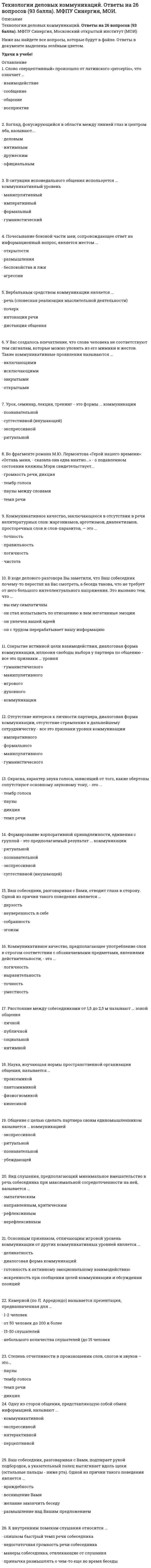   
          Описание
          Собраны все ответы с трех попыток!Зачет сдан на 5, На ОТЛИЧНО!Ответы выделены цветом.Все вопросы представлены ниже. 
          Оглавление
          1.	Слово «перцептивный» произошло от латинского «perceptio», что означает ...•	взаимодействие•	сообщение•	общение•	восприятие2.	 В ситуации исповедального общения используется … коммуникативный уровень•	манипулятивный•	императивный•	формальный•	гуманистический3.	Взгляд, фокусирующийся в области между линией глаз и центром лба, называют...•	деловым•	интимным•	дружеским•	официальным4.	Урок, семинар, лекция, тренинг - это формы ... коммуникации•	познавательной•	суггестивной (внушающей)•	экспрессивной•	ритуальной5.	Ваш собеседник, разговаривая с Вами, подпирает рукой подбородок, а указательный палец вытягивает вдоль щеки (остальные пальцы - ниже рта). Одной из причин такого поведения является ...•	враждебность•	восхищение Вами•	желание закончить беседу•	размышление над Вашим предложением6.	Во фрагменте романа М.Ю. Лермонтова «Герой нашего времени»: «Оставь меня, - сказала она едва внятно...» - о подавленном состоянии княжны Мэри свидетельствует...•	громкость речи, дикция•	тембр голоса•	паузы между словами•	темп речи7.	Отсутствие интереса к личности партнера, диалоговая форма коммуникации, отсутствие стремления к дальнейшему сотрудничеству - все это признаки уровня коммуникации•	императивного•	формального•	манипулятивного•	гуманистического8.	Формирование корпоративной принадлежности, единения с группой - это предполагаемый результат ... коммуникации•	ритуальной•	познавательной•	экспрессивной•	суггестивной (внушающей)9.	Окраска, характер звука голоса, зависящий от того, какие обертоны сопутствуют основному звуковому тону, - это ...•	тембр голоса•	паузы•	дикция•	темп речи10.	Коммуникативное качество, заключающееся в хорошей организации как письменной, так и устной речи, в последовательности изложения, – это … •	логичность•	уместность•	точность•	выразительность11.	Проходя мимо, Вы случайно стали свидетелем речевой и двигательной активности двух собеседников, причем один из них в какой-то момент приложил ладони к обеим сторонам головы, образовав своеобразный шоры. Одной из причин такого поведения является …•	Скромность•	сомнение и неуверенность•	желание оградить себя от раздражителей•	подозрительность и скрытность12.	На краю стула обычно сидит …•	человек, потерявший интерес к собеседнику•	романтично настроенный человек•	заинтересованный слушатель•	человек, чувствующий себя хозяином положения13.	Ритмико-мелодический строй речи, зависящий от повышения и понижения тона при произнесении – это …•	интонация•	дикция•	паузы•	темп речи14.	Скорость произнесения слов, слогов в высказывании за определенный интервал времени – это …•	темп речи•	тембр голоса•	паузы•	дикция15.	Во фрагменте романа Людмилы Улицкой «Казус Кукоцкого»: «Не должен! – взревел Павел Алексеевич. – Никому ничего не должен! » - невербальные паралингвистические (околоречевые) средства: интонация и громкость речи, – позволяют определить эмоциональное состояние Павла Алексеевича Кукоцкого, а именно:•	раздражение, негодование, желчность•	недоумение•	ирония•	грусть, печаль, скорбь16.	Во фрагменте романа М. Булгакова «Мастер и Маргарита»: «Я отчетливо помню, как прозвучал её голос, низкий довольно-таки, но со срывами…»,-об эмоционального нестабильном состоянии Маргариты свидетельствуют две разновидности невербальных паралингвистических околоречевых) средств:•	тембр голоса и ритм речи•	темп речи и интонация•	интонация и громкость речи•	интонация и дикция17.	Коммуникативное качество, заключающееся в отсутствии в речи нелитературных слов: жаргонизмов, арготизмов, диалектизмов, просторечных слов и слов-паразитов, — это …•	точность•	правильность•	логичность•	чистота18.	Наука, изучающая нормы пространственной организации общения, называется …•	проксемикой•	пантомимикой•	физиогномикой•	кинесикой19.	В ходе делового разговора Вы заметили, что Ваш собеседник почему-то перестал на Вас смотреть, а беседа такова, что не требует от него большого интеллектуального напряжения. Это вызвано тем, что …•	вы ему симпатичны•	он стал испытывать по отношению к вам негативные эмоции•	он увлечен вашей идеей•	он с трудом перерабатывает вашу информацию20.	Общение с целью сделать партнера своим единомышленником называется … коммуникацией•	экспрессивной•	ритуальной•	познавательной•	убеждающей21.	Основным признаком, отличающим игровой уровень коммуникации от других коммуникативных уровней является …•	деликатность•	диалоговая форма коммуникаций•	готовность к активному эмоциональному взаимодействию•	искренность при сообщении целей коммуникации и обсуждении позиций22.	Вид слушания, предполагающий минимальное вмешательство в речь собеседника при максимальной сосредоточенности на ней, называется …•	эмпатическим•	направленным, критическим•	рефлексивным•	нерефлексивным23.	Степень отчетливости в произношении слов, слогов и звуков – это…•	паузы•	тембр голоса•	темп речи•	дикция24.	Одну из сторон общения, представляющую собой обмен информацией, называют ...•	коммуникативной•	экспрессивной•	интерактивной•	перцептивной25.	Камерной (по Л. Арредондо) называется презентация, предназначенная для …•	1-2 человек•	от 50 человек до 200 и более•	15-50 слушателей•	небольшого количества слушателей (до 15 человек)26.	Почесывание боковой части шеи, сопровождающее ответ на информационный вопрос, является жестом ...•	открытости•	размышления•	беспокойства и лжи•	речь (словесная реализация мыслительной деятельности)•	агрессии27.	 У Вас создалось впечатление, что слова человека не соответствуют тем сигналам, которые можно уловить из его мимики и жестов. Такие коммуникативные проявления называются ...•	включающими•	исключающими•	закрытыми•	открытыми28.	Вербальным средством коммуникации является ...•	речь (словесная реализация мыслительной деятельности)•	почерк•	интонация речи•	дистанция общения29.	К внутренним помехам слушания относится ...•	слишком быстрый темп речи собеседника•	недостаточная громкость речи собеседника•	манеры собеседника, отвлекающие от слушания•	привычка размышлять о чем-то еще во время беседы30.	Сокрытие истинной цели взаимодействия, диалоговая форма коммуникации, иллюзия свободы выбора у партнера по общению - все это признаки ... уровня•	коммуникации•	гуманистического•	манипулятивного•	игрового•	духовного31.	Коммуникативное качество, предполагающее употребление слов в строгом соответствии с обозначаемыми предметами, явлениями действительности, - это ...•	логичность•	выразительность•	точность•	уместность32.	Расстояние между собеседниками от 1,5 до 2,5 м называют ... зоной общения•	личной•	публичной•	социальной•	интимной33.	Ваш собеседник, разговаривая с Вами, отводит глаза в сторону. Одной из причин такого поведения является …•	дерзость•	неуверенность в себе•	собранность•	эгоизм34.	Умение получить в начале разговора от своего собеседника как можно больше положительных ответов на свои вопросы (умение добиться нескольких «да»), называется …•	метод «зацепки»•	метод «Сократа»•	метод прямого подхода•	метод снятия напряженности35.	Деловая беседа, в ходе которой обсуждается технология выполнения того или иного задания, называется …36. На рисунке изображена эмоция …37. На рисунке изображена эмоция …38. На рисунке изображена эмоция …39. Переориентация целей, установок, взглядов и убеждений партнера – это предполагаемый результат двух видов коммуникаций: 
            
            
            Технологии деловых коммуникаций. Синергия (100 баллов. 39 вопросов)Технологии деловых коммуникаций Синергия 4 семестр 2021Технологии деловых коммуникаций.Тест Синергия 2021г на 100балловТехнологии командообразования (СИТО МГСУ)Технологии надежного администрирования ИС включают в себя …Технологии обработки информацииТехнологии обработки информации. 2Техническая механика ответы СИНЕРГИЯ [Московский открытый институт] 2021г. 97/100 балловТехническая механика (тест с ответами МОИ)Технический рисунок (1) тест с ответами СинергияТехническое оснащение торговых организаций и охрана труда (тест с ответами Синергия)Технологии бережливого производства в HoReCa (тест с ответами Синергия)Технологии деловых коммуникаций💯 Технологии деловых коммуникаций (все ответы на тест Синергия / МТИ / МосАП)