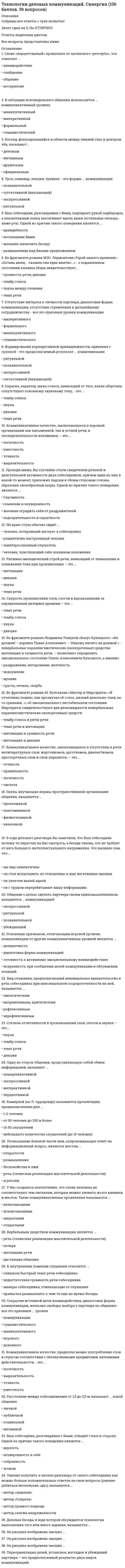      
          Описание
          Тест из 30 вопросов. Правильный ответ выделен желтым цветом. Тест сдан на 97 баллов. 
          Оглавление
          1.    Коммуникативное качество, заключающееся в отсутствии в речи нелитературных слов: жаргонизмов, арготизмов, диалектизмов, просторечных слов и слов-паразитов, - это …·    Правильность·    Точность·    Чистота·    Логичность2.    На рисунке изображена эмоция …·       Усталость·       Безразличие·       Глубокая печаль·       Сомнение3.    Ваш собеседник, разговаривая с Вами, подпирает рукой подбородок, а указательный палец вытягивает вдоль щеки (остальные пальцы – ниже рта). Одной из причин такого поведения является …·       Восхищение Вами·       Размышление над Вашим предложением·       Желание закончить беседу·       Враждебность4.    Расстояние между собеседниками от 1,5 до 2,5 м называют … зоной общения·       Личной·       Социальной·       Интимной·       Публичной5.    Во фрагменте романа М. Ю. Лермонтова «Герой нашего времени»: «Оставь меня, - сказала она едва внятно…» - о подавленном состоянии княжны Мэри свидетельствует …·       Тембр голоса·       Темп речи·       Паузы между словами·       Громкость речи, дикция6.    Почесывание боковой части шеи, сопровождающее ответ на информационный вопрос, является жестом …·       Открытости·       Беспокойства и лжи·       Агрессии·       Размышления7.    На краю стула обычно сидит …·       Человек, чувствующий себя хозяином положения·       Романтично настроенный человек·       Человек, потерявший интерес к собеседнику·       Заинтересованный слушатель8.    Слово «перцептивный» произошло от латинского «perceptio», что означает …·       Взаимодействие·       Общение·       Восприятие·       Сообщение9.    У Вас создалось впечатление, что слова человека не соответствуют тем сигналам, которые можно уловить из его мимики и жестов. Такие коммуникативные проявления называются …·       Включающими·       Исключающими·       Закрытыми·       Открытыми10.          Проходя мимо, Вы случайно стали свидетелем речевой и двигательной активности двух собеседников, причем один из них в какой-то момент приложил ладони к обеим сторонам голов, образовав своеобразные шоры. Одной из причин такого поведения является …·       Подозрительность и скрытность·       Скромность·       Желание оградить себя от раздражителей·       Сомнение и неуверенность11.          К внутренним помехам слушания относится·       Недостаточная громкость речи собеседника·       Привычка размышлять о чем-то еще во время беседы·       Манеры собеседника, отвлекающие от слушания·       Слишком быстрый темп речи собеседника12.          Коммуникативное качество, предполагающее употребление слов в строгом соответствии с обозначаемыми предметами, явлениями действительности, - это …·       Логичность·       Точность·       Уместность·       Выразительность13.          В ходе делового разговора Вы заметили, что Ваш собеседник почему-то перестал на Вас смотреть, а беседа такова, что не требует от него большого интеллектуального напряжения. Это вызвано тем, что·       Он с трудом перерабатывает вашу информацию·       Он увлечен вашей идеей·       Вы ему симпатичны·       Он стал испытывать по отношению к вам негативные эмоции14.          В ситуации исповедального общения используется … коммуникативный уровень·       Императивный·       Манипулятивный·       Гуманистический·       Формальный15.          Степень отчетливости в произношении слов, слогов и звуков – это …·       Темп речи·       Тембр голоса·       Дикция·       Паузы16.          Отсутствие интереса к личности партнера, диалоговая форма коммуникации, отсутствие стремления к дальнейшему сотрудничеству – все это признаки … уровня коммуникации·       Формального·       Гуманистического·       Императивного·       Манипулятивного17.          Ритмико-мелодический строй речи, зависящий от повышения и понижения тона при произношении – это …·       Паузы·       Интонация·       Дикция·       Темп речи18.          Основным признаком, отличающим игровой уровень коммуникации от других коммуникативных уровней является …·       Диалоговая форма коммуникации·       Деликатность·       Искренность при сообщении целей коммуникации и обсуждении позиций·       Готовность к активному эмоциональному взаимодействию19.          Одну из сторон общения, представляющую собой обмен информацией, называют …·       Коммуникативной·       Интерактивной·       Перцептивной·       Экспрессивной20.          Вербальным средством коммуникации является …·       Дистанция общения·       Интонация речи·       Почерк·       Речь (словесная реализация мыслительной деятельности)21.          Окраска, характер звука голоса, зависящий от того, какие обертоны сопутствуют основному звуковому тону, - это …·       Темп речи·       Тембр голоса·       Дикция·       Паузы22.          Формирование корпоративной принадлежности, единения с группой – это предполагаемый результат … коммуникации·       Суггестивной (внушающей)·       Ритуальной·       Познавательной·       Экспрессивной23.          Во фрагменте романа М. Булгакова «Мастер и Маргарита»: «Я отчетливо помню, как прозвучал её голос, низкий довольно-таки, но со срывами …», - об эмоционально нестабильном состоянии Маргариты свидетельствует две разновидности невербальных паралингвистических (околоречевых) средств:·       Темп речи и интонация·       Интонация и дикция·       Тембр голоса и ритм речи·       Интонация и громкость речи24.          Коммуникативное качество, заключающееся в хорошей организации как письменной, так и устной речи, в последовательности изложения, - это …·       Точность·       Уместность·       Логичность·       Выразительность25.          Общение с целью сделать партнера своим единомышленником называется … коммуникацией·       Убеждающей·       Ритуальной·       Познавательной·       Экспрессивной26.          Сокрытие истинной цели взаимодействия, диалоговая форма коммуникации, иллюзия свободы выбора у партнера по общению – все это признаки … уровня коммуникации·       Гумманистического·       Манипулятивного·       Духовного·       Игрового27.          На рисунке изображена эмоция …·       Равнодушие·       Скорбь·       Неприятие, враждебность·       Ирония28.          Камерной (по Л. Арредондо) называется презентация, предназначенная для …·       1-2 человек·       Небольшого количества слушателей (до 15 человек)·       15-20 человек·       От 50 человек до 200 и более29.          Урок, семинар, лекция, тренинг – это формы … коммуникации·       Познавательной·       Ритуальной·       Суггестивной (внушающей)·       Экспрессивной30.          Умение получить в начале разговора от своего собеседника как можно больше положительных ответов на свои вопросы (умение добиться нескольких «да»), называется …·       Метод снятия напряженности·       Метод «зацепки»·       Метод «Сократа»·       Метод прямого подхода  
            
            
            Технологии деловых коммуникаций Синергия 4 семестр 2021Технологии деловых коммуникаций.Тест Синергия 2021г на 100балловТехнологии командообразования (СИТО МГСУ)Технологии надежного администрирования ИС включают в себя …Технологии обработки информацииТехнологии обработки информации. 2Технологии обработки информации СинергияТехническая механика (тест с ответами МОИ)Технический рисунок (1) тест с ответами СинергияТехническое оснащение торговых организаций и охрана труда (тест с ответами Синергия)Технологии бережливого производства в HoReCa (тест с ответами Синергия)Технологии деловых коммуникаций💯 Технологии деловых коммуникаций (все ответы на тест Синергия / МТИ / МосАП)Технологии деловых коммуникаций. Ответы на 26 вопросов (93 балла). МФПУ Синергия, МОИ.