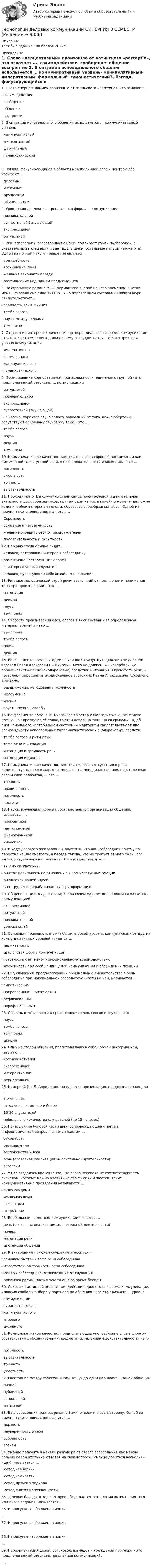      
          Описание
          Тест был сдан на 100 баллов 2022г.! 
          Оглавление
          1. Слово «перцептивный» произошло от латинского «perceptio», что означает ...· взаимодействие· сообщение· общение· восприятие 2.  В ситуации исповедального общения используется … коммуникативный уровень· манипулятивный· императивный· формальный· гуманистический3. Взгляд, фокусирующийся в области между линией глаз и центром лба, называют...· деловым· интимным· дружеским· официальным 4. Урок, семинар, лекция, тренинг - это формы ... коммуникации· познавательной· суггестивной (внушающей)· экспрессивной· ритуальной 5. Ваш собеседник, разговаривая с Вами, подпирает рукой подбородок, а указательный палец вытягивает вдоль щеки (остальные пальцы - ниже рта). Одной из причин такого поведения является ...· враждебность· восхищение Вами· желание закончить беседу· размышление над Вашим предложением 6. Во фрагменте романа М.Ю. Лермонтова «Герой нашего времени»: «Оставь меня, - сказала она едва внятно...» - о подавленном состоянии княжны Мэри свидетельствует...· громкость речи, дикция· тембр голоса· паузы между словами· темп речи 7. Отсутствие интереса к личности партнера, диалоговая форма коммуникации, отсутствие стремления к дальнейшему сотрудничеству - все это признаки уровня коммуникации· императивного· формального· манипулятивного· гуманистического 8. Формирование корпоративной принадлежности, единения с группой - это предполагаемый результат ... коммуникации· ритуальной· познавательной· экспрессивной· суггестивной (внушающей) 9. Окраска, характер звука голоса, зависящий от того, какие обертоны сопутствуют основному звуковому тону, - это ...· тембр голоса· паузы· дикция· темп речи 10. Коммуникативное качество, заключающееся в хорошей организации как письменной, так и устной речи, в последовательности изложения, – это … · логичность· уместность· точность· выразительность 11. Проходя мимо, Вы случайно стали свидетелем речевой и двигательной активности двух собеседников, причем один из них в какой-то момент приложил ладони к обеим сторонам головы, образовав своеобразный шоры. Одной из причин такого поведения является …· Скромность· сомнение и неуверенность· желание оградить себя от раздражителей· подозрительность и скрытность 12. На краю стула обычно сидит …· человек, потерявший интерес к собеседнику· романтично настроенный человек· заинтересованный слушатель· человек, чувствующий себя хозяином положения 13. Ритмико-мелодический строй речи, зависящий от повышения и понижения тона при произнесении – это …· интонация· дикция· паузы· темп речи 14. Скорость произнесения слов, слогов в высказывании за определенный интервал времени – это …· темп речи· тембр голоса· паузы· дикция 15. Во фрагменте романа Людмилы Улицкой «Казус Кукоцкого»: «Не должен! – взревел Павел Алексеевич. – Никому ничего не должен! » - невербальные паралингвистические (околоречевые) средства: интонация и громкость речи, – позволяют определить эмоциональное состояние Павла Алексеевича Кукоцкого, а именно:· раздражение, негодование, желчность· недоумение· ирония· грусть, печаль, скорбь 16. Во фрагменте романа М. Булгакова «Мастер и Маргарита»: «Я отчетливо помню, как прозвучал её голос, низкий довольно-таки, но со срывами…»,-об эмоционального нестабильном состоянии Маргариты свидетельствуют две разновидности невербальных паралингвистических околоречевых) средств:· тембр голоса и ритм речи· темп речи и интонация· интонация и громкость речи· интонация и дикция 17. Коммуникативное качество, заключающееся в отсутствии в речи нелитературных слов: жаргонизмов, арготизмов, диалектизмов, просторечных слов и слов-паразитов, — это …· точность· правильность· логичность· чистота 18. Наука, изучающая нормы пространственной организации общения, называется …· проксемикой· пантомимикой· физиогномикой· кинесикой 19. В ходе делового разговора Вы заметили, что Ваш собеседник почему-то перестал на Вас смотреть, а беседа такова, что не требует от него большого интеллектуального напряжения. Это вызвано тем, что … · вы ему симпатичны· он стал испытывать по отношению к вам негативные эмоции· он увлечен вашей идеей· он с трудом перерабатывает вашу информацию 20. Общение с целью сделать партнера своим единомышленником называется … коммуникацией· экспрессивной· ритуальной· познавательной· убеждающей 21. Основным признаком, отличающим игровой уровень коммуникации от других коммуникативных уровней является …· деликатность· диалоговая форма коммуникаций· готовность к активному эмоциональному взаимодействию· искренность при сообщении целей коммуникации и обсуждении позиций 22. Вид слушания, предполагающий минимальное вмешательство в речь собеседника при максимальной сосредоточенности на ней, называется …· эмпатическим· направленным, критическим· рефлексивным· нерефлексивным 23. Степень отчетливости в произношении слов, слогов и звуков – это…· паузы· тембр голоса· темп речи· дикция 24. Одну из сторон общения, представляющую собой обмен информацией, называют ...· коммуникативной· экспрессивной· интерактивной· перцептивной 25. Камерной (по Л. Арредондо) называется презентация, предназначенная для …· 1-2 человек· от 50 человек до 200 и более· 15-50 слушателей· небольшого количества слушателей (до 15 человек) 26. Почесывание боковой части шеи, сопровождающее ответ на информационный вопрос, является жестом ...· открытости· размышления· беспокойства и лжи· речь (словесная реализация мыслительной деятельности)· агрессии  27.  У Вас создалось впечатление, что слова человека не соответствуют тем сигналам, которые можно уловить из его мимики и жестов. Такие коммуникативные проявления называются ...· включающими· исключающими· закрытыми· открытыми 28. Вербальным средством коммуникации является ...· речь (словесная реализация мыслительной деятельности)· почерк· интонация речи· дистанция общения 29. К внутренним помехам слушания относится ...· слишком быстрый темп речи собеседника· недостаточная громкость речи собеседника· манеры собеседника, отвлекающие от слушания· привычка размышлять о чем-то еще во время беседы 30. Сокрытие истинной цели взаимодействия, диалоговая форма коммуникации, иллюзия свободы выбора у партнера по общению - все это признаки ... уровня· коммуникации· гуманистического· манипулятивного· игрового· духовного 31. Коммуникативное качество, предполагающее употребление слов в строгом соответствии с обозначаемыми предметами, явлениями действительности, - это ...· логичность· выразительность· точность· уместность 32. Расстояние между собеседниками от 1,5 до 2,5 м называют ... зоной общения· личной· публичной· социальной· интимной 33. Ваш собеседник, разговаривая с Вами, отводит глаза в сторону. Одной из причин такого поведения является …· дерзость· неуверенность в себе· собранность· эгоизм 34. Умение получить в начале разговора от своего собеседника как можно больше положительных ответов на свои вопросы (умение добиться нескольких «да»), называется …· метод «зацепки»· метод «Сократа»· метод прямого подхода· метод снятия напряженности 35. Деловая беседа, в ходе которой обсуждается технология выполнения того или иного задания, называется … 36. На рисунке изображена эмоция ...37. На рисунке изображена эмоция …38. На рисунке изображена эмоция …39. Переориентация целей, установок, взглядов и убеждений партнера – это предполагаемый результат двух видов коммуникаций: .... 
            
            
            💯 Технологии деловых коммуникаций (правильные ответы на тест Синергия / МОИ / МТИ / МосАП)Технологии деловых коммуникаций СИНЕРГИЯ 3 СЕМЕСТРТехнологии деловых коммуникаций Синергия / МТИ / МОИ / МосАПТехнологии и методики обучения базовым (ациклическим) видам спорта Тестовые вопросы к теме 1, 2, 3, 4, 5, 6, 7, 8, 9Технологии и методики обучения базовым видам спорта  Практическое задание 3Технологии и методики обучения базовым видам спорта Тестовые вопросы к теме 1  Технологии и методики обучения базовым видам спорта Тестовые вопросы к теме 2  Технологии деловых коммуникаций.б (тест с ответами Синергия/МОИ/ МТИ /МОСАП)💯 Технологии деловых коммуникаций (все ответы на тест Синергия / МТИ / МосАП, декабрь 2022)💯 Технологии деловых коммуникаций (все ответы на тест Синергия / МТИ / МосАП, июль 2022)💯 Технологии деловых коммуникаций (все ответы на тест Синергия / МТИ / МосАП, январь 2023)Технологии деловых коммуникаций / Деловые коммуникации (сборник ответов на тест «Синергия»).Технологии деловых коммуникаций / Деловые коммуникации (тест с ответами «Синергия»).Технологии деловых коммуникаций ОТВЕТЫ 2022 СИНЕРГИЯ