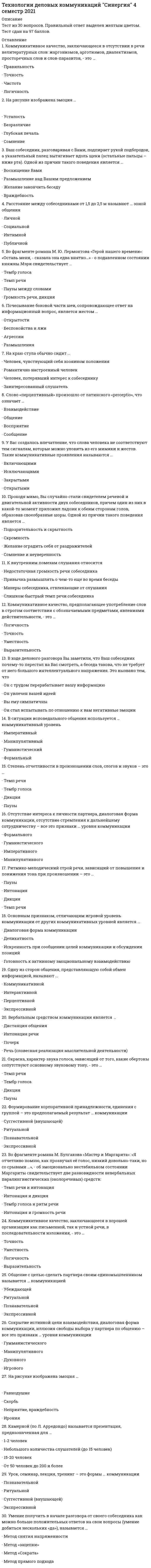    
          Описание
          Сдано на 100 баллов в 2020г. Скриншот с отметкой прилагается к работе. Ответы выделены цветом.После покупки Вы получите файл с ответами на вопросы которые указаны ниже: 
          Оглавление
          Установите правильную последовательность ключевых вопросов, ответы на которые необходимы для началакоммуникации:1 С кем нужно коммуниировать, чтобы: добиться цели?   2 Как, с помощью каких средств, ресурсов и технологий осуществлять коммуникацию?   3 Для чего нам нужна коммуникация, ее цели и задачи?К невербальным средствам общения относятписьменную и устную речьтолько устную речьтолько жестымимику, жесты, положение телаСовещанием называется ...встреча государственных, общественных, научных деятелей с представителями средств массовой информации для информирования по актуальным вопросаммежличностное речевое общение двух (и белее) собеседников с целью разрешения определенных деловых проблем или установления деловых отношенийпубличное представление заинтересованной аудитории чего-либо нового (идеи, продукта, услуги)форма организации делового общения коллектива (группы) с целью обмена информацией и принятия коллективного решения по актуальным для данного коллектива (группы) проблемамИнформативное общение всегда связано с.передачей информации адресатуустановлением и поддержанием речевого контрактамонологомположением коммуникантов относительно друг другаПрезентация, предназначенная для небольшого количества слушателей (до 15 человек), называется . Деловой беседой называется ...встреча государственных, общественных, научных деятелей с представителями средств массовой информации для информирования по актуальным вопросаммежличностное речевое общение двух и более собеседников с целью разрешения определенных деловых проблем или установления деловых отношенийпубличное представление заинтересованной аудитории чего-либо нового (идеи, продукта, услуги)форма организации делового общения коллектива (группы) с целью обмена информацией и принятияколлективного решения по актуальным для данного коллектива (группы) проблемамПсихологи утверждают, что если в общении по телефону есть расхождения между содержанием речи и тоном сообщения, то собеседник, принимающий звонок, больше доверяет ...содержанию, чем тонутону, чем содержаниюдикции звонящегопаузам между словамиДеловая беседа, в ходе которой обсуждается технология выполнения того или иного задания, называетсяГоворя об особенностях деловых мероприятий, можно утверждать, что ...важной особенностью совещания является его регламентированностьпри оформлении протокола следует использовать только прямую речьречевое поведение участников делового совещания во многом обезличено, подчинено интересам и ожиданиямтой группы, представителями которой они себя считаютв любом неофициальном деловом мероприятии присутствует компонент официальностиДля того чтобы деловая беседа состоялась, коммуниканты должны владеть умением ...правильно себя позиционироватьмолчатьговоритьбыть внимательным к собеседникуК внутренним помехам слушания можно отнести ...недостаточную громкость речи собеседникапривычку размышлять о чем-то еще во время беседыманеры собеседника, отвлекающие от слушанияслишком быстрый темп речи собеседникаЕсли в процессе переговоров с партнером вы узнаете, что у компании партнера изменились поставщики комплектующих, в связи с чем цена на конечный продукт стала ниже, и вы не уверены, что эта ситуация не повлияла на качество продукта,-то в данном случае во время переговоров выгоднее для вас воспользоваться тактикой... По отношению аудитории к презентатору (по Л. Арредондо) выделяют...внешние и внутренние презентацииустные презентации и презентации в виде текстапродвигающие и информационные презентацииприватные, камерные и публичные презентации Вы - представитель отдела компании по продаже детских товаров. Вам необходимо провести выступление: познакомить коллектив с новыми сотрудниками (два менеджера по продажам, сотрудник отдела продаж). Определите формат и время выступления.Формат выступления - собрание структурного подразделения (отдел продаж), время выступления - 5-15 мин.Формат выступления - собрание всех отделов, с которыми НОВЫМИ сотрудникам будет необходимо работать, время выступления - 20-30 мин.Формат выступления - собрание представителей всей компании, время выступления - 5-15 мин.Формат выступления - собрание всей компании и ее клиентов (дистанционно), время выступления - 40-50 мин.По цели проведения (по Л. Арредондо) выделяют ...внешние и внутренние презентацииустные презентации и презентации в виде текстапродвигающие и информационные презентацииприватные, камерные и публичные презентацииОпределите, в какой последовательности следует выстраивать свое выступлениетезистемааргументыпроблемаНа одной из международных конференций Р. Фишер наблюдал сцену общения американского делегата и его японского коллеги. Во время беседы они медленно кружили по залу - американец постоянно делал шаг назад а японец «наступал» на него. Объясните, с чем связано такое поведение собеседников?У собеседников разное понимание необходимого для деловой беседы расстояния. В американской традиции дистанция должна составлять не менее 90 см., для представителей азиатского региона - примерно 25 см.Такое поведение собеседников можно объяснить тем, что от японца исходил специфический запах, неприятный для европейца.Для представителей азиатского региона характерно проявление дружелюбия, желание приобнять собеседника,чтобы показать свое расположение.Установите последовательность обратной связи по предложениям сотрудника:договориться о последующих шагахвыяснить, что и где можно доработатьобозначить то, что интересно, удачно придумано, преподнесено (актуальность, новизна, значимость)вынести общий вердиктОпределите последовательность этапов проблемного совещания:вопросы к докладчикамформулировка проблемы, постановка задачидоклады участниковформирование решениякорректировка решенияобсуждение, дискуссия, пренияпринятие окончательного варианта решенияАффективно-коммуникативной функцией общения является ...обмен информацией между двумя индивидамивосприятие и понимание другого человекарегуляция поведениянепосредственная организация совместной деятельности людей в процессе их взаимодействияПо свои целям деловые переговоры максимально близки ...дисциплинарной беседекадровой беседебеседе с посетителямипроблемной беседеПубличное общение протекает в форме диалога и всегда требует ...опосредованного общенияпроявления эмоцийструктурированияофициальной обстановкиВо взаимодействии студента с ровесниками на дне рождения его однокурсника предпочтителен... уровень общенияВид слушания, при котором участник делового взаимодействия уделяет большее внимание «считыванию» чувств, а не слов, - это... слушаниеУспешному протеканию проблемной деловой беседы способствует следующее правило:Начинайте беседу с разделяющих Вас моментовНе используйте в беседе местоимение «Я»Будьте многословныБоритесь с главным возражениемОпределите последовательность фаз деловой беседы:обсуждение: аргументация и контраргументацияориентация в проблемерешениевступление в контактУмение получить в начале разговора от своего собеседника как можно больше положительных ответов на свои вопросы (умение добиться нескольких «да»)., называется методом ...Процесс взаимодействия сторон, предполагающий совместный анализ проблем и достижение согласованного решения, - это...Коммуникативные проявления, согласующиеся друг с другом например., поперечная морщина между бровями и сжатые в кулаки пальцы), называются...    
            
            
            Технологии деловых коммуникаций.Тест Синергия 2021г на 100балловТехнологии командообразования (СИТО МГСУ)Технологии надежного администрирования ИС включают в себя …Технологии обработки информацииТехнологии обработки информации. 2Технологии обработки информации СинергияТехнологии обработки информации Синергия 3 семестрТехнический рисунок (1) тест с ответами СинергияТехническое оснащение торговых организаций и охрана труда (тест с ответами Синергия)Технологии бережливого производства в HoReCa (тест с ответами Синергия)Технологии деловых коммуникаций💯 Технологии деловых коммуникаций (все ответы на тест Синергия / МТИ / МосАП)Технологии деловых коммуникаций. Ответы на 26 вопросов (93 балла). МФПУ Синергия, МОИ.Технологии деловых коммуникаций. Синергия (100 баллов. 39 вопросов)