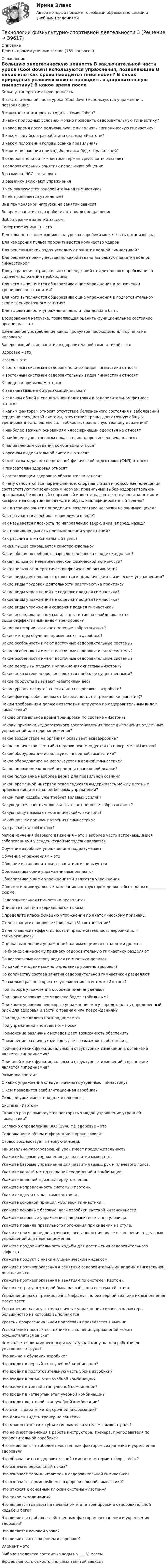     
          Описание
          Девять промежуточных тестов (169 вопросов) 
          Оглавление
          Большую энергетическую ценность   В заключительной части урока (Cool down) используются упражнения, позволяющие   В каких клетках крови находится гемоглобин?   В каких природных условиях можно проводить оздоровительную гимнастику?   В какое время после подъема лучше выполнять гигиеническую гимнастику?   В каком году была разработана система «Изотон»?   В каком положении головы осанка правильная?   В каком положении при ходьбе осанка будет правильной?   В оздоровительной гимнастике термин «pivot turn» означает   В оздоровительных занятиях используют общение   В разминке ЧСС составляет   В разминку включают упражнения   В чем заключается оздоровительная гимнастика?   В чем проявляется утомление?   Вид применяемой нагрузки на занятии зависит   Во время занятия по аэробике артериальное давление   Выбор режима занятий зависит   Гипертрофия мышц – это   Деятельность занимающихся на уроках аэробики может быть организована   Для измерения пульса просчитывается количество ударов     Для решения каких задач используют занятия водной гимнастикой?   Для решения преимущественно какой задачи используют занятия водной гимнастикой?   Для устранения отрицательных последствий от длительного пребывания в сидячем положении необходимо   Для чего выполняются общеразвивающие упражнения в заключении тренировочного занятия?   Для чего выполняются общеразвивающие упражнения в подготовительном этапе тренировочного занятия?   Для эффективности упражнения амплитуда должна быть   Дозированная нагрузка, позволяющая оценить функциональное состояние организма, – это   Ежедневное употребление каких продуктов необходимо для организма человека?   Завершающий этап занятия оздоровительной гимнастикой – это   Здоровье – это   Изотон – это   К восточным системам оздоровительных видов гимнастики относят   К восточным системам оздоровительных видов гимнастики относят   К вредным привычкам относят   К задачам мышечной релаксации относят   К задачам общей и специальной подготовки в оздоровительном фитнесе относят   К каким факторам относят отсутствие болезненного состояния и заболеваний сердечно-сосудистой системы, отсутствие травм, достаточную общую тренированность, баланс сил, гибкости, правильную технику движения?   К наиболее важным основаниям классификации здоровья не относят   К наиболее существенным показателям здоровья человека относят   К направлениям создания комбинаций относят   К органам выделительной системы относят   К основным задачам специальной физической подготовки (СФП) относят   К показателям здоровья относят   К составляющим здорового образа жизни относят     К чему относится все перечисленное: спортивный зал и подсобные помещения соответствуют гигиеническим нормам; правильный выбор оздоровительной программы, безопасный спортивный инвентарь, соответствующая занятиям и комфортная спортивная одежда и обувь, квалифицированный тренер?   Как в течение занятия определить воздействие нагрузки на занимающихся?   Как называется аэробика, проводимая в воде?   Как называется плоскость по направлению вверх, вниз, вперед, назад?   Как правильно дышать при выполнении упражнений?   Как рассчитать максимальный пульс?   Какая мышца сокращается самопроизвольно?   Какая общая потребность взрослого человека в воде ежедневно?   Какая польза от неэнергетической физической активности?   Какая польза от энергетической физической активности?   Какие виды деятельности относятся к ациклическим физическим упражнениям?   Какие виды трудовой деятельности различают на практике?   Какие виды упражнений не содержит водная гимнастика?   Какие виды упражнений не содержит водная гимнастика?   Какие виды упражнений содержит водная гимнастика?   Какие исследования показали, что занятия на слайде являются высокоэффективным видом тренировок?   Какие категории включает понятие «образ жизни»?   Какие методы обучения применяются в аэробике?   Какие особенности имеют восточные оздоровительные системы?   Какие особенности имеют восточные оздоровительные системы?   Какие особенности имеют восточные оздоровительные системы?   Какие перерывы отдыха в упражнениях системы «Изотон»?   Какие показатели здоровья являются наиболее существенными?   Какие продукты вызывают избыточный вес?   Какие уровни нагрузок специалисты выделяют в аэробике?   Какие факторы обеспечивают безопасность на тренировке (занятии)?   Каким требованиям должен отвечать инструктор по оздоровительным видам гимнастики?   Каково оптимальное время тренировки по системе «Изотон»?   Каковы признаки недостаточного восстановления после выполнения отдельных упражнений или перенапряжения?   Какое воздействие на организм оказывает аквааэробика?   Какое количество занятий в неделю рекомендуется по программе «Изотон»?   Какое оборудование используется в водной гимнастике?   Какое оборудование не используется в водной гимнастике?   Какое положение коленей верно для правильной осанки?   Какое положение наиболее верно для правильной осанки?   Какой временной интервал рекомендуется выдерживать между плотным приемом пищи и началом беговых упражнений?   Какой темп ходьбы уже требует волевых усилий?   Какую деятельность человека включает понятие «образ жизни»?   Какую пищу называют «органической», «живой»?   Какую пользу приносит утренняя гимнастика?   Кто разработал «Изотон»?     Метод изучения базового движения – это   Наиболее часто встречающимися заболеваниями у студенческой молодежи являются   Обучение аэробным упражнениям подразумевает   Обучение упражнениям – это   Общение в оздоровительных занятиях используется   Общеразвивающие упражнения выполняются   Общеразвивающими упражнениями являются упражнения   Общие и индивидуальные замечания инструктором должны быть даны в ________ форме.   Оздоровительная гимнастика проводится   Опишите принцип «зеркального» показа.   Определите классификацию упражнений по анатомическому признаку.   От чего зависит здоровье человека в % соотношении?   От чего зависит эффективность и привлекательность аэробики для занимающихся?   Оценка выполнения упражнений занимающимися на занятии должна   По биомеханическому признаку оздоровительную гимнастику разделяют   По возрастному составу водная гимнастика делится   По какой методике можно определить уровень здоровья?   По количеству состава занятия оздоровительной гимнастикой разделяют   По сколько раз повторяются упражнения в системе «Изотон»?   При выборе упражнений особое внимание уделяют   При каких условиях вес человека будет стабильным?   При каких условиях некоторые упражнения могут представлять определенный риск для здоровья и вести к травмам или повреждениям?   При подъеме колена нога поднимается   При упражнении «подъем ног» носок   Применение различных методов дает возможность обеспечить   Применение различных методов дает возможность обеспечить   Причиной каких функциональных и структурных изменений в организме является гиподинамия?   Причиной каких функциональных и структурных изменений в организме является гиподинамия?   Разминка состоит   С каких упражнений следует начинать утреннюю гимнастику?   С кем проводится реабилитационная аэробика?   Силовой урок имеет продолжительность   Система «Изотон»   Сколько раз рекомендуется повторять каждое упражнение утренней гимнастики?   Согласно определению ВОЗ (1948 г.), здоровье – это   Содержание и объем информации в уроке зависят   Стресс воздействует в первую очередь   Танцевально-разогревающий урок имеет продолжительность   Укажите базовые упражнения для развития мышц ног.   Укажите базовые упражнения для развития мышц рук и плечевого пояса.   Укажите верный метод создания соединений и комбинаций.   Укажите внешний признак переутомления.   Укажите направленность системы «Изотон».   Укажите одну из задач самоконтроля.   Укажите основной принцип «Волевой гимнастики».   Укажите основные базовые шаги аэробики высокой интенсивности.   Укажите основные упражнения для развития мышц туловища.   Укажите правила правильного положения при сидении на стуле.   Укажите признак недостаточного восстановления после выполнения отдельных упражнений или перенапряжения.   Укажите продолжительность ходьбы для достижения оздоровительного эффекта.   Укажите продукт с низким гликемическим индексом.   Укажите противопоказания к занятиям оздоровительными видами двигательной деятельности.   Укажите противопоказания к занятиям по системе «Изотон».   Укажите страну, в которой была разработана система «Изотон».   Упражнения дают тренировочный эффект, но без верной техники их выполнения могут вести   Упражнения на силу – это различные упражнения силового характера, большинство из которых выполняются   Уровень профессиональной подготовки проявляется в умении   Усложнение простых по технике выполнения упражнений может осуществляться за счет   Чем является динамическая физкультурная минутка для работников умственного труда?   Что важно в обучении аэробике?   Что входит в первый этап учебной комбинации?   Что входит в подготовительную часть урока аэробики?   Что входит в пятый этап учебной комбинации?   Что входит в третий этап учебной комбинации?   Что входит в четвертый этап учебной комбинации?   Что входит во второй этап учебной комбинации?   Что дает в работе метод срочной информации?   Что должен видеть тренер на занятии?   Что можно отнести к субъективным показателям самоконтроля?   Что не имеет значения в работе инструктора, тренера, преподавателя по оздоровительной аэробике?   Что не является наиболее действенным фактором сохранения и укрепления здоровья?   Что обозначает в оздоровительной гимнастике термин «hopscotch»?   Что означает зеркальный показ?   Что означает термин «mambo» в оздоровительной гимнастике?   Что означает термин «slide» в оздоровительной гимнастике?   Что относят к основным плюсам системы «Изотон»?   Что такое гиподинамия?   Что является главным на начальном этапе тренировки в оздоровительной ходьбе и беге?   Что является наиболее действенным фактором сохранения и укрепления здоровья?   Что является основой урока?   Что является отягощением в аэробике?   Элемент – это   Эмбрион человека состоит из воды на ___ % массы.   Эффективность самостоятельных занятий зависит  
            
            
            Технологии физкультурно- спортивной деятельности 3Технологии физкультурно-спортивной деятельности 3Технологии физкультурно-спортивной деятельности 3Технологии физкультурно-спортивной деятельности 5 (169 вопросов)Технологии цифровизации позволяют организовать максимально персонализированное взаимодействие, которое предпочитает большинство клиентов, так ли это:Технологии Цифровой Промышленности/СИНЕРГИЯ//МОСАП//МОИ//МТИТехнологии цифровой трансформации. MBA Synergy (Синергия, ККЗ, Технологии цифровой трансформации)Технологии составления современных управленческих документов  ТЕСТ-3   НСПКТехнологии составления современных управленческих документов ТЕСТ №1 НСПКТехнологии составления современных управленческих документов ТЕСТ №2 НСПКТехнологии составления современных управленческих документов ТЕСТ №3 НСПКтехнологии сотрудничества педагога с родителями//СИНЕРГИЯ//МТИ//МОИ Технологии социально-педагогической работы в сельской школеТехнологии управления административными ресурсами в IT-проектах (Темы 1-8)  тест с ответами Синергия/МОИ/ МТИ /МОСАП