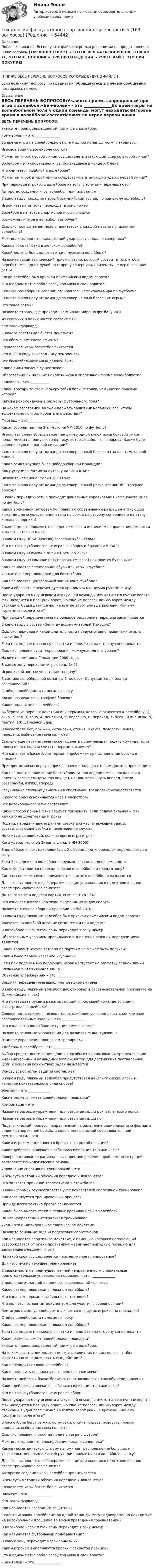     
            Описание
            После скачивания, Вы получите файл с верными решениями на представленные ниже вопросы (169 ВОПРОСОВ!!!). - ЭТО НЕ ВСЯ БАЗА ВОПРОСОВ, ТОЛЬКО ТЕ, ЧТО МНЕ ПОПАЛИСЬ ПРИ ПРОХОЖДЕНИИ. - УЧИТЫВАЙТЕ ЭТО ПРИ ПОКУПКЕ!_________________________________________!! НИЖЕ ВЕСЬ ПЕРЕЧЕНЬ ВОПРОСОВ,КОТОРЫЕ БУДУТ В ФАЙЛЕ !!Если возникнут вопросы по предметам, обращайтесь в личные сообщения, постараюсь помочь. 
            Оглавление
            ВЕСЬ ПЕРЕЧЕНЬ ВОПРОСОВ:Укажите прием, запрещенный при игре в волейбол.«Бич-волей» – это ______________Во время игры на волейбольном поле у одной команды могут находитьсяИгровое время в волейболе состоитМожет ли игрок первой линии осуществлять атакующий удар со второй линии?Волейбол – это спортивная игра, появившаяся в конце XIX векаЧто считается ошибкой в волейболе?Может ли игрок второй линии осуществлять атакующий удар с первой линии?При переходе игроков в волейболе из зоны в зону они перемещаютсяАвторство создания игры волейбол приписываетсяВ каком году проходил первый олимпийский турнир по женскому волейболу?Игрок четвертой зоны переходит в зону номерВолейбол в качестве спортивной игры появилсяВозможна ли игра в волейбол без обуви?Сколько полных замен можно произвести в каждой партии по правилам волейбола? Можно ли выполнять нападающий удар сразу с подачи соперника?Какова высота сетки в женском волейболе?Какой должна быть высота сетки в мужском волейболе?Назовите такой технический прием в атаке, который состоит в том, чтобы перебить мяч одной рукой на сторону соперника, причем выше верхнего края сетки.Когда волейбол был признан олимпийским видом спорта?Кто в одном матче забил сразу три мяча в свои ворота? Сколько раз сборная Испании становилась чемпионом мира по футболу?Сколько очков получит команда за совершенный бросок «с игры»?Что такое гетры? Назовите страну, где проходил чемпионат мира по футболу 2010. Из скольких и каких частей состоит мяч? Кто такой форвард? С какого расстояния бьется пенальти? Что обозначает слово «финт»?Создателем игры баскетбол считаетсяКто в 2010 году выиграл Лигу чемпионов?Вес баскетбольного мяча должен бытьКакие виды заслона существуют?Обязательно ли наличие наколенников в спортивной форме волейболиста?Голкипер – это ____________Какой вратарь за свою карьеру забил больше голов, чем многие полевые игроки?Каковы рекомендуемые размеры футбольного поля? На каком расстоянии должен держать защитник нападающего, чтобы эффективно контролировать его действия?Форвард – это __________________Какая сборная заняла 3-е место на ЧМ-2010 по футболу? Игрок, выполняя вбрасывание (например одной рукой из-за боковой линии), попал мячом напрямую к сопернику, который забил гол в ворота. Каким будет решение судьи в данной ситуации?Сколько очков получит команда за совершенный бросок из-за шестиметровой линии?Какая самая крупная была победа сборной Ирландии? Кому уступила Россия за путевку на ЧМ в ЮАР?Назовите чемпиона России 2009 года.Сколько очков получит команда за совершенный результативный штрафной бросок?С какой периодичностью проходят финальные соревнования чемпионата мира по футболу? Какой временной интервал по правилам соревнований разрешен атакующей команде для осуществления атаки на выход на сторону соперника и на атаку кольца соперника?С какой целью применяется ведение мяча с изменением направления, скорости и высоты отскока мяча? В каком году ЦСКА (Москва) завоевал кубок УЕФА?Кто из этих футболистов не играл за сборную Бразилии В ЮАР?В каком году «Химки» вышли в Премьер-лигу? В каком году на символике «Спартак» (Москва) появляется буква «С»? Как называется специальная обувь для игры в футбол? Укажите размер площадки для баскетбола.Как называется центральный защитник в футболе?Каким образом не рекомендуется принимать мяч двумя руками снизу?После удара по мячу игроком атакующей команды мяч катится в пустые ворота. Мяч находится в площади ворот, но еще не пересек линию ворот между стойками. Судья дает сигнал на взятие ворот раньше времени. Как ему поступить после этого? При верхней передаче мяча на большое расстояние передача заканчивается В каком году в состав «Зенита» вошел Анатолий Тимощук?Сколько периодов и какой длительности предусмотрено правилами игры в баскетбол?Если при подаче мяч коснулся сетки и перелетел на сторону соперника, тоСколько человек судит соревнования международного уровня?Назовите чемпиона Голландии 2009 года. В какую зону переходит игрок зоны № 2?Игрок какой зоны осуществляет подачу?В составе волейбольной команды 5 человек. Допускается ли она до соревнований?Стойка волейболиста помогает игрокуКогда назначается штрафной бросок?Какой подачи нет в волейболе?Выберите из перечня действия или термины, которые относятся к волейболу:1) очко, 2) гол, 3) зона, 4) пенальти, 5) подсечка, 6) переход, 7) блок, 8) вне игры, 9) партия, 10) штрафной удар.В баскетболе бег, прыжки, остановки, стойка, ходьба, повороты, ловля, передачи, выбивание мяча являютсяСколько еще касаний мяча может сделать принимающая подачу команда, если прием мяча с подачи считать первым касанием?Что означает в баскетболе термин «пробежка» при выполнении броска в кольцо?При приеме мяча сверху соприкосновение пальцев с мячом должно происходитьКак называется положение баскетболиста при ведении мяча, когда ноги в коленях слегка согнуты, таз опущен, наклон тела – чуть вперед, плечи развернуты, взгляд вперед?Разучивание сложных движений в спортивной тренировке осуществляетсяС какого приема начинается игра в баскетбол?Вес волейбольного мяча составляетКакой способ приема мяча следует применить, если подача сильная и мяч немного не долетает до игрока?Подачи, передачи двумя руками сверху и снизу, атакующие удары, соответствующие стойки и перемещения служатНе считается ошибкой, если во время игры игрокКого ударил головой Зидан в финале ЧМ-2006?  В волейболе игрок, находящийся в 2-ой зоне, при «переходе» перемещается в зонуЕсли 2 соперника в волейболе нарушают правила одновременно, тоКак осуществляется переход игроков в волейболе из зоны в зону?Система подсчета очков применяется в игре в волейбол и называетсяДля чего выполняются общеразвивающие упражнения в подготовительном этапе тренировочного занятия?До какого счета ведется партия, если счет 24 : 24? Что означает желтая карточка в командных видах спорта? Назовите тренера сборной Бразилии на ЧМ-2010.В каком году пляжный волейбол был признан олимпийским видом спорта?Является ли ошибкой касание сетки мячом при подаче?В волейболе игрок пятой зоны переходит в зону номерОбязательным условием правильного выполнения верхней передачи мяча являетсяКакой вариант исхода встречи по партиям не может быть получен?Каким было первое название «Рубина»? Если при подаче мяча подающий игрок наступает на разметку задней линии площадки или переходит ее, тоОбучение упражнениям – это _______________Верхняя передача мяча выполняется приемом мячаВ каком году пляжный волейбол дебютировал в соревновательной программе на Олимпийских играх?Что показывает руками разыгрывающий игрок своей команде во время розыгрыша в волейболе?Совокупность приемов, позволяющих наиболее успешно решать конкретные соревновательные задачи, – это _____________Что означает в волейболе ситуация «мяч в игре»?Назовите основные упражнения для развития мышц туловища.Этапное управление процессом тренировки«Либеро» в волейболе – это _______________Выбор средств достижения цели и способы их использования при реализации индивидуальных и командных возможностей для достижения поставленной цели и решения конкретных задач называетсяОснову всех систем защиты составляетВ каком году пляжный волейбол присутствовал на Олимпийских играх в качестве показательного вида спорта?Элемент – это _____________Какие размеры имеет волейбольная площадка?Комбинация – этоНазовите базовые упражнения для развития мышц рук и плечевого пояса.Назовите базовые упражнения для развития мышц ног.Педагогический процесс, направленный на овладение рациональными формами ведения спортивной борьбы в ходе специфической соревновательной деятельности, – этоКаким игроком выполняются броски с закрытой позиции?Какие действия включает в себя классификация тактики игры?Совершенствование рациональных приемов решения проблемных ситуаций составляет психологические основы ______________Управление спортивной тренировкой – этоВ чем суть методики обучения передаче и ловле мяча?Что является причиной травматизма в стритболе?В каких формах осуществляется учет показателей спортивной тренировки?Как организуется тренировочный процесс?Прежде всего тактика броска заключаетсяКакой была высота сетки в первых правилах игры в волейбол?На что направлена интегральная тренировка?Уход – это индивидуальное тактическое действиеНазовите основные задачи подготовки спортсменов.Как называется спортивное действие, с помощью которого нападающий освобождается от опеки противника и занимает выгодную позицию для дальнейшего ведения игры?На какой срок осуществляется перспективное планирование?Для чего нужно текущее планирование?В зависимости от преимущественной направленности специальные подготовительные упражнения подразделяются _____________Управление командой в процессе соревнований являетсяКаков размер площадки в пляжном волейболе?Что означает термин «стабильность техники»?Что является основным документом для участия в соревновании?Чем игрок с амплуа «либеро» отличается от других игроков на площадке?Стойка волейболиста помогает игрокуКаков размер площадки в пляжном волейболе?Если при подаче мяч коснулся сетки и перелетел на сторону соперника, тоКакие размеры имеет волейбольная площадка?Укажите прием, запрещенный при игре в волейбол.На каком расстоянии должен держать защитник нападающего, чтобы эффективно контролировать его действия?Как переводится слово «волейбол»?Как определить правильную степень накачки мяча?Назовите действия баскетболиста, не относящиеся к способу передвижения.Какие действия включает в себя классификация тактики игры?Кто из этих футболистов не играл за сборн После удара по мячу игроком атакующей команды мяч катится в пустые ворота. Мяч находится в площади ворот, но еще не пересек линию ворот между стойками. Судья дает сигнал на взятие ворот раньше времени. Как ему поступить после этого? В баскетболе бег, прыжки, остановки, стойка, ходьба, повороты, ловля, передачи, выбивание мяча являютсяСколько человек играют на поле при игре в футбол?Можно ли выполнять блокирование подачи соперника?Какую геометрическую фигуру напоминает расположение больших и указательных пальцев кистей рук при приеме мяча в волейболе сверху?Для чего выполняются общеразвивающие упражнения в подготовительном этапе тренировочного занятия?Авторство создания игры волейбол приписываетсяВ чем суть методики обучения передаче и ловле мяча?Создателем игры баскетбол считаетсяЭлемент – это ______________Кто такой форвард? Как называется свободный защитник?Сколько игроков-волейболистов одной команды могут одновременно находиться на волейбольной площадке во время проведения соревнований?В волейболе игрок пятой зоны переходит в зону номерКак называется футбольный полузащитник? В какую зону переходит игрок зоны № 2?Каким игроком выполняются броски с закрытой позиции?Кто в одном матче забил сразу три мяча в свои ворота? «Бич-волей» – это _______________  
            
            
            Технологии физкультурно-спортивной деятельности 3Технологии физкультурно-спортивной деятельности 5 (169 вопросов)Технологии цифровизации позволяют организовать максимально персонализированное взаимодействие, которое предпочитает большинство клиентов, так ли это:Технологии Цифровой Промышленности/СИНЕРГИЯ//МОСАП//МОИ//МТИТехнологии цифровой трансформации. MBA Synergy (Синергия, ККЗ, Технологии цифровой трансформации)Технологии цифровой трансформации бизнеса широко применяются в:… технологий в юридической деятельности (ИТЮД) – это любая информация, имеющая либо потенциально могущая иметь правовое значениеТехнологии составления современных управленческих документов ТЕСТ №2 НСПКТехнологии составления современных управленческих документов ТЕСТ №3 НСПКтехнологии сотрудничества педагога с родителями//СИНЕРГИЯ//МТИ//МОИ Технологии социально-педагогической работы в сельской школеТехнологии управления административными ресурсами в IT-проектах (Темы 1-8)  тест с ответами Синергия/МОИ/ МТИ /МОСАПТехнологии физкультурно-спортивной деятельности 2 сдо росдистантТехнологии физкультурно- спортивной деятельности 3