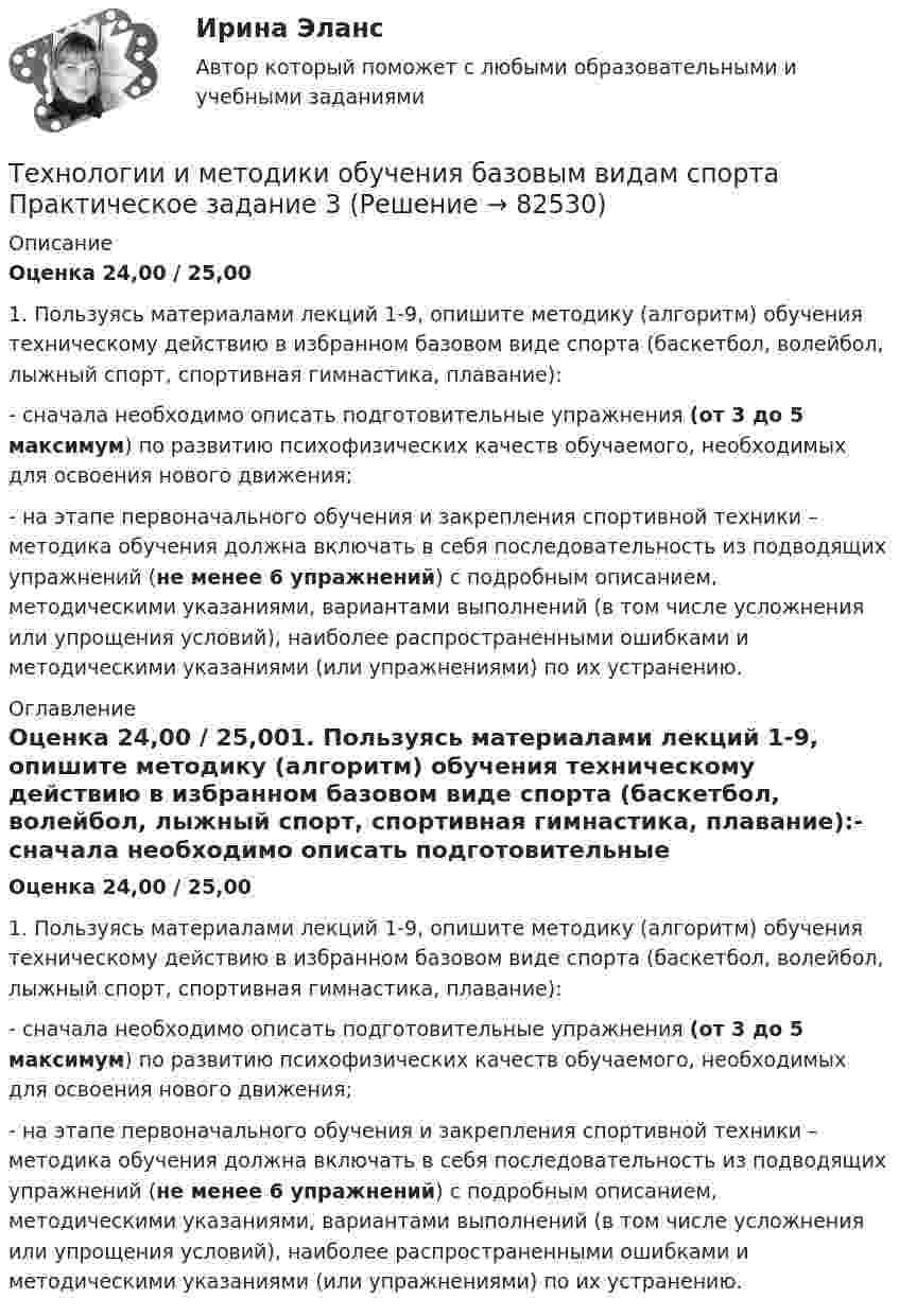      
            Описание
            Оценка 24,00 / 25,001.       Пользуясь материалами лекций 1-9, опишите методику (алгоритм) обучения техническому действию в избранном базовом виде спорта (баскетбол, волейбол, лыжный спорт, спортивная гимнастика, плавание):- сначала необходимо описать подготовительные упражнения (от 3 до 5 максимум) по развитию психофизических качеств обучаемого, необходимых для освоения нового движения;- на этапе первоначального обучения и закрепления спортивной техники – методика обучения должна включать в себя последовательность из подводящих упражнений (не менее 6 упражнений) с подробным описанием, методическими указаниями, вариантами выполнений (в том числе усложнения или упрощения условий), наиболее распространенными ошибками и методическими указаниями (или упражнениями) по их устранению. 
            Оглавление
            Оценка 24,00 / 25,001.       Пользуясь материалами лекций 1-9, опишите методику (алгоритм) обучения техническому действию в избранном базовом виде спорта (баскетбол, волейбол, лыжный спорт, спортивная гимнастика, плавание):- сначала необходимо описать подготовительные упражнения (от 3 до 5 максимум) по развитию психофизических качеств обучаемого, необходимых для освоения нового движения;- на этапе первоначального обучения и закрепления спортивной техники – методика обучения должна включать в себя последовательность из подводящих упражнений (не менее 6 упражнений) с подробным описанием, методическими указаниями, вариантами выполнений (в том числе усложнения или упрощения условий), наиболее распространенными ошибками и методическими указаниями (или упражнениями) по их устранению.  
            
            
            Технологии и методики обучения базовым (ациклическим) видам спорта Тестовые вопросы к теме 1, 2, 3, 4, 5, 6, 7, 8, 9Технологии и методики обучения базовым видам спорта  Практическое задание 3Технологии и методики обучения базовым видам спорта Тестовые вопросы к теме 1  Технологии и методики обучения базовым видам спорта Тестовые вопросы к теме 2  Технологии и методики обучения базовым видам спорта Тестовые вопросы к теме 3Технологии и методики обучения базовым видам спорта Тестовые вопросы к теме 4Технологии и методики обучения базовым видам спорта Тестовые вопросы к теме 5💯 Технологии деловых коммуникаций (все ответы на тест Синергия / МТИ / МосАП, январь 2023)Технологии деловых коммуникаций / Деловые коммуникации (сборник ответов на тест «Синергия»).Технологии деловых коммуникаций / Деловые коммуникации (тест с ответами «Синергия»).Технологии деловых коммуникаций ОТВЕТЫ 2022 СИНЕРГИЯТехнологии деловых коммуникаций Ответы на тест Синергия МОИ МТИ💯 Технологии деловых коммуникаций (правильные ответы на тест Синергия / МОИ / МТИ / МосАП)Технологии деловых коммуникаций СИНЕРГИЯ 3 СЕМЕСТР