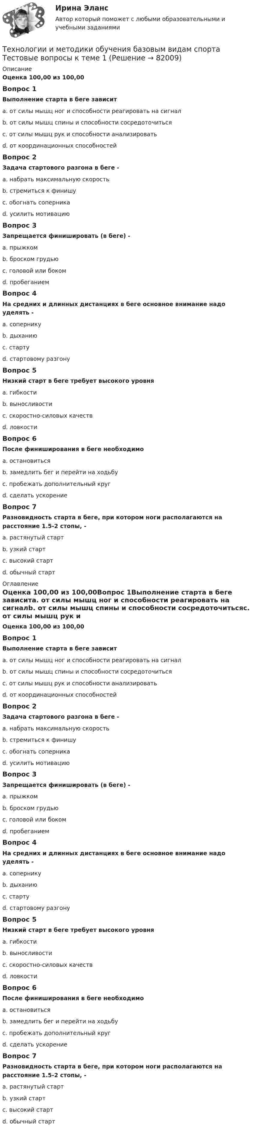      
            Описание
            Оценка 100,00 из 100,00Вопрос 1Выполнение старта в беге зависитa. от силы мышц ног и способности реагировать на сигналb. от силы мышц спины и способности сосредоточитьсяc. от силы мышц рук и способности анализироватьd. от координационных способностейВопрос 2Задача стартового разгона в беге -a. набрать максимальную скоростьb. стремиться к финишуc. обогнать соперникаd. усилить мотивациюВопрос 3Запрещается финишировать (в беге) -a. прыжкомb. броском грудьюc. головой или бокомd. пробеганиемВопрос 4На средних и длинных дистанциях в беге основное внимание надо уделять -a. соперникуb. дыханиюc. стартуd. стартовому разгонуВопрос 5Низкий старт в беге требует высокого уровняa. гибкостиb. выносливостиc. скоростно-силовых качествd. ловкостиВопрос 6После финиширования в беге необходимоa. остановитьсяb. замедлить бег и перейти на ходьбуc. пробежать дополнительный кругd. сделать ускорениеВопрос 7Разновидность старта в беге, при котором ноги располагаются на расстояние 1.5-2 стопы, -a. растянутый стартb. узкий стартc. высокий стартd. обычный старт 
            Оглавление
            Оценка 100,00 из 100,00Вопрос 1Выполнение старта в беге зависитa. от силы мышц ног и способности реагировать на сигналb. от силы мышц спины и способности сосредоточитьсяc. от силы мышц рук и способности анализироватьd. от координационных способностейВопрос 2Задача стартового разгона в беге -a. набрать максимальную скоростьb. стремиться к финишуc. обогнать соперникаd. усилить мотивациюВопрос 3Запрещается финишировать (в беге) -a. прыжкомb. броском грудьюc. головой или бокомd. пробеганиемВопрос 4На средних и длинных дистанциях в беге основное внимание надо уделять -a. соперникуb. дыханиюc. стартуd. стартовому разгонуВопрос 5Низкий старт в беге требует высокого уровняa. гибкостиb. выносливостиc. скоростно-силовых качествd. ловкостиВопрос 6После финиширования в беге необходимоa. остановитьсяb. замедлить бег и перейти на ходьбуc. пробежать дополнительный кругd. сделать ускорениеВопрос 7Разновидность старта в беге, при котором ноги располагаются на расстояние 1.5-2 стопы, -a. растянутый стартb. узкий стартc. высокий стартd. обычный старт  
            
            
            Технологии и методики обучения базовым видам спорта  Практическое задание 3Технологии и методики обучения базовым видам спорта Тестовые вопросы к теме 1  Технологии и методики обучения базовым видам спорта Тестовые вопросы к теме 2  Технологии и методики обучения базовым видам спорта Тестовые вопросы к теме 3Технологии и методики обучения базовым видам спорта Тестовые вопросы к теме 4Технологии и методики обучения базовым видам спорта Тестовые вопросы к теме 5Технологии и методики обучения базовым видам спорта Тестовые вопросы к теме 6Технологии деловых коммуникаций / Деловые коммуникации (сборник ответов на тест «Синергия»).Технологии деловых коммуникаций / Деловые коммуникации (тест с ответами «Синергия»).Технологии деловых коммуникаций ОТВЕТЫ 2022 СИНЕРГИЯТехнологии деловых коммуникаций Ответы на тест Синергия МОИ МТИ💯 Технологии деловых коммуникаций (правильные ответы на тест Синергия / МОИ / МТИ / МосАП)Технологии деловых коммуникаций СИНЕРГИЯ 3 СЕМЕСТРТехнологии деловых коммуникаций Синергия / МТИ / МОИ / МосАП