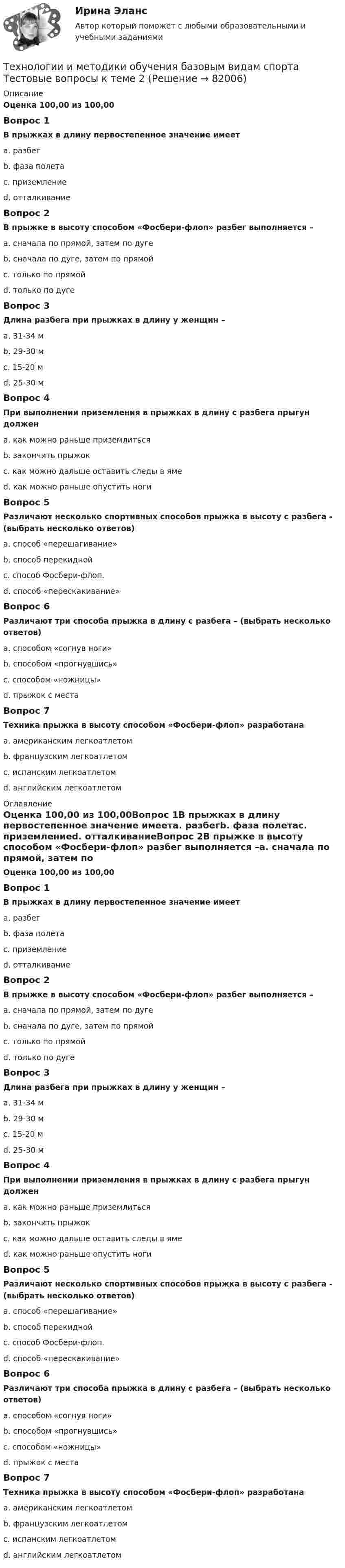      
            Описание
            Оценка 100,00 из 100,00Вопрос 1В прыжках в длину первостепенное значение имеетa. разбегb. фаза полетаc. приземлениеd. отталкиваниеВопрос 2В прыжке в высоту способом «Фосбери-флоп» разбег выполняется –a. сначала по прямой, затем по дугеb. сначала по дуге, затем по прямойc. только по прямойd. только по дугеВопрос 3Длина разбега при прыжках в длину у женщин –a. 31-34 мb. 29-30 мc. 15-20 мd. 25-30 мВопрос 4При выполнении приземления в прыжках в длину с разбега прыгун долженa. как можно раньше приземлитьсяb. закончить прыжокc. как можно дальше оставить следы в ямеd. как можно раньше опустить ногиВопрос 5Различают несколько спортивных способов прыжка в высоту с разбега - (выбрать несколько ответов)a. способ «перешагивание»b. способ перекиднойc. способ Фосбери-флоп.d. способ «перескакивание»Вопрос 6Различают три способа прыжка в длину с разбега – (выбрать несколько ответов)a. способом «согнув ноги»b. способом «прогнувшись»c. способом «ножницы»d. прыжок с местаВопрос 7Техника прыжка в высоту способом «Фосбери-флоп» разработанаa. американским легкоатлетомb. французским легкоатлетомc. испанским легкоатлетомd. английским легкоатлетом 
            Оглавление
            Оценка 100,00 из 100,00Вопрос 1В прыжках в длину первостепенное значение имеетa. разбегb. фаза полетаc. приземлениеd. отталкиваниеВопрос 2В прыжке в высоту способом «Фосбери-флоп» разбег выполняется –a. сначала по прямой, затем по дугеb. сначала по дуге, затем по прямойc. только по прямойd. только по дугеВопрос 3Длина разбега при прыжках в длину у женщин –a. 31-34 мb. 29-30 мc. 15-20 мd. 25-30 мВопрос 4При выполнении приземления в прыжках в длину с разбега прыгун долженa. как можно раньше приземлитьсяb. закончить прыжокc. как можно дальше оставить следы в ямеd. как можно раньше опустить ногиВопрос 5Различают несколько спортивных способов прыжка в высоту с разбега - (выбрать несколько ответов)a. способ «перешагивание»b. способ перекиднойc. способ Фосбери-флоп.d. способ «перескакивание»Вопрос 6Различают три способа прыжка в длину с разбега – (выбрать несколько ответов)a. способом «согнув ноги»b. способом «прогнувшись»c. способом «ножницы»d. прыжок с местаВопрос 7Техника прыжка в высоту способом «Фосбери-флоп» разработанаa. американским легкоатлетомb. французским легкоатлетомc. испанским легкоатлетомd. английским легкоатлетом  
            
            
            Технологии и методики обучения базовым видам спорта Тестовые вопросы к теме 1  Технологии и методики обучения базовым видам спорта Тестовые вопросы к теме 2  Технологии и методики обучения базовым видам спорта Тестовые вопросы к теме 3Технологии и методики обучения базовым видам спорта Тестовые вопросы к теме 4Технологии и методики обучения базовым видам спорта Тестовые вопросы к теме 5Технологии и методики обучения базовым видам спорта Тестовые вопросы к теме 6Технологии и методики обучения базовым видам спорта Тестовые вопросы к теме 7Технологии деловых коммуникаций / Деловые коммуникации (тест с ответами «Синергия»).Технологии деловых коммуникаций ОТВЕТЫ 2022 СИНЕРГИЯТехнологии деловых коммуникаций Ответы на тест Синергия МОИ МТИ💯 Технологии деловых коммуникаций (правильные ответы на тест Синергия / МОИ / МТИ / МосАП)Технологии деловых коммуникаций СИНЕРГИЯ 3 СЕМЕСТРТехнологии деловых коммуникаций Синергия / МТИ / МОИ / МосАПТехнологии и методики обучения базовым (ациклическим) видам спорта Тестовые вопросы к теме 1, 2, 3, 4, 5, 6, 7, 8, 9