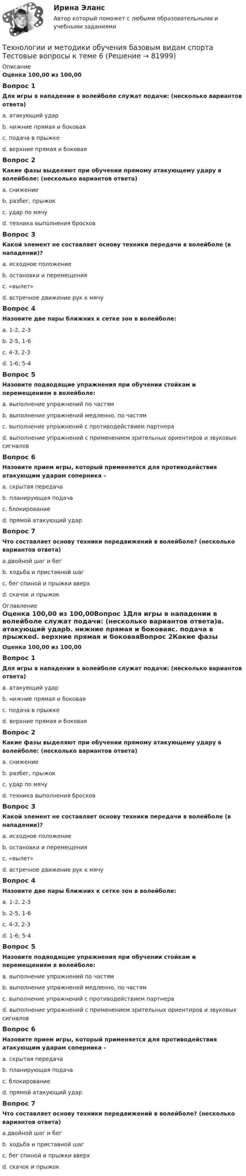      
            Описание
            Оценка 100,00 из 100,00Вопрос 1Для игры в нападении в волейболе служат подачи: (несколько вариантов ответа)a. атакующий ударb. нижние прямая и боковаяc. подача в прыжкеd. верхние прямая и боковаяВопрос 2Какие фазы выделяют при обучении прямому атакующему удару в волейболе: (несколько вариантов ответа)a. снижениеb. разбег, прыжокc. удар по мячуd. техника выполнения бросковВопрос 3Какой элемент не составляет основу техники передачи в волейболе (в нападении)?a. исходное положениеb. остановки и перемещенияc. «вылет»d. встречное движение рук к мячуВопрос 4Назовите две пары ближних к сетке зон в волейболе:a. 1-2, 2-3b. 2-5, 1-6c. 4-3, 2-3d. 1-6; 5-4Вопрос 5Назовите подводящие упражнения при обучении стойкам и перемещениям в волейболе:a. выполнение упражнений по частямb. выполнение упражнений медленно, по частямc. выполнение упражнений с противодействием партнераd. выполнение упражнений с применением зрительных ориентиров и звуковых сигналовВопрос 6Назовите прием игры, который применяется для противодействия атакующим ударам соперника -a. скрытая передачаb. планирующая подачаc. блокированиеd. прямой атакующий ударВопрос 7Что составляет основу техники передвижений в волейболе? (несколько вариантов ответа)a.двойной шаг и бегb. ходьба и приставной шагc. бег спиной и прыжки вверхd. скачок и прыжок 
            Оглавление
            Оценка 100,00 из 100,00Вопрос 1Для игры в нападении в волейболе служат подачи: (несколько вариантов ответа)a. атакующий ударb. нижние прямая и боковаяc. подача в прыжкеd. верхние прямая и боковаяВопрос 2Какие фазы выделяют при обучении прямому атакующему удару в волейболе: (несколько вариантов ответа)a. снижениеb. разбег, прыжокc. удар по мячуd. техника выполнения бросковВопрос 3Какой элемент не составляет основу техники передачи в волейболе (в нападении)?a. исходное положениеb. остановки и перемещенияc. «вылет»d. встречное движение рук к мячуВопрос 4Назовите две пары ближних к сетке зон в волейболе:a. 1-2, 2-3b. 2-5, 1-6c. 4-3, 2-3d. 1-6; 5-4Вопрос 5Назовите подводящие упражнения при обучении стойкам и перемещениям в волейболе:a. выполнение упражнений по частямb. выполнение упражнений медленно, по частямc. выполнение упражнений с противодействием партнераd. выполнение упражнений с применением зрительных ориентиров и звуковых сигналовВопрос 6Назовите прием игры, который применяется для противодействия атакующим ударам соперника -a. скрытая передачаb. планирующая подачаc. блокированиеd. прямой атакующий ударВопрос 7Что составляет основу техники передвижений в волейболе? (несколько вариантов ответа)a.двойной шаг и бегb. ходьба и приставной шагc. бег спиной и прыжки вверхd. скачок и прыжок  
            
            
            Технологии и методики обучения базовым видам спорта Тестовые вопросы к теме 5Технологии и методики обучения базовым видам спорта Тестовые вопросы к теме 6Технологии и методики обучения базовым видам спорта Тестовые вопросы к теме 7Технологии и методики обучения базовым видам спорта Тестовые вопросы к теме 8Технологии и методики обучения базовым видам спорта Тестовые вопросы к теме 9Технологии и методики обучения базовым (циклическим) видам спорта Тестовые вопросы к теме 1, 2, 3, 4, 5, 6, 7, 8, 9Технологии Интернета в маркетингеТехнологии деловых коммуникаций СИНЕРГИЯ 3 СЕМЕСТРТехнологии деловых коммуникаций Синергия / МТИ / МОИ / МосАПТехнологии и методики обучения базовым (ациклическим) видам спорта Тестовые вопросы к теме 1, 2, 3, 4, 5, 6, 7, 8, 9Технологии и методики обучения базовым видам спорта  Практическое задание 3Технологии и методики обучения базовым видам спорта Тестовые вопросы к теме 1  Технологии и методики обучения базовым видам спорта Тестовые вопросы к теме 2  Технологии и методики обучения базовым видам спорта Тестовые вопросы к теме 3