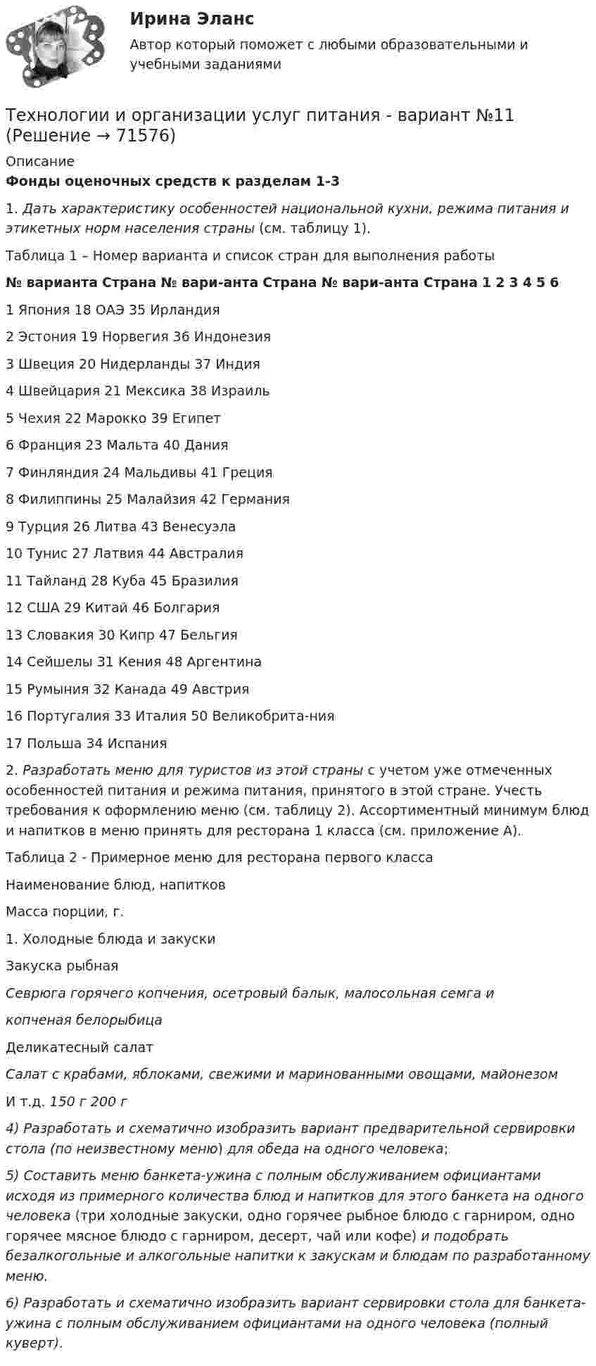     
            Описание
             Фонды оценочных средств к разделам 1-3	 	1.                           Дать характеристику особенностей национальной кухни, режима питания и этикетных норм населения страны (см. таблицу 1).  	Таблица 1 – Номер варианта и список стран для выполнения работы  № варианта  Страна № вари-анта  Страна № вари-анта  Страна 1 2 3 4 5 61 Япония  18 ОАЭ 35 Ирландия    2 Эстония   19 Норвегия  36 Индонезия    3 Швеция  20 Нидерланды  37 Индия    4 Швейцария  21 Мексика  38 Израиль    5 Чехия  22 Марокко  39 Египет    6 Франция  23 Мальта  40 Дания    7 Финляндия 24 Мальдивы  41 Греция    8 Филиппины  25 Малайзия  42 Германия    9 Турция  26 Литва 43 Венесуэла    10 Тунис  27 Латвия  44 Австралия    11 Тайланд  28 Куба  45 Бразилия    12 США 29 Китай  46 Болгария    13  Словакия  30 Кипр  47 Бельгия    14 Сейшелы  31 Кения  48 Аргентина    15 Румыния  32 Канада  49 Австрия    16 Португалия  33 Италия  50 Великобрита-ния   17 Польша  34 Испания    	2.  Разработать меню для туристов из этой страны с учетом уже отмеченных особенностей питания и режима питания, принятого в этой стране. Учесть требования к оформлению меню (см. таблицу 2). Ассортиментный минимум блюд и напитков в меню принять для ресторана 1 класса (см. приложение А). 	 	Таблица 2 - Примерное меню для ресторана первого класса  	Наименование блюд, напитков 	Масса порции, г.   	1.                       Холодные блюда и закуски	Закуска рыбная  Севрюга горячего копчения, осетровый балык, малосольная семга и  копченая белорыбица                                                        	Деликатесный салат Салат с крабами, яблоками, свежими и маринованными овощами, майонезом  	И т.д. 	  150 г     200 г   4) Разработать и схематично изобразить вариант предварительной сервировки стола (по неизвестному меню) для обеда на одного человека;  5) Составить меню банкета-ужина с полным обслуживанием официантами исходя из примерного количества блюд и напитков для этого банкета на одного человека (три холодные закуски, одно горячее рыбное блюдо с гарниром, одно горячее мясное блюдо с гарниром, десерт, чай или кофе) и подобрать безалкогольные и алкогольные напитки к закускам и блюдам по разработанному меню. 6) Разработать и схематично изобразить вариант сервировки стола для банкета-ужина с полным обслуживанием официантами на одного человека (полный куверт).   
            
            
            Технологии Интернета в маркетингеТехнологии и организации услуг питания - вариант №11Технологии и системы искусственного интеллекта. 100 баллов. СинергияТехнологии и системы искусственного интеллекта (ответы на тест Синергия / МТИ / МОИ / МосАП)💯 Технологии и системы искусственного интеллекта (правильные ответы на тест Синергия / МОИ / МТИ / МосАП)Технологии и системы искусственного интеллекта СинергияТехнологии и системы искусственного интеллекта. Синергия. Ответы на ИТОГОВЫЙ ТЕСТ. На отлично!Технологии и методики обучения базовым видам спорта Тестовые вопросы к теме 3Технологии и методики обучения базовым видам спорта Тестовые вопросы к теме 4Технологии и методики обучения базовым видам спорта Тестовые вопросы к теме 5Технологии и методики обучения базовым видам спорта Тестовые вопросы к теме 6Технологии и методики обучения базовым видам спорта Тестовые вопросы к теме 7Технологии и методики обучения базовым видам спорта Тестовые вопросы к теме 8Технологии и методики обучения базовым видам спорта Тестовые вопросы к теме 9